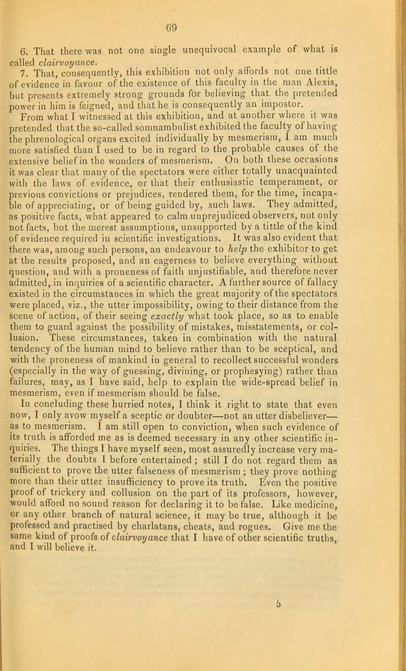 6. That there was not one single unequivocal example of what is called clairvoyance. 7. That, consequently, this exhibition not only affords not one tittle of evidence in favour of the existence of this faculty in the man Alexis, but presents extremely strong grounds for believing that the pretended power in him is feigned, and that he is consequently an impostor. From what I witnessed at this exhibition, and at another where it was pretended that the so-called somnambulist exhibited the faculty of having the phrenological organs excited individually by mesmerism, I am much more satisfied than I used to be in regard to the probable causes of the extensive belief in the wonders of mesmerism. On both these occasions it was clear that many of the spectators were either totally unacquainted with the laws of evidence, or that their enthusiastic temperament, or previous convictions or prejudices, rendered them, for the time, incapa- ble of appreciating, or of being guided by, such laws. They admitted, as positive facts, what appeared to calm unprejudiced observers, not only not facts, but the merest assumptions, unsupported by a tittle of the kind of evidence required in scientific investigations. It was also evident that there was, among such persons, an endeavour to help the exhibitor to get at the results proposed, and an eagerness to believe everything without question, and with a proneness of faith unjustifiable, and therefore never admitted, in inquiries of a scientific character. A further source of fallacy existed in the circumstances in which the great majority of the spectators were placed, viz., the utter impossibility, owing to their distance from the scene of action, of their seeing exactly what took place, so as to enable them to guard against the possibility of mistakes, misstatements, or col- lusion. These circumstances, taken in combination with the natural tendency of the human mind to believe rather than to be sceptical, and with the proneness of mankind in general to recollect successful wonders (especially in the way of guessing, divining, or prophesying) rather than failures, may, as I have said, help to explain the wide-spread belief in mesmerism, even if mesmerism should be false. In concluding these hurried notes, I think it right to state that even now, I only avow myself a sceptic or doubter—not an utter disbeliever— as to mesmerism. I am still open to conviction, when such evidence of its truth is afforded me as is deemed necessary in any other scientific in- quiries. The things I have myself seen, most assuredly increase very ma- terially the doubts I before entertained ; still I do not regard them as sufficient to prove the utter falseness of mesmerism ; they prove nothing more than their utter insufficiency to prove its truth. Even the positive proof of trickery and collusion on the part of its professors, however, would afford no sound reason for declaring it to be false. Like medicine, or any other branch of natural science, it may be true, although it be professed and practised by charlatans, cheats, and rogues. Give me the same kind of proofs of clairvoyance that I have of other scientific truths, and I will believe it. 5