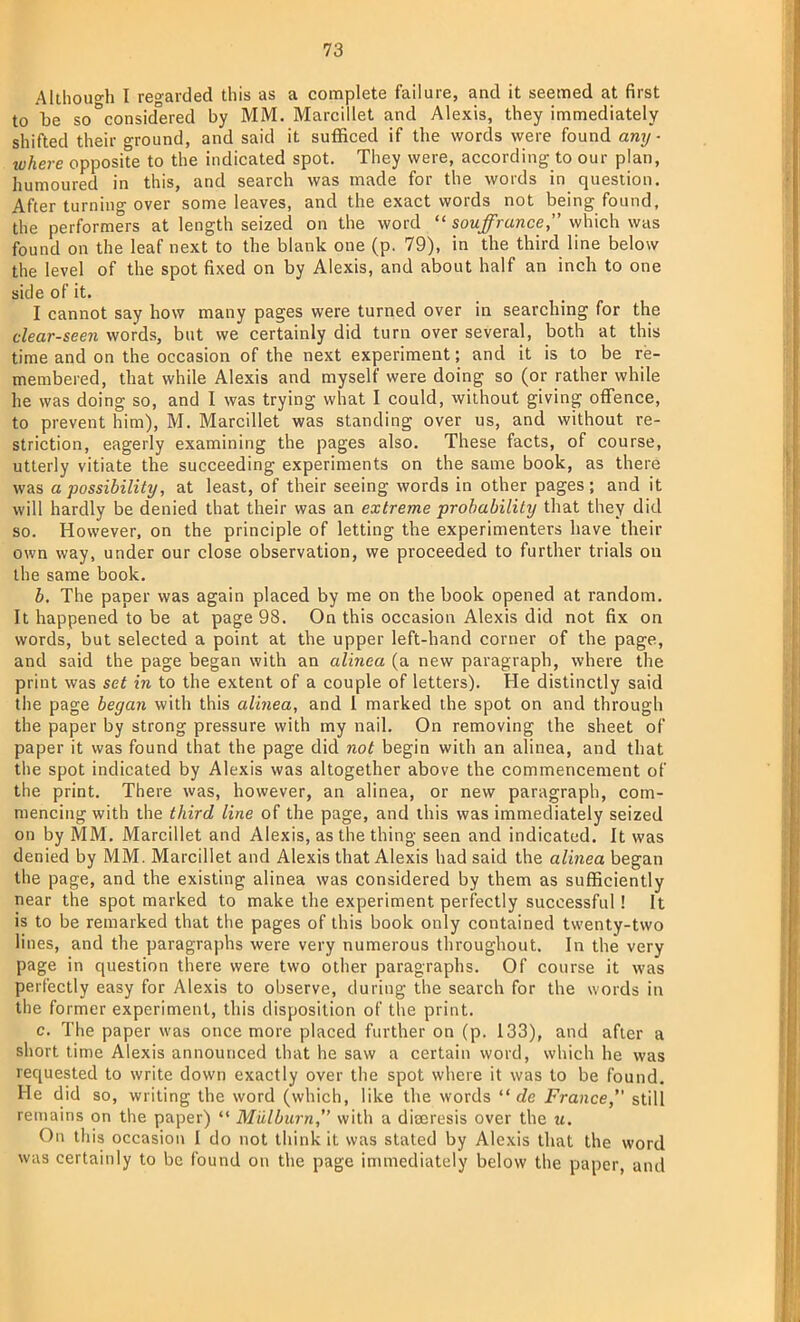 Although I regarded this as a complete failure, and it seemed at first to be so°considered by MM. Marcillet and Alexis, they immediately shifted their ground, and said it sufficed if the words were found any- where opposite to the indicated spot. They were, according to our plan, humoured in this, and search was made for the words in question. After turning over some leaves, and the exact words not being found, the performers at length seized on the word  souffrunce, which was found on the leaf next to the blank one (p. 79), in the third line below the level of the spot fixed on by Alexis, and about half an inch to one side of it. I cannot say how many pages were turned over in searching for the clear-seen words, but we certainly did turn over several, both at this time and on the occasion of the next experiment; and it is to be re- membered, that while Alexis and myself were doing so (or rather while he was doing so, and I was trying what I could, without giving offence, to prevent him), M. Marcillet was standing over us, and without re- striction, eagerly examining the pages also. These facts, of course, utterly vitiate the succeeding experiments on the same book, as there was a possibility, at least, of their seeing words in other pages; and it will hardly be denied that their was an extreme probability that they did so. However, on the principle of letting the experimenters have their own way, under our close observation, we proceeded to further trials on the same book. b. The paper was again placed by me on the book opened at random. It happened to be at page 98. On this occasion Alexis did not fix on words, but selected a point at the upper left-hand corner of the page, and said the page began with an alinea (a new paragraph, where the print was set in to the extent of a couple of letters). He distinctly said the page began with this alinea, and 1 marked the spot on and through the paper by strong pressure with my nail. On removing the sheet of paper it was found that the page did not begin with an alinea, and that the spot indicated by Alexis was altogether above the commencement of the print. There was, however, an alinea, or new paragraph, com- mencing with the third line of the page, and this was immediately seized on by MM. Marcillet and Alexis, as the thing seen and indicated. It was denied by MM. Marcillet and Alexis that Alexis had said the alinea began the page, and the existing alinea was considered by them as sufficiently near the spot marked to make the experiment perfectly successful! It is to be remarked that the pages of this book only contained twenty-two lines, and the paragraphs were very numerous throughout. In the very page in question there were two other paragraphs. Of course it was perfectly easy for Alexis to observe, during the search for the words in the former experiment, this disposition of the print. c. The paper was once more placed further on (p. 133), and after a short time Alexis announced that he saw a certain word, which he was requested to write down exactly over the spot where it was to be found. He did so, writing the word (which, like the words  de France, still remains on the paper)  Miilburn, with a diceresis over the U. On this occasion I do not think it was stated by Alexis that the word was certainly to be found on the page immediately below the paper, and