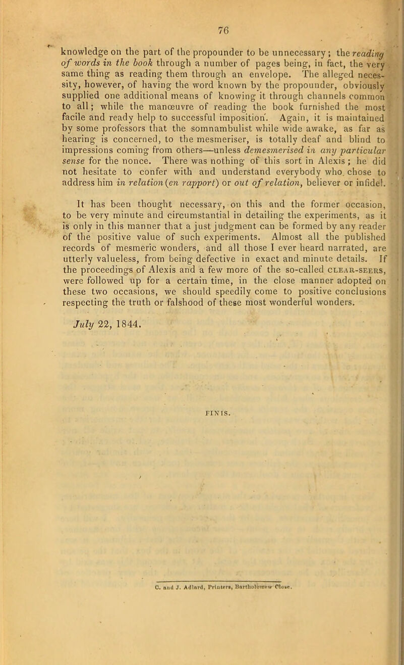 knowledge on the part of the propounder to be unnecessary; thereading of words in the book through a number of pages being, in fact, the very same thing as reading them through an envelope. The alleged neces- sity, however, of having the word known by the propounder, obviously supplied one additional means of knowing it through channels common to all; while the manoeuvre of reading the book furnished the most facile and ready help to successful imposition'. Again, it is maintained by some professors that the somnambulist while wide awake, as far as hearing is concerned, to the mesmeriser, is totally deaf and blind to impressions coming from others—unless dcmesmerised in any particular sense for the nonce. There was nothing of this sort in Alexis; he did not hesitate to confer with and understand everybody who. chose to address him in relation(en rapport) or out of relation, believer or infidel. It has been thought necessary, on this and the former occasion, to be very minute and circumstantial in detailing the experiments, as it is only in this manner that a just judgment can be formed by any reader of the positive value of such experiments. Almost all the published records of mesmeric wonders, and all those I ever heard narrated, are utterly valueless, from being defective in exact and minute details. If the proceedings of Alexis and a few more of the so-called clear-seers, were followed up for a certain time, in the close manner adopted on these two occasions, we should speedily come to positive conclusions respecting the truth or falshood of these most wonderful wonders. July 22, 1844. FIN IS. C. mid J. Adlnrd, Priulerg, Hnrtlmlomrw O!o*c.