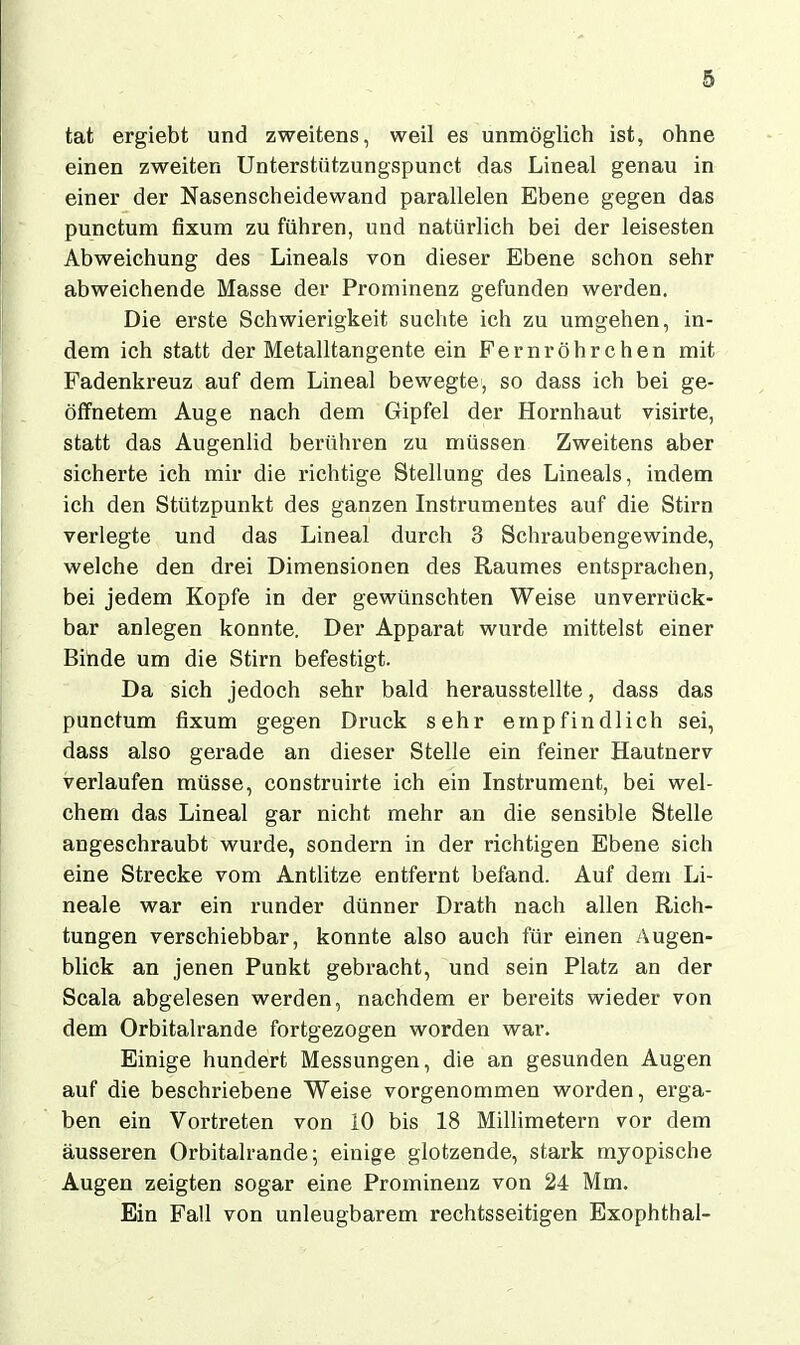 tat ergiebt und zweitens, weil es unmöglich ist, ohne einen zweiten Unterstützungspunct das Lineal genau in einer der Nasenscheidewand parallelen Ebene gegen das punctum fixum zu führen, und natürlich bei der leisesten Abweichung des Lineals von dieser Ebene schon sehr abweichende Masse der Prominenz gefunden werden. Die erste Schwierigkeit suchte ich zu umgehen, in- dem ich statt der Metalltangente ein Fernröhrchen mit Fadenkreuz auf dem Lineal bewegte, so dass ich bei ge- öffnetem Auge nach dem Gipfel der Hornhaut visirte, statt das Augenlid berühren zu müssen Zweitens aber sicherte ich mir die richtige Stellung des Lineals, indem ich den Stützpunkt des ganzen Instrumentes auf die Stirn verlegte und das Lineal durch 3 Schraubengewinde, welche den drei Dimensionen des Raumes entsprachen, bei jedem Kopfe in der gewünschten Weise unverrück- bar anlegen konnte. Der Apparat wurde mittelst einer Bihde um die Stirn befestigt. Da sich jedoch sehr bald herausstellte, dass das punctum fixum gegen Druck sehr empfindlich sei, dass also gerade an dieser Stelle ein feiner Hautnerv verlaufen müsse, construirte ich ein Instrument, bei wel- chem das Lineal gar nicht mehr an die sensible Stelle angeschraubt wurde, sondern in der richtigen Ebene sich eine Strecke vom Antlitze entfernt befand. Auf dem Li- neale war ein runder dünner Drath nach allen Rich- tungen verschiebbar, konnte also auch für einen Augen- blick an jenen Punkt gebracht, und sein Platz an der Scala abgelesen werden, nachdem er bereits wieder von dem Orbitalrande fortgezogen worden war. Einige hundert Messungen, die an gesunden Augen auf die beschriebene Weise vorgenommen worden, erga- ben ein Vortreten von 10 bis 18 Millimetern vor dem äusseren Orbitalrande; einige glotzende, stark myopische Augen zeigten sogar eine Prominenz von 24 Mm. Ein Fall von unleugbarem rechtsseitigen Exophthal-