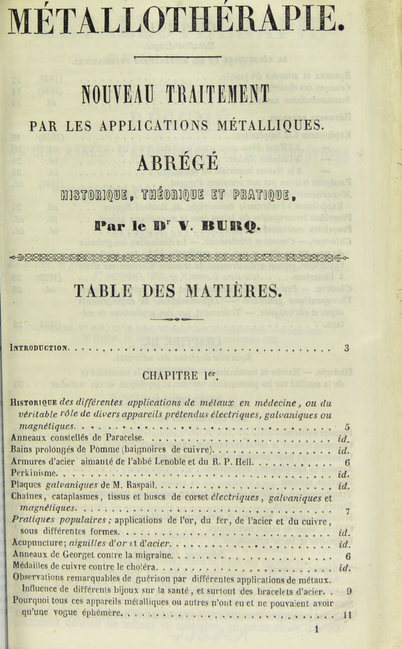 METALLOTHERAPIE. NOUVEAU TBA1TEHENT PAR LES APPLICATIONS MÉTALLIQUES. ABRÉGÉ an©Tr®œi®8ia, Tal®is]®isg sir matiipii, Par le »r III! IM». TABLE DES MATIÈRES. Introduction 3 CHAPITRE 1er. Historique des differentes applications de métaux en médecine, ou du véritable rôle de divers appareils prétendus électriques, galvaniques ou magnétiques 5 Anneaux constellés de Paracelse id. Bains prolongés de Pomme (baignoires de cuivre) id. Armures d’acier aimanté de l’abbé Lenoble et du R. P. Hell 6 Perkinisme id. Plaques galvaniques de M. Raspail id. Chaînes, cataplasmes, tissus et buses de corset électriques , galvaniques et magnétiques 7 Pratiques populaires ; applications de l’or, du fer, de l’acier et du cuivre, sous différentes formes id. Acupuncture ; aiguilles d’or et d’acier id. Anneaux de Georget contre la migraine 6 Médailles de cuivre contre le choléra id. Observations remarquables de guérison par différentes applicalions de métaux. Influence de différents bijoux sur la santé , et surtout des bracelets d’acier. . 9 Pourquoi tous ces appareils métalliques ou autres n’ont eu et ne pouvaient avoir qu’une vogue éphémère. 11