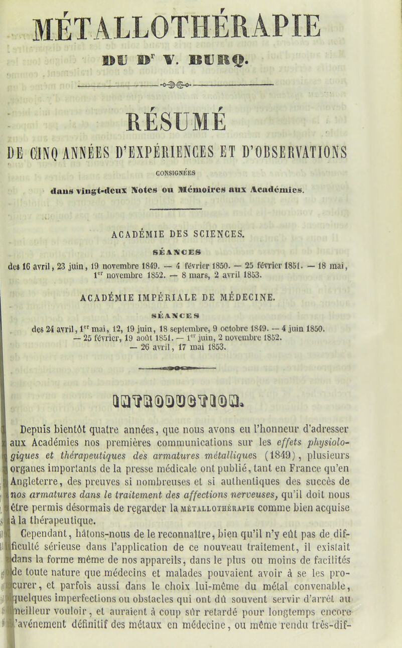 I>IJ W BUEQ. . — RÉSUMÉ DE CINQ ANNÉES D’EXPÉRIENCES ET D’OBSERVATIONS CONSIGNÉES daus vingt-deux I\otes ou mémoire» aux Académies. ACADÉMIE DES SCIENCES. SÉANCES dc916 avril, 23 juin, 19 novembre 1849. — 4 février 1850. — 25 février 1851. — 18 mai, 1er novembre 1852. — 8 mars, 2 avril 1853. ACADÉMIE IMPÉRIALE DE MÉDECINE. SÉANCES des 24 avril, 1er mai, 12, 19 juin, 18 septembre, 9 octobre 1849. — 4 juin 1850. — 25 février, 19 août 1851. — 1er juin, 2 novembre 1852. — 26 avril, 17 mai 1853. QQtfQQlDÏÏQ'ïîlIQia. Depuis bientôt quatre années, que nous avons eu l’honneur d’adresser aux Académies nos premières communications sur les effets physiolo- giques et thérapeutiques des armatures métalliques (1849), plusieurs organes importants de la presse médicale ont publié, tant en France qu’en Angleterre, des preuves si nombreuses et si authentiques des succès de nos armatures dans le traitement des affections nerveuses, qu’il doit nous être permis désormais de regarder la métallothérapie comme bien acquise à la thérapeutique. Cependant, hâtons-nous de le reconnaître, bien qu’il n’y eût pas de dif- ficulté sérieuse dans l’application de ce nouveau traitement, il existait !ans la forme même de nos appareils, dans le plus ou moins de facilités e toute nature que médecins et malades pouvaient avoir à se les pro- urer, et parfois aussi dans le choix lui-même du métal convenable, uelques imperfections ou obstacles qui onl dû souvent servir d’arrêt au meilleur vouloir, et auraient A coup sûr retardé pour longtemps encore 'avènement définitif des métaux en médecine, ou même rendu Irès-dif-