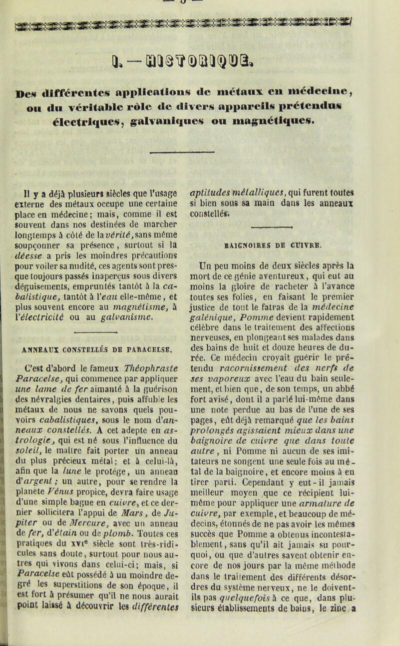 U. - oaiâ^iDQii^ïïa. Des differentes applications de mctanx en médecine, ou du véritable rôle «le divers appareils prétendus électriques, galvaniques ou magnétiques. 11 y a déjà plusieurs siècles que l'usage externe des métaux occupe une certaine place en médecine; mais, comme il est souvent dans nos destinées de marcher longtemps à côté de la vérité, sans même soupçonner sa présence, surtout si la déesse a pris les moindres précautions pour voiler sa nudité, ces agents sont pres- que toujours passés inaperçus sous divers déguisements, empruntés tantôt à la ca- balistique, tantôt à l'eau elle-même, et plus souvent encore au magnétisme, à ['électricité ou au galvanisme. ANNEAUX CONSTELLÉS DE PARACELSE. C’est d’abord le fameux Théophraste Paracelse, qui commence par appliquer une lame de fer aimanté à la guérison des névralgies dentaires, puis affuble les métaux de nous ne savons quels pou- voirs cabalistiques, sous le nom d’an- neaux constellés. A cet adepte en as- trologie, qui est né sous l’influence du soleil, le maître fait porter un anneau du plus précieux métal; et à celui-là, afin que la lune le protège, un anneau d'argent; un autre, pour se rendre la planète Ténus propice, devra faire usage d’une simple bague en cuivre, et ce der- nier sollicitera l’appui de Mars, de Ju- piter ou de Mercure, avec un anneau de fer, d'étain ou de plomb. Toutes ces pratiques du xvie siècle sont très-ridi- cules sans doute, surtout pour nous au- tres qui vivons dans celui-ci; mais, si Paracelse eût possédé à un moindre de- gré les superstitions de son époque, il est fort à présumer qu’il ne nous aurait point laissé à découvrir les différentes aptitudes métalliques, qui furent toutes si bien sous sa main dans les anneaux constellés. BAIGNOIRES DE CUIVRE. Un peu moins de deux siècles après la mort de ce génie aventureux, qui eut au moins la gloire de racheter à l’avance toutes ses folies, eu faisant le premier justice de tout le fatras de la médecine galénique. Pomme devient rapidement célèbre dans le traiiement des affections nerveuses, en plongeant ses malades dans des bains de huit et douze heures de du- rée. Ce médecin croyait guérir le pré- tendu racornissement des nerfs de ses vaporeux avec l’eau du bain seule- ment, et bien que, de son temps, un abbé fort avisé, dont il a parlé lui-même dans une note perdue au bas de l’une de ses pages, eût déjà remarqué que les bains prolongés agissaient mieux dans une baignoire de cuivre que dans toute autre, ni Pomme ni aucun de ses imi- tateurs ne songent une seule fois au mé- tal de la baignoire, et encore moins à en tirer parti. Cependant y eut-il jamais meilleur moyen que ce récipient lui- même pour appliquer une armature de cuivre, par exemple, et beaucoup de mé- decins, étonnés de ne pas avoir les mêmes succès que Pomme a obtenus incontesta- blement, sans qu’il ait jamais su pour- quoi, ou que d’aulres savent obtenir en- core de nos jours par la même méthode dans le traitement des différents désor- dres du système nerveux, ne le doivent- ils pas quelquefoisà ce que, dans plu- sieurs établissements debaius, le zinc a