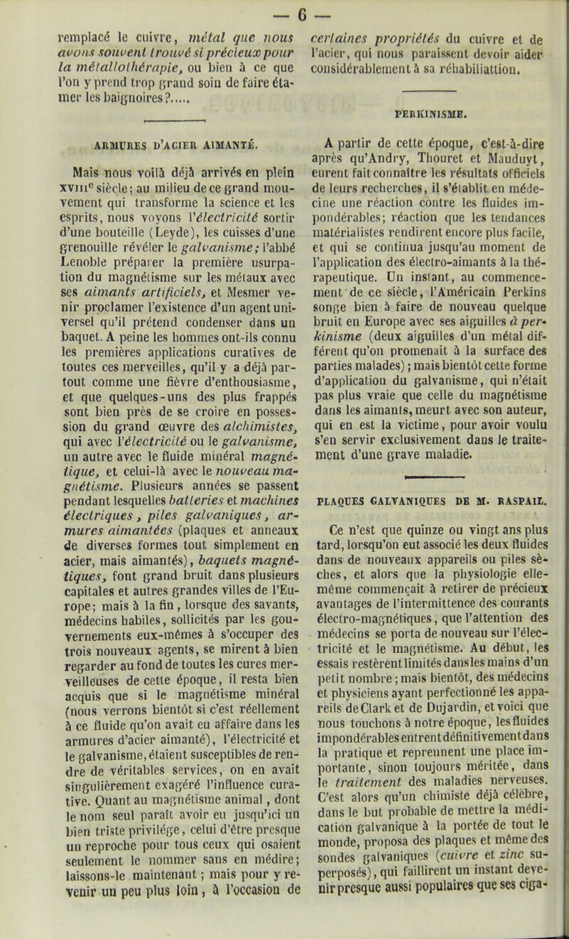 remplacé le enivre, métal que nous avons souvent trouvé si précieux pour la métallothérapie, ou bien à ce que l’on y prend trop grand soin de faire éla- mer les baignoires ? certaines propriétés du cuivre et de l’acier, qui nous paraissent devoir aider considérablement à sa réhabiliatlion. PERKINISME. ARMURES D’ACIER AIMANTÉ. Mais nous voilà déjà arrivés en plein xvme siècle ; au milieu de ce grand mou- vement qui transforme la science et les esprits, nous voyons Y électricité sortir d’une bouteille (Leyde), les cuisses d’une grenouille révéler le galvanisme ; l’abbé Lenoble préparer la première usurpa- tion du magnétisme sur les métaux avec ses aimants artificiels, et Mesmer ve- nir proclamer l’existence d’un agent uni- versel qu’il prétend condenser dans un baquet. A peine les hommes ont-ils connu les premières applications curatives de toutes ces merveilles, qu’il y a déjà par- tout comme une fièvre d’enthousiasme, et que quelques-uns des plus frappés sont bien près de se croire en posses- sion du grand œuvre des alchimistes, qui avec l'électricité ou le galvanisme, un autre avec le fluide minéral magné- tique, et celui-là avec le nouveau ma- gnétisme. Plusieurs années se passent pendant lesquelles batteries et machines électriques , piles galvaniques, ar- mures aimantées (plaques et anneaux de diverses formes tout simplement en acier, mais aimantés), baquets magné- tiques, font grand bruit dans plusieurs capitales et autres grandes villes de l’Eu- rope; mais à la fin, lorsque des savants, médecins habiles, sollicités par les gou- vernements eux-mêmes à s’occuper des trois nouveaux agents, se mirent à bien regarder au fond de toutes les cures mer- veilleuses de cette époque, il resta bien acquis que si le magnétisme minéral (nous verrons bientôt si c’est réellement à ce fluide qu’on avait eu affaire dans les armures d’acier aimanté), l’électricité et le galvanisme, étaient susceptibles de ren- dre de véritables services, on en avait singulièrement exagéré l’influence cura- tive. Quant au magnétisme animal, dont le nom seul parait avoir eu jusqu’ici un bien triste privilège, celui d’être presque un reproche pour tous ceux qui osaient seulement le nommer sans en médire; laissons-le maintenant ; mais pour y re- venir un peu plus loin, à l’occasion de A partir de cette époque, c’est-à-dire après qu’Andry, Thouret et Mauduyt, eurent fait connaître les résultats officiels de leurs recherches, il s’établit en méde- cine une réaction contre les fluides im- pondérables; réaction que les tendances matérialistes rendirent encore plus facile, et qui se continua jusqu’au moment de l’application des électro-aimants à la thé- rapeutique. ün instant, au commence- ment de ce siècle, l’Américain Perkins songe bien à faire de nouveau quelque bruit en Europe avec ses aiguilles à per« kinisme (deux aiguilles d’un métal dif- férent qu’on promenait à la surface des parties malades) ; mais bientôt cette forme d’application du galvanisme, qui n’était pas plus vraie que celle du magnétisme dans les aimants, meurt avec son auteur, qui en est la victime, pour avoir voulu s’en servir exclusivement dans le traite- ment d’une grave maladie. PLAQUES GALVANIQUES DE M. RASPA1L. Ce n’est que quinze ou vingt ans plus tard, lorsqu’on eut associé les deux fluides dans de nouveaux appareils ou piles sè- ches, et alors que la physiologie elle- même commençait à retirer de précieux avantages de l’intermittence des courants électro-magnétiques, que l’attention des médecins se porta de nouveau sur l’élec- tricité et le magnétisme. Au début, les essais restèrent limités dansles mains d’un petit nombre ; mais bientôt, des médecins et physiciens ayant perfectionné les appa- reils deClarket de Dujardin, etvoici que nous touchons à noire époque, les fluides impondérables entrent définilivementdans la pratique et reprennent une place im- portante, sinon toujours méritée, dans le traitement des maladies nerveuses. C’est alors qu’un chimiste déjà célèbre, dans le but probable de mettre la médi- cation galvanique à la portée de tout le monde, proposa des plaques et même des sondes galvaniques (cuivre et zinc su- perposés), qui faillirent un instant deve- nir presque aussi populaires que ses ciga-