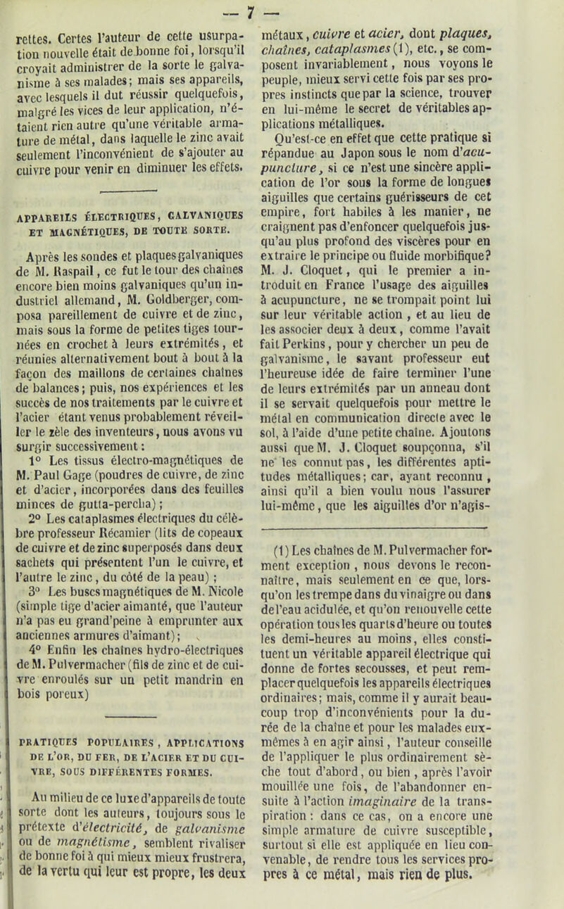 rettes. Certes l’auteur de cette usurpa- tion nouvelle était de bonne foi, lorsqu’il croyait administrer de la sorte le galva- nisme à ses malades; mais ses appareils, avec lesquels il dut réussir quelquefois, malgré les vices de leur application, n’é- taient rien autre qu’une véritable aï-ma- ture de métal, dans laquelle le zinc avait seulement l’inconvénient de s’ajouter au cuivre pour venir en diminuer les effets. APPAREILS ÉLECTRIQUES, GALVANIQUES ET MAGNÉTIQUES, DE TOUTE SORTE. Après les sondes et plaques galvaniques de M. ltaspail, ce fut le tour des chaînes encore bien moins galvaniques qu’un in- dustriel allemand, M. Goldberger, com- posa pareillement de cuivre et de zinc, mais sous la forme de petites liges tour- nées en crochet à leurs extrémités, et réunies alternativement bout à bout à la façon des maillons de cerlaines chaînes de balances ; puis, nos expériences et les succès de nos traitements par le cuivre et l’acier étant venus probablement réveil- ler le zèle des inventeurs, nous avons vu surgir successivement : 1° Les tissus électro-magnétiques de M. Paul Gage (poudres de cuivre, de zinc et d’acier, incorporées dans des feuilles minces de gutta-percha) ; 2° Les cataplasmes électriques du célè- bre professeur Récamier (lits de copeaux de cuivre et de zinc superposés dans deux sachets qui présentent l’un le cuivre, et l’autre le zinc, du côté de la peau) ; 3° Les buses magnétiques de M. Nicole (simple tige d’acier aimanté, que l’auteur n’a pas eu grand’peine à emprunter aux anciennes armures d’aimant); 4° Enfin les chaînes hydro-électriques de M. Pulvermacher (fils de zinc et de cui- vre enroulés sur un petit mandrin en bois poreux) PRATIQUES POPULAIRES , APPLICATIONS DE L’OR, DU FER, DE l’acif.r ET DU CUI- VRE, SOUS DIFFÉRENTES FORMES. I ' • I Au milieu de ce luxe d’appareils de toute ; sorte dont les auteurs, toujours sous le t prétexte d’électricité, de galvanisme (ou de magnétisme, semblent rivaliser de bonne foi à qui mieux mieux frustrera, de la vertu qui leur est propre, les deux métaux, cuivre et acier, dont plaques, chaînes, cataplasmes {1), etc., se com- posent invariablement, nous voyons le peuple, mieux servi cette fois par ses pro- pres instincts que par la science, trouver en lui-même le secret de véritables ap- plications métalliques. Ou’est-ce en effet que cette pratique si répandue au Japon sous le nom d'acu- puncture, si ce n’est une sincère appli- cation de l’or sous la forme de longues aiguilles que certains guérisseurs de cet empire, fort habiles à les manier, ne craignent pas d’enfoncer quelquefois jus- qu’au plus profond des viscères pour en extraire le principe ou fluide morbifique? M. J. Cloquet, qui le premier a in- troduit en France l’usage des aiguilles à acupuncture, ne se trompait point lui sur leur véritable action , et au lieu de les associer deux à deux, comme l’avait fait Perkins, pour y chercher un peu de galvanisme, le savant professeur eut l’heureuse idée de faire terminer l’une de leurs extrémités par un anneau dont il se servait quelquefois pour mettre le métal en communication directe avec le sol, à l’aide d’une petite chaîne. Ajoutons aussi queM. J. Cloquet soupçonna, s’il ne' les connut pas, les différentes apti- tudes métalliques; car, ayant reconnu , ainsi qu’il a bien voulu nous l’assurer lui-même, que les aiguilles d’or n’agis- (1 ) Les chaînes de M. Pulvermacher for- ment exception , nous devons le recon- naître, mais seulement en ce que, lors- qu’on les trempe dans du vinaigre ou dans del’eau acidulée, et qu’on renouvelle cette opération tousles quarts d’heure ou toutes les demi-heures au moins, elles consti- tuent un véritable appareil électrique qui donne de fortes secousses, et peut rem- placer quelquefois les appareils électriques ordinaires; mais, comme il y aurait beau- coup trop d’inconvénients pour la du- rée de la chaîne et pour les malades eux- mêmes à en agir ainsi, l’auteur conseille de l’appliquer le plus ordinairement sè- che tout d’abord, ou bien , après l’avoir mouillée une fois, de l’abandonner en- suite à l’action imaginaire de la trans- piration : dans ce cas, on a encore une simple armature de cuivre susceptible, surtout si elle est appliquée en lieu con- venable , de rendre tous les services pro- pres à ce métal, mais rien de plus.