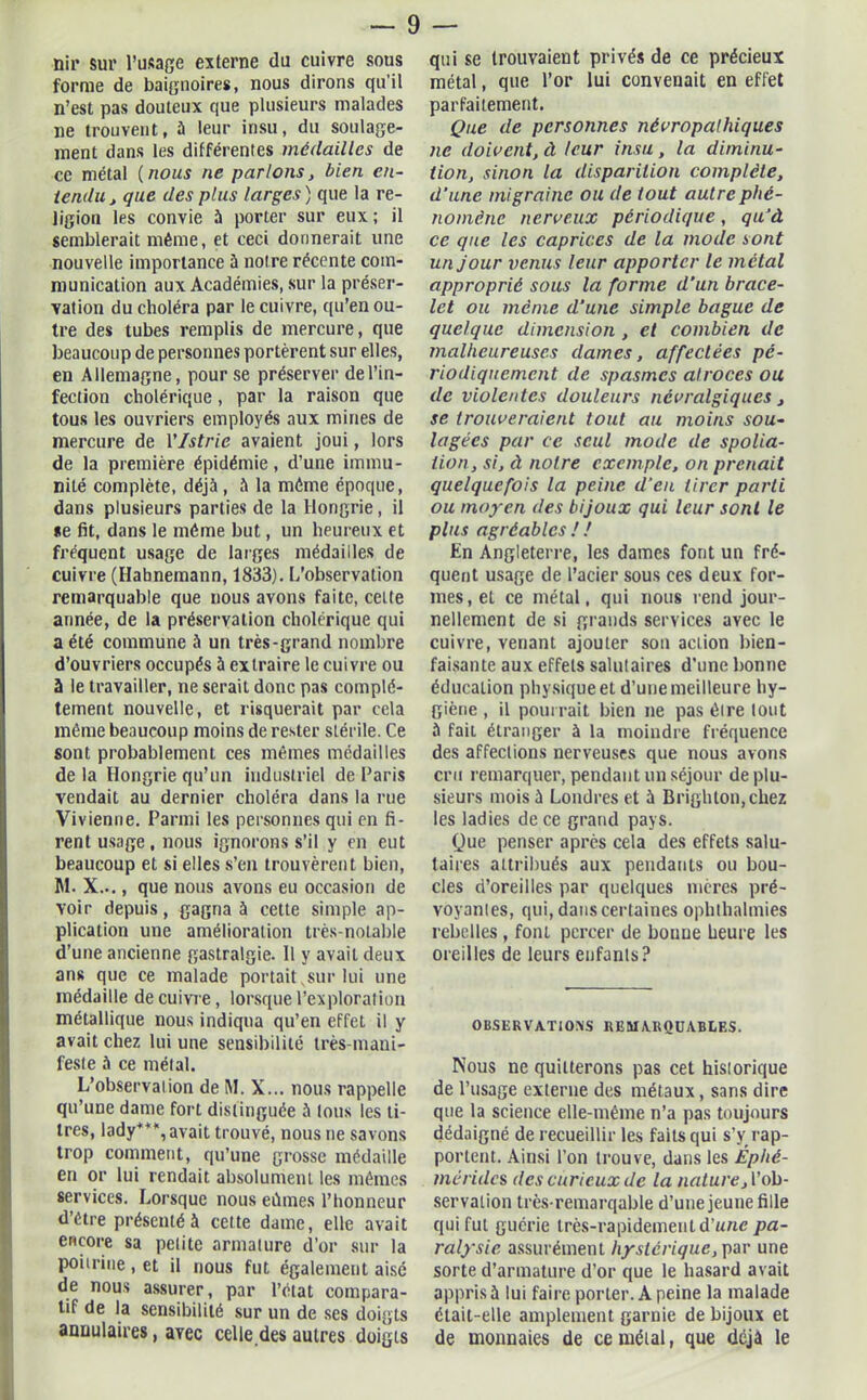 nir sur l’usage externe du cuivre sous forme de baignoires, nous dirons qu’il n’est pas douteux que plusieurs malades ne trouvent, à leur insu, du soulage- ment dans les différentes médailles de ce métal (nous ne parlons, bien en- tendu, que des plus larges) que la re- ligion les convie 5 porter sur eux ; il semblerait même, et ceci donnerait une nouvelle importance 5 notre récente com- munication aux Académies, sur la préser- vation du choléra par le cuivre, qu’en ou- tre des tubes remplis de mercure, que beaucoup de personnes portèrent sur elles, en Allemagne, pour se préserver de l’in- fection cholérique, par la raison que tous les ouvriers employés aux mines de mercure de VIstrie avaient joui, lors de la première épidémie, d’une immu- nité complète, déjà, à la même époque, dans plusieurs parties de la Hongrie, il *e fit, dans le même but, un heureux et fréquent usage de larges médailles de cuivre (Ilabnemann, 1833). L’observation remarquable que nous avons faite, cette année, de la préservation cholérique qui a été commune à un très-grand nombre d’ouvriers occupés à extraire le cuivre ou à le travailler, ne serait donc pas complè- tement nouvelle, et risquerait par cela même beaucoup moins de rester stérile. Ce sont probablement ces mêmes médailles delà Hongrie qu’un industriel de Paris vendait au dernier choléra dans la rue Vivienne. Parmi les personnes qui en fi- rent usage, nous ignorons s’il y en eut beaucoup et si elles s’en trouvèrent bien, HL X..., que nous avons eu occasion de voir depuis, gagna à cette simple ap- plication une amélioration très-notable d’une ancienne gastralgie. Il y avait deux ans que ce malade portait vsur lui une médaille de cuivre, lorsque l’exploration métallique nous indiqua qu’en effet il y avait chez lui une sensibilité très-mani- feste à ce métal. L’observation de M. X... nous rappelle qu’une dame fort distinguée à tous les li- tres, lady***, avait trouvé, nous ne savons trop comment, qu’une grosse médaille en or lui rendait absolument les mêmes services. Lorsque nous eûmes l’honneur d’être présenté à cette dame, elle avait encore sa petite armature d’or sur la poitrine , et il nous fut également aisé de nous assurer, par l’état compara- tif de la sensibilité sur un de ses doigts annulaires, avec celle.des autres doigts qui se trouvaient privés de ce précieux métal, que l’or lui convenait en effet parfaitement. Que de personnes névropathiques ne doivent, à leur insu, la diminu- tion, sinon la disparition complète, d’une migraine ou de tout autre phé- nomène nerveux périodique, qu’à ce que les caprices de la mode sont un jour venus leur apporter le métal approprié sous la forme d’un brace- let ou même d'une simple bague de quelque dimension , et combien de malheureuses dames, affectées pé- riodiquement de spasmes atroces ou de violentes douleurs névralgiques, se trouveraient tout au moins sou- lagées par ce seul mode de spolia- tion, si, à notre exemple, on prenait quelquefois la peine d’en tirer parti ou moyen des bijoux qui leur sont le plus agréables ! ! En Angleterre, les dames font un fré- quent usage de l’acier sous ces deux for- mes, et ce métal, qui nous rend jour- nellement de si grands services avec le cuivre, venant ajouter sou action bien- faisante aux effets salutaires d’une bonne éducation physique et d’une meilleure hy- giène , il pourrait bien ne pas être tout à fait étranger à la moindre fréquence des affections nerveuses que nous avons cru remarquer, pendant un séjour de plu- sieurs mois à Londres et à Brighton,chez les ladies de ce grand pays. Que penser après cela des effets salu- taires attribués aux pendants ou bou- cles d’oreilles par quelques mères pré- voyantes, qui, dans certaines ophlhalmies rebelles, font percer de bonne heure les oreilles de leurs enfants? 0 BSE R V ATI OMS REMARQUABLES. Nous ne quitterons pas cet historique de l’usage externe des métaux, sans dire que la science elle-même n’a pas toujours dédaigné de recueillir les faits qui s’y rap- portent. Ainsi l’on trouve, dans les Éphé- mérides des curieux de la nature, l’ob- servation très remarqable d’une jeune fille qui fut guérie très-rapidement d’une pa- ralysie assurément hystérique, par une sorte d’armature d’or que le hasard avait appris à lui faire porter. A peine la malade était-elle amplement garnie de bijoux et de monnaies de ce métal, que déjà le