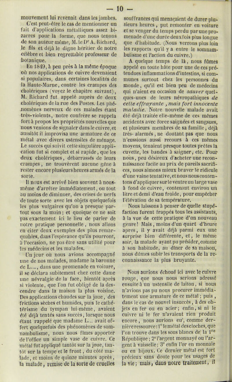 mouvement lui revenait dans les jambes. C’est peut-être le cas de mentionner un fait d’applications métalliques assez bi- zarres pour la forme, que nous tenons de son auteur même, M. le D1'A. llichard, le fils et déjà le digne héritier de notre célèbre et bien regrettable professeur de botanique. En 1849, à peu près à la même époque oit nos applications de cuivre devenaient si populaires, dans certaines localités de la Haute-Marne, contre les crampes des cholériques (voyez le chapitre suivant), M. Richard fut appelé auprès de deux cholériques de la rue des Postes. Les phé- nomènes nerveux de ces malades étant très-violents, notre confrère se rappela fort à propos les propriétés nouvelles que nous venions de signaler dansle cuivre,et aussitôt il improvisa une armature de ce métal avec divers ustensiles de ménage. Le succès qui suivit cette singulière appli- cation fut si complet et si rapide, que les deux cholériques, débarrassés de leurs crampes, ne trouvèrent aucune gêne à rester encore plusieurs heures armés de la sorte. 11 nous est arrivé bien souvent à nous- même d’arrêter immédiatement, ou tout au moins de diminuer, des crises de nerfs de toute sorte avec les objets quelquefois les plus vulgaires qu’on a presque par- tout sous la main ; et quoique ce ne soit pas exactement ici le lieu de parler de notre pratique personnelle, nous allons en citer deux exemples des plus remar- quables, dans l’espérance qu’ils pourront, à l’occasion, ne pas être sans utiliLé pour les médecins et les malades. Un jour où nous avions accompagné une de nos malades, madame la baronne de L..., dans une promenade en voiture, il se déclara subitement chez cette dame une névralgie delà face, bientôt après si violente, que l’on fut obligé de la des- cendre dans la maison la plus voisine. Des applications chaudes sur la joue, des frictions sèches et humides, puis le cathé- térisme du tympan lui-même, avaient été déjà tentés sans succès, lorsque nous étant rappelé que madame L... avait of- fert quelquefois des phénomènes de som- nambulisme, nous nous fîmes apporter de l’office un simple vase de cuivre. Ce métal fut appliqué tantôt sur la joue, tan- tôt sur la tempe et le front, du côté ma- lade, et moins de quinze minutes après, la malade, remise de la sorte de cruelles souffrances qui menaçaient de durer plu- sieurs heures , put remonter en voiture et se venger du temps perdu par une pro- menade d’une durée deux fois plus longue que d’habitude. (Nous verrons plus loin les rapports qu'il y a entre le somnam- bulisme et l’action du cuivre.) A quelque temps de là, nous fûmes appelé en toute hâte pour une de ces pré- tendues inflammations d’intestins, si com- munes surtout chez les personnes du monde, qu’il est bien peu de médecins qui n’aient eu occasion de sauver quel- ques-unes de leurs névropathiques de celle effrayante , mais fort innocente maladie. Notre nouvelle malade avait été déjà traitée elle-même de ces mêmes accidents avec force saignées et sangsues, et plusieurs membres de sa famille, déjà très- alarmés , ne doutant pas que nous n’eussions aussi recours à ces mêmes moyens, tenaient presque toutes prêtes la cuvette, les bandes à saigner, etc. Pour nous, peu désireux d’acheter une recon- naissance facile au prix de pareils sacrifi- ces, nous aimons mieux braver le ridicule d’une vaine tentative,etnousnousconten- tons d’appliquer sur le ventre un large vase à fond de cuivre, contenant environ un litre et demi d’eau froide, pour empêcher l’élévation de sa température. Nous laissons à penser de quelle stupé- faction furent frappés tous les assistants, à la vue de cette pratique d’un nouveau genre! Mais , moins d’un quart d’heure apres, il y avait déjà parmi eux une surprise bien différente, et, le même soir, la malade ayant pu présider, comme à son habitude, au dîner de sa maison, nous dûmes subir les transports de la re- connaissance la plus bruyante. Nous aurions échoué ici avec le cuivre rouge, que nous nous serions adressé ensuite à un ustensile de laiton, si nous n’avions pas pu nous procurer immédia- tement une armature de ce métal ; puis , dans le cas de nouvel insuccès, à des ob- jets en fer ou en acier; enfin, si ni le cuivre ni le fer n’avaient rien produit encore, nous aurions eu’, comme der- nière ressource :t°lemétal descloches, que l’on trouve dans les sous blancs de; la lre République ; 2° l’argent monnayé ou l’ar- gent à vaisselle; 3° enfin l’or en monnaie ou en bijoux. Ce dernier métal est fort précieux sans doute pour les usages de la vie; mais, daus notre traitement, il