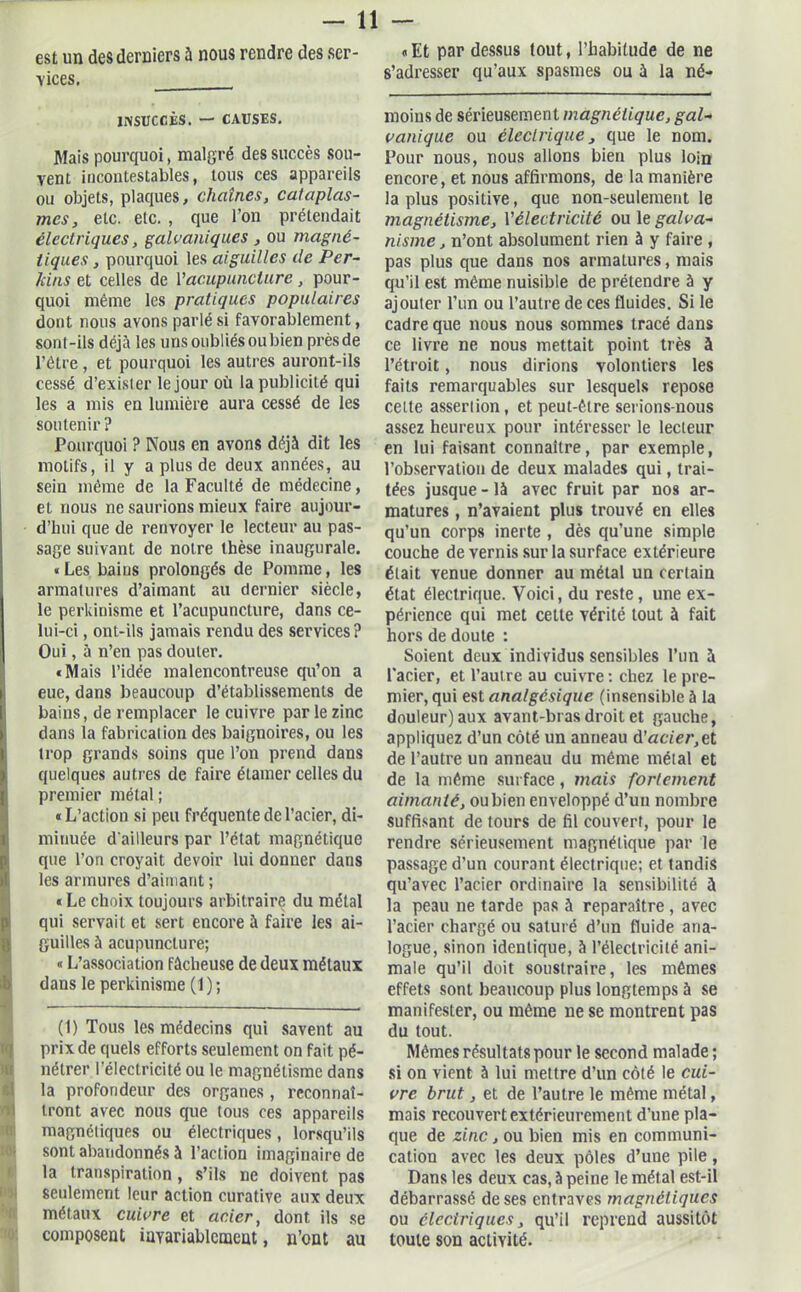 vices. INSUCCÈS. — CAUSES. Mais pourquoi, malgré des succès sou- vent incontestables, tous ces appareils ou objets, plaques, chaînes, cataplas- mes, etc. etc. , que l’on prétendait électriques, galvaniques , ou magné- tiques , pourquoi les aiguilles de Per- lcins et celles de Y acupuncture, pour- quoi même les pratiques populaires dont nous avons parlé si favorablement, sont-ils déjà les uns oubliés ou bien près de l’être, et pourquoi les autres auront-ils cessé d’exister le jour où la publicité qui les a mis en lumière aura cessé de les soutenir ? Pourquoi ? Nous en avons déjà dit les motifs, il y a plus de deux années, au sein même de la Faculté de médecine, et nous ne saurions mieux faire aujour- d’hui que de renvoyer le lecteur au pas- sage suivant de notre thèse inaugurale. « Les bains prolongés de Pomme, les armatures d’aimant au dernier siècle, le perkinisme et l’acupuncture, dans ce- lui-ci , ont-ils jamais rendu des services? Oui, à n’en pas douter. «Mais l’idée malencontreuse qu’on a eue, dans beaucoup d’établissements de bains, de remplacer le cuivre par le zinc dans la fabrication des baignoires, ou les trop grands soins que l’on prend dans quelques autres de faire élamer celles du premier métal ; «L’action si peu fréquente de l’aeier, di- minuée d'ailleurs par l’état magnétique que l’on croyait devoir lui donuer dans les armures d’aimant ; « Le choix toujours arbitraire du métal qui servait et sert encore à faire les ai- guilles à acupuncture; « L’association fâcheuse de deux métaux dans le perkinisme (1); (1) Tous les médecins qui savent au prix de quels efforts seulement on fait pé- nétrer l’électricité ou le magnétisme dans la profondeur des organes , reconnaî- tront avec nous que tous ces appareils magnétiques ou électriques, lorsqu’ils sont abandonnés à l’action imaginaire de la transpiration, s’ils ne doivent pas seulement leur action curative aux deux métaux cuivre et acier, dont ils se composent invariablement, n’ont au s’adresser qu’aux spasmes ou à la né- rnoins de sérieusement magnétique, gal- vanique ou électrique, que le nom. Pour nous, nous allons bien plus loin encore, et nous affirmons, de la manière la plus positive, que non-seulement le magnétisme, Yélectricité ou le galva- nisme , n’ont absolument rien à y faire , pas plus que dans nos armatures, mais qu’il est même nuisible de prétendre à y ajouter l’un ou l’autre de ces fluides. Si le cadre que nous nous sommes tracé dans ce livre ne nous mettait point très à l’étroit, nous dirions volontiers les faits remarquables sur lesquels repose cette assertion, et peut-être serions-nous assez heureux pour intéresser le lecteur en lui faisant connaître, par exemple, l’observation de deux malades qui, trai- tées jusque - là avec fruit par nos ar- matures , n’avaient plus trouvé en elles qu’un corps inerte , dès qu’une simple couche de vernis sur la surface extérieure était venue donner au métal un certain état électrique. Voici, du reste , une ex- périence qui met cette vérité tout à fait hors de doute : Soient deux indi vidus sensibles l’un à l’acier, et l’autre au cuivre : chez le pre- mier, qui est analgésique (insensible à la douleur) aux avant-bras droit et gauche, appliquez d’un côté un anneau d’acier,et de l’autre un anneau du même métal et de la même surface, mais fortement aimanté, ou bien enveloppé d’un nombre suffisant de tours de fil couvert, pour le rendre sérieusement magnétique par le passage d’un courant électrique; et tandis qu’avec l’acier ordinaire la sensibilité à la peau ne tarde pas à reparaître , avec l’acier chargé ou saturé d’un fluide ana- logue, sinon identique, à l’électricité ani- male qu’il doit soustraire, les mêmes effets sont beaucoup plus longtemps à se manifester, ou même ne se montrent pas du tout. Mêmes résultats pour le second malade ; si on vient à lui mettre d’un côté le cui- vre brut, et de l’autre le même métal, mais recouvert extérieurement d’une pla- que de zinc, ou bien mis en communi- cation avec les deux pôles d’une pile, Dans les deux cas, à peine le métal est-il débarrassé de ses entraves magnétiques ou électriques, qu’il reprend aussitôt toute son activité.