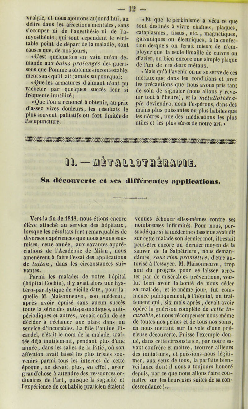 vralgie, et lions ajoutons aujourd’hui, au délire dans les affections mentales, sans s’occuper ni de l’anesthésie ni de l'a- myosthénie , qui sont cependant le véri- table point de départ de la maladie, sont causes que, de nos jours, «C’est quelquefois en vain qu’on de- mande aux bains prolongés des guéri- sons que Pomme a obtenues incontestable- ment; sans qu’il ait jamais su pourquoi ; «Que les armatures d’aimant n’ont pu racheter par quelques succès leur si fréquente inutilité ; «Que l’on a renoncé à obtenir, au prix d’assez vives douleurs, les résultats le plus souvent palliatifs ou fort limités de l’acupuncture; «Et que leperkinisme a vécu ce que sont destinés à vivre chaînes, plaques, cataplasmes, tissus, etc., magnétiques’ galvaniques ou électriques, à la confec- tion desquels on ferait mieux de n’em- ployer que la seule limaille de cuivre ou d’acier, ou bien encore une simple plaque de l’un de ces deux métaux. «Mais qu’à l’avenir on ne se servede ces métaux que dans les conditions et avec les précautions que nous avons pris tant de soin de signaler (nous allons y reve- nir tout à l’heure), et la métallothéra- pie deviendra, nous l’espérons, dans des mains plus puissantes ou plus habiles que les nôtres, une des médications les plus utiles et les plus sûres de notre art. » an. — oaï annQ'iîiaàia&iîm Sa découverte et ses différentes applications. Vers la fin de 1848, nous étions encore élève attaché au service des hôpitaux , lorsque les résultats fort remarquables de diverses expériences que nous avons sou- mises, cette année, aux savantes appré- ciations de l’Académie de Milan , nous amenèrent à faire l'essai des applications de laiton, dans les circonstances sui- vantes. Parmi les malades de notre hôpital (hôpital Cochin), il y avait alors une hys- téro-paralytique de vieille date , pour la- quelle M. Maisonneuve , son médecin , après avoir épuisé sans aucun succès toute la série des antispasmodiques, anti- périodiques et autres, venait enfin de se décider à réclamer une place dans un service d’incurables. La fille Pauline Pi- cardel, c’était le nom de la malade, trai- tée déjà inutilement, pendant plus d’une année , dans les salles de la Pitié, oit son affection avait laissé les plus tristes sou- venirs parmi tous les internes de cette époque, ne devait plus, en effet, avoir graod’chose à attendre des ressources or- dinaires de l’art, puisque la sagacité et l’expérience de cet habile praiicien étaient venues échouer elles-mêmes contre ses nombreuses infirmités. Pour nous, per- suadé que si la médecine classique avait dit sur cette malade son dernier mot, il restait peut-être encore un dernier moyen de la sauver de la Salpêtrière, nous deman- dâmes, sans rien promettre, d’être au- torisé à l’essayer. M. Maisonneuve , trop ami du progrès pour se laisser arrê- ter par de misérables préventions, vou- lut bien avoir la bonté de nous céder sa malade, et le même jour, fut com- mencé publiquement, à l’hôpital, un trai- tement qui, six mois après, devait avoir opéré la guérison complète de celte in- curable, et nous récompenser nous-même de toutes nos peines et de tous nos soins, en nous mettant sur la voie d’une pré- cieuse découverte. Puisse l’exemple don- né, dans celte circonstance, par notre sa- vant confrère et maître, trouver ailleurs des imitateurs, et puissions-nous légiti- mer, aux yeux de lous, la parfaite bien- veillance dont il nous a toujours honoré depuis, par ce que nous allons faire con- naître sur les heureuses suites de sa con- descendance !...