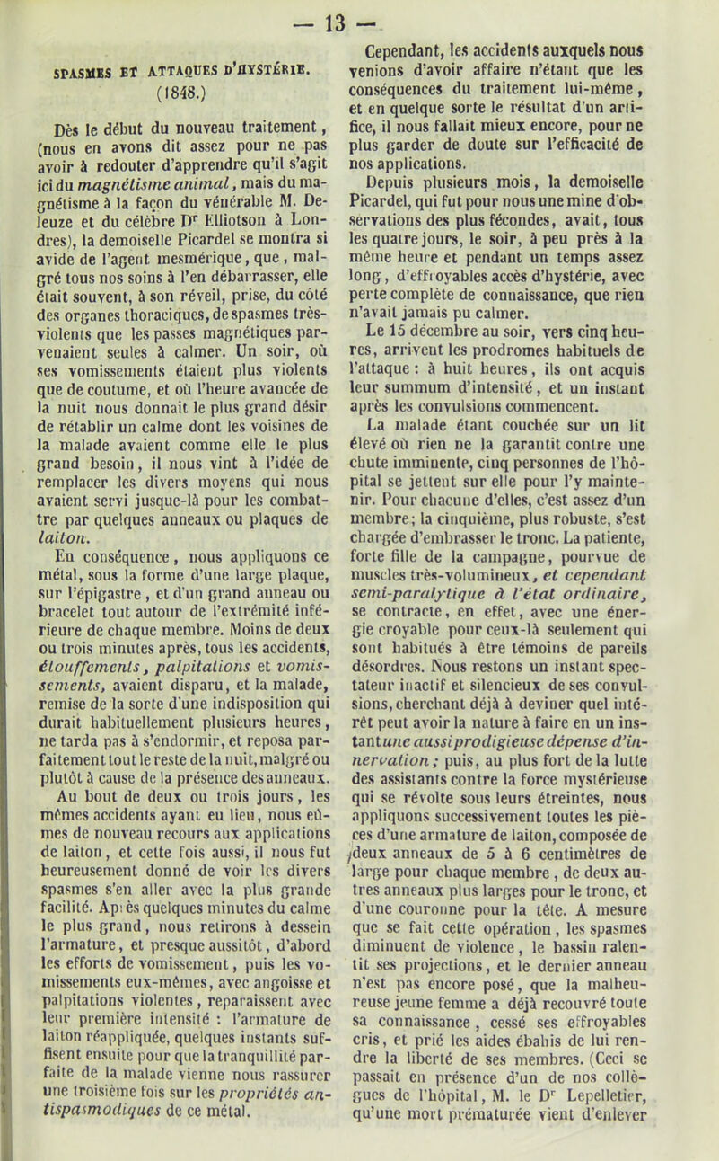 SPASMES Et ATTAQUES D’flYSTÉRXE. (1848.) Dès le début du nouveau traitement, (nous en avons dit assez pour ne pas avoir à redouter d’apprendre qu’il s’agit ici du magnétisme animal, mais du ma- gnétisme à la façon du vénérable M. De- leuze et du célèbre Dr Elliotson à Lon- dres), la demoiselle Picardel se montra si avide de l’agent mesmérique, que , mal- gré tous nos soins à l’en débarrasser, elle était souvent, à son réveil, prise, du côté des organes thoraciques, de spasmes très- violents que les passes magnétiques par- venaient seules à calmer. Un soir, où ses vomissements étaient plus violents que de coutume, et où l’heure avancée de la nuit nous donnait le plus grand désir de rétablir un calme dont les voisines de la malade avaient comme elle le plus grand besoin, il nous vint à l’idée de remplacer les divers moyens qui nous avaient servi jusque-là pour les combat- tre par quelques anneaux ou plaques de laiton. En conséquence, nous appliquons ce métal, sous la forme d’une large plaque, sur l’épigastre , et d’un grand anneau ou bracelet tout autour de l’extrémité infé- rieure de chaque membre. Moins de deux ou trois minutes après, tous les accidents, étouffements, palpitations et vomis- sements, avaient disparu, et la malade, remise de la sorte d’une indisposition qui durait habituellement plusieurs heures, ne tarda pas à s’endormir, et reposa par- fai temen t tou t le reste de la nuit, malgré ou plutôt ü cause de la présence des anneaux. Au bout de deux ou trois jours, les mômes accidents ayant eu lieu, nous eû- mes de nouveau recours aux applications de laiton , et celte fois aussi, il nous fut heureusement donné de voir les divers spasmes s’en aller avec la plus grande facilité. Aps ès quelques minutes du calme le plus grand, nous relirons à dessein l’armature, et presque aussitôt, d’abord les efforts de vomissement, puis les vo- missements eux-mêmes, avec angoisse et palpitations violentes , reparaissent avec leur première intensité : l’armature de laiton réappliquée, quelques instants suf- fisent ensuite pour que la tranquillité par- faite de la malade vienne nous rassurer une troisième fois sur les propriétés an- tispasmodiques de ce métal. Cependant, les accidents auxquels nous venions d’avoir affaire n’étant que les conséquences du traitement lui-méme, et en quelque sorte le résultat d’un arti- fice, il nous fallait mieux encore, pour ne plus garder de doute sur l’efficacité de nos applications. Depuis plusieurs mois, la demoiselle Picardel, qui fut pour nous une mine d'ob- servations des plus fécondes, avait, tous les quatre jours, le soir, à peu près à la même heure et pendant un temps assez long, d’effroyables accès d’hystérie, avec perte complète de connaissance, que rieu n’avait jamais pu calmer. Le 15 décembre au soir, vers cinq heu- res, arrivent les prodromes habituels de l’attaque : à huit heures, ils ont acquis leur summum d’intensité, et un instaut après les convulsions commencent. La malade étant couchée sur un lit élevé où rien ne la garantit contre une chute imminente, cinq personnes de l’hô- pital se jettent sur elle pour l’y mainte- nir. Pour chacune d’elles, c’est assez d’un membre; la cinquième, plus robuste, s’est chargée d’embrasser le tronc. La patiente, forte fille de la campagne, pourvue de muscles très-volumineux, et cependant semi-paralytique à l’état ordinaire, se contracte, en effet, avec une éner- gie croyable pour ceux-là seulement qui sont habitués à être témoins de pareils désordres. Nous restons un instant spec- tateur inactif et silencieux de ses convul- sions, cherchant déjà à deviner quel inté- rêt peut avoir la nature à faire en un ins- tantune aussi prodigieuse dépense d’in- nervation; puis, au plus fort de la lutte des assistants contre la force mystérieuse qui se révolte sous leurs étreintes, nous appliquons successivement toutes les piè- ces d’une armature de laiton, composée de ydeux anneaux de 5 à 6 centimètres de large pour chaque membre , de deux au- tres anneaux plus larges pour le tronc, et d’une couronne pour la tête. A mesure que se fait cette opération, les spasmes diminuent de violence, le bassin ralen- tit ses projections, et le dernier anneau n’est pas encore posé, que la malheu- reuse jeune femme a déjà recouvré toute sa connaissance , cessé ses effroyables cris, et prié les aides ébahis de lui ren- dre la liberté de ses membres. (Ceci se passait en présence d’un de nos collè- gues de l'hôpital, M. le Dr Lepelleticr, qu’une mort prématurée vient d’enlever