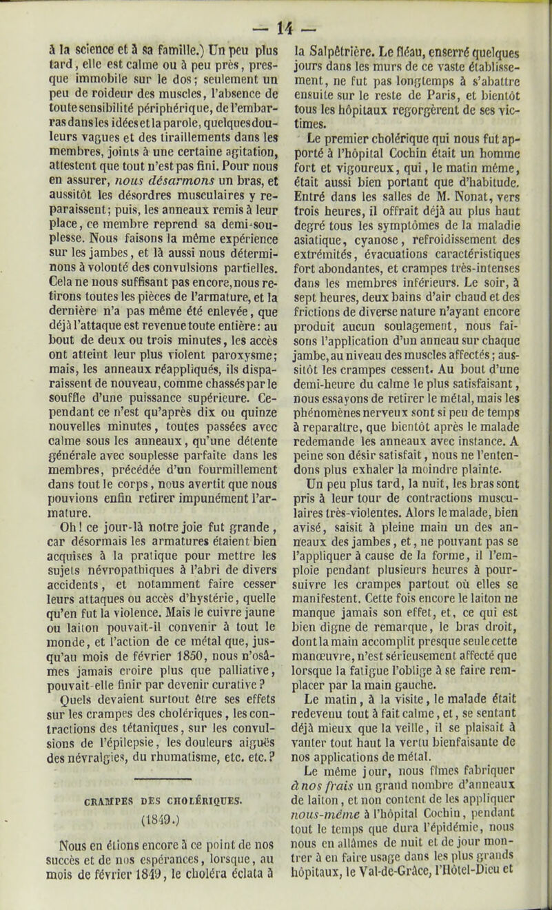 à la science et a sa famille.) Un peu plus tard, elle est calme ou ù peu près, pres- que immobile sur le dos; seulement lin peu de roideur des muscles, l’absence de toute sensibilité périphérique, de l’embar- ras dans les idées et la parole, quelques dou- leurs vagues et des tiraillements dans les membres, joints à une certaine agitation, attestent que tout n’est pas fini. Pour nous en assurer, nous désarmons un bras, et aussitôt les désordres musculaires y re- paraissent; puis, les anneaux remis à leur place, ce membre reprend sa demi-sou- plesse. Nous faisons la même expérience sur les jambes, et là aussi nous détermi- nons à volonté des convulsions partielles. Cela ne nous suffisant pas encore,nous re- tirons toutes les pièces de l’armature, et la dernière n’a pas même été enlevée, que déjà l’attaque est revenue toute entière : au bout de deux ou trois minutes, les accès ont atteint leur plus violent paroxysme; mais, les anneaux réappliqués, ils dispa- raissent de nouveau, comme chasséspar le souffle d’une puissance supérieure. Ce- pendant ce n’est qu’après dix ou quinze nouvelles minutes, toutes passées avec calme sous les anneaux, qu'une détente générale avec souplesse parfaite dans les membres, précédée d’un fourmillement dans tout le corps, nous avertit que nous pouvions enfin retirer impunément l’ar- mature. Oh! ce jour-là notre joie fut grande, car désormais les armatures étaient bien acquises à la pratique pour mettre les sujets névropathiques à l’abri de divers accidents, et notamment faire cesser leurs attaques ou accès d’hystérie, quelle qu’en fut la violence. Mais le cuivre jaune ou laiton pouvait-il convenir à tout le monde, et l’action de ce métal que, jus- qu’au mois de février 1850, nous n’osâ- mes jamais croire plus que palliative, pouvait elle finir par devenir curative ? Quels devaient surtout être ses effets sur les crampes des cholériques, les con- tractions des tétaniques, sur les convul- sions de l’épilepsie, les douleurs aiguës des névralgies, du rhumatisme, etc. etc. ? CRAMPES DES CHOLÉRIQUES. (1849.) Nous en étions encore à ce point de nos succès et de nos espérances, lorsque, au mois de février 1849, le choléra éclata à la Salpêtrière. Le fléau, enserré quelques jours dans les murs de ce vaste établisse- ment, ne fut pas longtemps à s’abattre ensuite sur le reste de Paris, et bientôt tous les hôpitaux regorgèrent de ses vic- times. Le premier cholérique qui nous fut ap- porté à l’hôpital Cocbin était un homme fort et vigoureux, qui, le matin même, était aussi bien portant que d’habitude. Entré dans les salles de M. Nonat, vers trois heures, il offrait déjà au plus haut degré tous les symptômes de la maladie asiatique, cyanose, refroidissement des extrémités, évacuations caractéristiques fort abondantes, et crampes très-intenses dans les membres inférieurs. Le soir, à sept heures, deux bains d’air chaud et des frictions de diverse nature n’ayant encore produit aucun soulagement, nous fai- sons l’application d’un anneau sur chaque jambe, au niveau des muscles affectés ; aus- sitôt les crampes cessent. Au bout d’une demi-heure du calme le plus satisfaisant, nous essayons de retirer le métal, mais les phénomènes nerveux sont si peu de temps à reparaître, que bientôt après le malade redemande les anneaux avec instance. A peine son désir satisfait, nous ne l’enten- dons plus exhaler la moindre plainte. Un peu plus tard, la nuit, les bras sont pris à leur tour de contractions muscu- laires très-violentes. Alors le malade, bien avisé, saisit à pleine main un des an- neaux des jambes, et, ne pouvant pas se l’appliquer à cause de la forme, il l’em- ploie pendant plusieurs heures à pour- suivre les crampes partout où elles se manifestent. Celte fois encore le laiton ne manque jamais son effet, et, ce qui est bien digne de remarque, le bras droit, dont la main accomplit presque seule celte manœuvre, n’est sérieusement affecté que lorsque la fatigue l’oblige à se faire rem- placer par la main gauche. Le matin , à la visite, le malade était redevenu tout à fait calme, et, se sentant déjà mieux que la veille, il se plaisait à Yanler tout haut la vertu bienfaisante de nos applications de métal. Le même jour, nous finies fabriquer à nos frais un grand nombre d’anneaux de laiton, et non content de les appliquer nous-méme à l’hôpital Cochin, pendant tout le temps que dura l’épidémie, nous nous en allâmes de nuit et de jour mon- trer à en faire usage dans les plus grands hôpitaux, le Val-de-Grâce, l’Hôtel-Dieu et