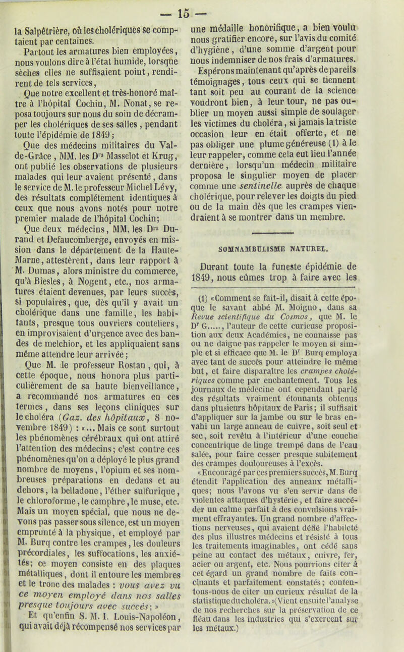 la Salpêtrière, où les cholériques Se comp- taient par centaines. Partout les armatures bien employées, nous voulons dire à l’état humide, lorsque sèches elles ne suffisaient point, rendi- rent de tels services, Que notre excellent et très-honoré maî- tre à l’hôpital Cochin, M. Nonat, se re- posa toujours sur nous du soin de décrain- per les cholériques de ses salles, pendant toute l’épidémie de 1849; Que des médecins militaires du Val- de-Grâce , MM. les Drs Masselot et Krug, ont publié les observations de plusieurs malades qui leur avaient présenté , dans le service de M. le professeur Michel Lévy, des résultats complètement identiques à ceux que nous avons notés pour notre premier malade de l’hôpital Cochin; Que deux médecins, MM. les D1 * * * * * * * * * * * * * 1S Du- rand et Defaucomberge, envoyés en mis- sion dans le département de la Haute- Marne, attestèrent, dans leur rapport à M. Dumas, alors ministre du commerce, qu’à Biesles, à Nogent, etc., nos arma- tures étaient devenues, par leurs succès, si populaires, que, dès qu’il y avait un cholérique dans une famille, les habi- tants, presque tous ouvriers couteliers, en improvisaient d’urgence avec des ban- des de melchior, et les appliquaient sans même attendre leur arrivée ; Que M. le professeur Rostan , qui, à cette époque, nous honora plus parti- culièrement de sa haute bienveillance, a recommandé nos armatures en ces termes, dans ses leçons cliniques sur le choléra (Gaz. des hôpitaux, 8 no- vembre 1849) : «... Mais ce sont surtout les phénomènes cérébraux qui ont attiré l’attention des médecins; c’est contre ces phénomènes qu’on a déployé le plus grand nombre de moyens, l’opium et ses nom- breuses préparations en dedans et au dehors, la belladone, l’éther sulfurique, le chloroforme, le camphre ,1e musc, etc. IMais un moyen spécial, que nous ne de- vons pas passer sous silence, est un moyen emprunté à la physique, et employé par M. Burq contre les crampes, les douleurs précordiales, les suffocations, les anxié- tés; ce moyen consiste en des plaques métalliques, dont il entoure les membres et le tronc des malades : vous avez vu ce moyen employé dans nos salles presque toujours avec succès ; » Et qu’enfin S. M. 1. Louis-Napoléon, qui avait déjà récompensé nos services par une médaille honorifique, a bien voulu nous gratifier encore, sur l’aYisdu comité d’hygiène , d’une somme d’argent pour nous indemniser de nos frais d’armatures. Espérons maintenant qu’après de pareils témoignages, tous ceux qui se tiennent tant soit peu au courant de la science voudront bien, à leur tour, ne pas ou- blier un moyen aussi simple de soulager les victimes du choléra, si jamais la triste occasion leur en était offerte, et ne pas obliger une plume généreuse (1) à le leur rappeler, comme cela eut lieu l’année dernière, lorsqu’un médecin militaire proposa le singulier moyen de placer comme une sentinelle auprès de chaque cholérique, pour relever les doigts du pied ou de la main dès que les crampes vien- draient à se montrer dans un membre. SOMNAMBULISME NATUREL. Durant toute la funeste épidémie de 1849, nous eûmes trop à faire ayec les (1) «Comment se fait-il, disait à cette épo- que le savant abbé M. Moigno, dans sa Revue scientifique du Cosmos, que M. le Dr G , l’auteur de cette curieuse proposi- tion aux deux Académies, ne connaisse pas ou ne daigne pas rappeler le moyen si sim- ple et si efficace que M. le Dr Burq employa avec tant de succès pour atteindre le môme but, et faire disparailre les crampes cholé- riques comme par enchantement. Tous les journaux de médecine ont cependant parlé des résultats vraiment étonnants obtenus dans plusieurs hôpitaux de Paris; il suffisait d’appliquer sur la jambe ou sur le bras en- vahi un large anneau de cuivre, soit seul et sec, soit revêtu à l’intérieur d’une couche concentrique de linge trempé dans de l’eau salée, pour faire cesser presque subitement des crampes douloureuses à l’excès. «Encouragé par ces premiers succès, M. Burq étendit l’application des anneaux métalli- ques; nous l’avons vu s’en servir dans de violentes attaques d’hystérie, et faire succé- der un calme parfait à des convulsions vrai- ment effrayantes. Un grand nombre d’affec- tions nerveuses, qui avaient défié l’habileté des plus illustres médecins et résisté à tous les traitements imaginables, ont cédé sans peine au contact des métaux, cuivre, fer, acier ou argent, etc. Nous pourrions citer à cet égard un grand nombre de faits con- cluants et parfaitement constatés ; couten- tous-nous de citer un curieux résultat de la statistique du choléra. «(Vient ensuite l’analyse de nos recherches sur la préservation de ce fléau dans les industries qui s’exercent sur les métaux.)