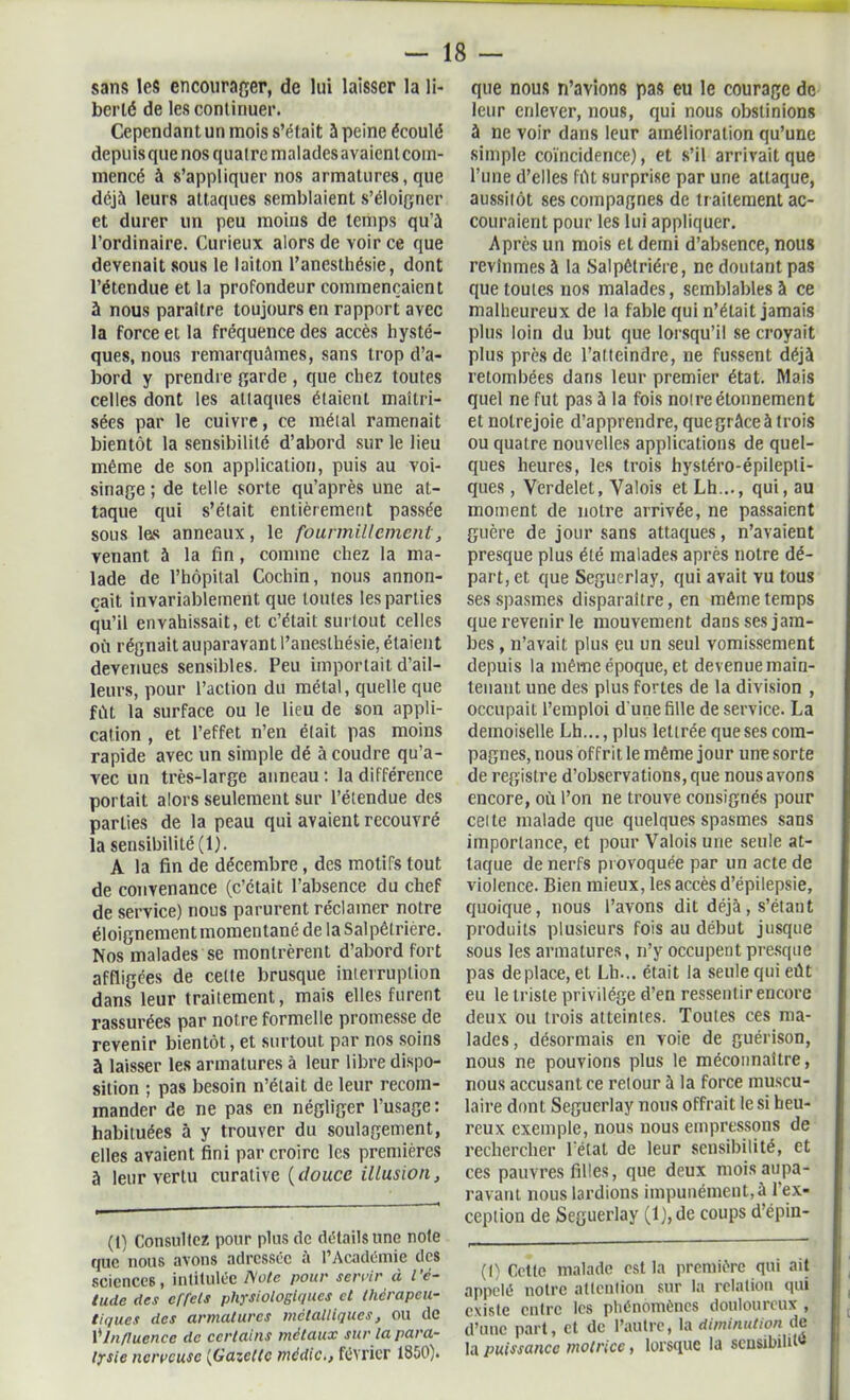 sans les encourager, de lui laisser la li- berté de les continuer. Cependant un mois s’était à peine écoulé depuisquenos quatre malades avaient com- mencé à s’appliquer nos armatures, que déjà leurs attaques semblaient s’éloigner et durer un peu moins de temps qu’à l’ordinaire. Curieux alors de \oir ce que devenait sous le laiton l’anesthésie, dont l’étendue et la profondeur commençaient à nous paraître toujours en rapport avec la force et la fréquence des accès hysté- ques, nous remarquâmes, sans trop d’a- bord y prendre garde , que chez toutes celles dont les attaques étaient maîtri- sées par le cuivre, ce métal ramenait bientôt la sensibilité d’abord sur le lieu même de son application, puis au voi- sinage ; de telle sorte qu’après une at- taque qui s’était entièrement passée sous l&s anneaux, le fourmillement, venant 5 la fin, comme chez la ma- lade de l’hôpital Cochin, nous annon- çait invariablement que toutes les parties qu’il envahissait, et c’était surtout celles où régnait auparavant l’anesthésie, étaient devenues sensibles. Peu importait d’ail- leurs, pour l’action du métal, quelle que fût la surface ou le lieu de son appli- cation , et l’effet n’en était pas moins rapide avec un simple dé à coudre qu’a- vec un très-large anneau : la différence portait alors seulement sur l’étendue des parties de la peau qui avaient recouvré la sensibilité (1). A la fin de décembre, des motifs tout de convenance (c’était l’absence du chef de service) nous parurent réclamer notre éloignement momentané de la Salpêtrière. Nos malades se montrèrent d’abord fort affligées de cette brusque interruption dans leur traitement, mais elles furent rassurées par notre formelle promesse de revenir bientôt, et surtout par nos soins à laisser les armatures à leur libre dispo- sition ; pas besoin n’était de leur recom- mander de ne pas en négliger l’usage: habituées à y trouver du soulagement, elles avaient fini par croire les premières à leur vertu curative (douce illusion, (1) Consultez pour plus de détails une note que nous avons adressée à l’Académie des sciences, intitulée fiole pour servir à l’é- tude des effets physiologiques et thérapeu- tiques des armatures métalliques, ou de Ÿ Influence de certains métaux sur la para- lysie nerveuse [Gazette médic., février 1850). que nous n’avions pas eu le courage de leur enlever, nous, qui nous obstinions à ne voir dans leur amélioration qu’une simple coïncidence), et s’il arrivait que l’une d’elles fût surprise par une attaque, aussitôt ses compagnes de traitement ac- couraient pour les lui appliquer. Après un mois et demi d’absence, nous revînmes à la Salpêtrière, ne doutant pas que toutes nos malades, semblables à ce malheureux de la fable qui n’était jamais plus loin du but que lorsqu’il se croyait plus près de l’atteindre, ne fussent déjà retombées dans leur premier état. Mais quel ne fut pas à la fois notre étonnement et notrejoie d’apprendre, que grâce à trois ou quatre nouvelles applications de quel- ques heures, les trois hystéro-épilepti- ques , Verdelet, Valois et Lh,.., qui, au moment de notre arrivée, ne passaient guère de jour sans attaques, n’avaient presque plus été malades après notre dé- part, et que Seguerlay, qui avait vu tous ses spasmes disparaître, en même temps que revenir le mouvement dans ses jam- bes , n’avait plus eu un seul vomissement depuis la même époque, et devenue main- tenant une des plus fortes de la division , occupait l’emploi d'une fille de service. La demoiselle Lh...,plus lettrée que ses com- pagnes, nous offrit le même jour une sorte de registre d’observations, que nous avons encore, où l’on ne trouve consignés pour celte malade que quelques spasmes sans importance, et pour Valois une seule at- taque de nerfs provoquée par un acte de violence. Bien mieux, les accès d’épilepsie, quoique, nous l’avons dit déjà, s’étant produits plusieurs fois au début jusque sous les armatures, n’y occupent presque pas déplacé, et Lh... était la seule qui eût eu le triste privilège d’en ressentir encore deux ou trois atteintes. Toutes ces ma- lades , désormais en voie de guérison, nous ne pouvions plus le méconnaître, nous accusant ce retour à la force muscu- laire dont Seguerlay nous offrait le si heu- reux exemple, nous nous empressons de rechercher l'état de leur sensibilité, et ces pauvres filles, que deux mois aupa- ravant nous lardions impunément, à l'ex- ception de Seguerlay (l),de coups d’épin- (1) Cette malade est la première qui ait appelé notre attention sur la relation qui existe entre les phénomènes douloureux , d’une part, et de l’autre, la diminution de la puissance motrice, lorsque la scusibilit*»