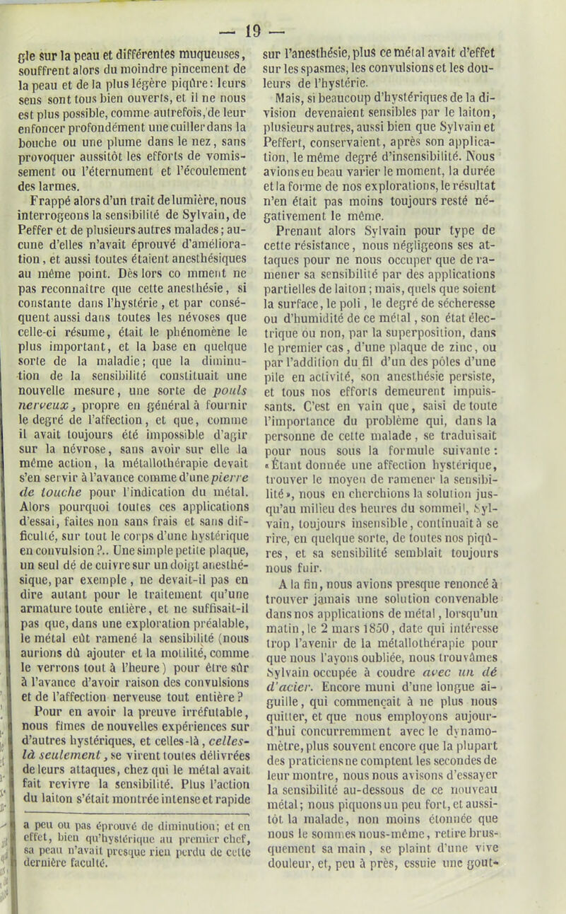 gle sur la peau et différentes muqueuses, souffrent alors du moindre pincement de la peau et de la plus légère piqûre: leurs sens sont tous bien ouverts, et il ne nous est plus possible, comme autrefois,de leur enfoncer profondément une cuiller dans la bouche ou une plume dans le nez, sans provoquer aussitôt les efforts de vomis- sement ou l’éternument et l’écoulement des larmes. Frappé alors d’un trait de lumière, nous interrogeons la sensibilité de Sylvain, de Peffer et de plusieurs autres malades ; au- cune d’elles n’avait éprouvé d’améliora- tion , et aussi toutes étaient anesthésiques au même point. Dès lors co mment ne pas reconnaître que cette aneslhésie, si constante dans l’hystérie , et par consé- quent aussi dans toutes les névoses que celle-ci résume, était le phénomène le plus important, et la base en quelque sorte de la maladie; que la diminu- tion de la sensibilité constituait une nouvelle mesure, une sorte de pouls nerveux, propre en général à fournir le degré de l’affection, et que, comme il avait toujours été impossible d’agir sur la névrose, sans avoir sur elle .la même action, la métallothérapie devait s’en servir à l’avance comme d’une pierre de louche pour l’indication du métal. Alors pourquoi toutes ces applications d’essai, faites non sans frais et sans dif- ficulté, sur tout le corps d’une hystérique en convulsion?.. Une simple petite plaque, un seul dé de cuivre sur un doigt anesthé- sique, par exemple , ne devait-il pas en dire autant pour le traitement qu’une armature toute entière, et ne suffisait-il pas que, dans une exploration préalable, le métal eût ramené la sensibilité (nous aurions dû ajouter et la motilité, comme le verrons tout à l’heure ) pour être sûr à l’avance d’avoir raison des convulsions et de l’affection nerveuse tout entière ? Pour en avoir la preuve irréfutable, nous fîmes de nouvelles expériences sur « d’autres hystériques, et celles-là, celles- | là seulement, se virent toutes délivrées ^ de leurs attaques, chez qui le métal avait jj fait revivre la sensibilité. Plus l’action ii du laiton s’était montrée intense et rapide ''I a peu ou pas éprouvé de diminution; et eu ,1 effet, bien qu’hystérique au premier chef, § 8a peau n’avait presque rien perdu de celle K dernière faculté. sur l’anesthésie, plus ce métal avait d’effet sur les spasmes, les convulsions et les dou- leurs de l’hystérie. Mais, si beaucoup d’hystériques de la di- vision devenaient sensibles par le laiton, plusieurs autres, aussi bien que Sylvain et Peffert, conservaient, après son applica- tion, le même degré d’insensibilité. Nous avions eu beau varier le moment, la durée et la forme de nos explorations, le résultat n’en était pas moins toujours resté né- gativement le même. Prenant alors Sylvain pour type de cette résistance, nous négligeons ses at- taques pour ne nous occuper que de ra- mener sa sensibilité par des applications partielles de laiton ; mais, quels que soient la surface, le poli, le degré de sécheresse ou d’humidité de ce métal, son état élec- trique ou non, par la superposition, dans le premier cas , d’une plaque de zinc, ou par l’addition du fil d’un des pôles d’une pile en activité, son aneslhésie persiste, et tous nos efforts demeurent impuis- sants. C’est en vain que, saisi de toute l’importance du problème qui, dans la personne de cette malade, se traduisait pour nous sous la formule suivante : «Étant donnée une affection hystérique, trouver le moyeu de ramener la sensibi- lité», nous en cherchions la solution jus- qu’au milieu des heures du sommeil, .Syl- vain, toujours insensible, continuait à se rire, en quelque sorte, de toutes nos piqû- res, et sa sensibilité semblait toujours nous fuir. A la fin, nous avions presque renoncé à trouver jamais une solution convenable dans nos applications de métal, lorsqu’un matin, le 2 mars 1850, date qui intéresse trop l’avenir de la métallothérapie pour que nous l’ayons oubliée, nous trouvâmes Sylvain occupée à coudre avec un dé d'acier. Encore muni d’une longue ai- guille , qui commençait à ne plus nous quitter, et que nous employons aujour- d’hui concurremment avec le dynamo- mètre, plus souvent encore que la plupart des praticiens ne comptent les secondes de leur montre, nous nous avisons d’essayer la sensibilité au-dessous de ce nouveau métal; nous piquons un peu fort, et aussi- tôt la malade, non moins étonnée que nous le sommes nous-mêinc, retire brus- quement sa main , se plaint d’une vive douleur, et, peu à près, essuie une goût-