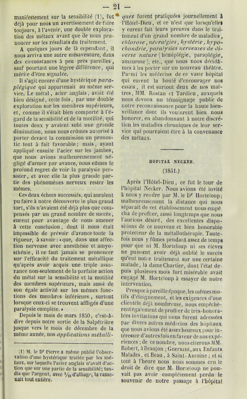 manifestement sur la sensibilité (1), fut déjà pour nous un avertissement défaire toujours, à l’avenir, une double explora- tion des métaux avant que cle nous pro- noncer sur les résultats du traitement. A quelques jours de là cependant, il nous arriva une autre mésaventure, dans des circonstances à peu près pareilles , sauf pourtant une légère différence, qui mérite d’être signalée. Il s’agit encore d’une hystérique para- plégique qui appartenait au même ser- vice. Le métal, acier anglais, avait été bien désigné, celte fois, par une double exploration sur les membres supérieurs, et, comme il s’était bien comporté à l’é- gard de la sensibilité et de la motilité, qui toutes deux y avaient subi une grande diminution, nous nous criâmes auiorisé à porter devant la commission un pronos- tic tout à fait favorable; mais, ayant appliqué ensuite l’acier sur les jambes, que nous avions malheureusement né- gligé d’armer par avance, nous eûmes le profond regret de voir la paralysie per- sister, et avec elle la plus grande par- tie des phénomènes nerveux rester les mêmes. Ces deux échecs successifs, qui auraient pu faire à notre découverte le plus grand tort, s’ils n’avaient été déjà plus que com- pensés par un grand nombre de succès, eurent pour avantage de nous amener à cette conclusion, dont il nous était impossible de prévoir d’avance toute la rigueur, à savoir: «que, dans une affec- tion nerveuse avec anesthésie et amyo- sthénie , il ne faut jamais se prononcer sur l’efficacité du traitement métallique qu’après avoir acquis une triple assu- rance non-seulement de la parfaite action du métal sur la sensibilité et la motilité des membres supérieurs, mais aussi de son égale activité sur les mêmes fonc- tions des membres inférieurs , surtout lorsque ceux-ci se trouvent affligés d’une paralysie complète. » Depuis le mois de mars 1S50, c’est-à - dire depuis notre sortie de la Salpêtrière jusque vers le mois de décembre de la même année, nos applications métalli- (1) M. le Dr Pierre a même publié l’obser- vation d’une hystérique traitée par les mé- taux, sur laquelle l’acier anglais n’avait d’ac- tion que sur une partie de la sensibilité; tan- dis que l’argent, avec Vio d’alliage, la rame- nait tout entière. ques furent pratiquées journellement à l’Hôlel-Dieu, et ce n’est que lorsqu’elle* y eurent fait leurs preuves dans le trai- tement d’un grand nombre de maladies , chlorose, névralgies, hystérie, hypo- chondrie, paralysies nerveuses de di- verse nature (hémiplégie, paraplégie, amaurose), etc., que nous nous décidâ- mes à les porter sur un nouveau théâtre. Parmi les médecins de ce vaste hôpital qui eurent la bonté d’encourager nos essais, il est surtout deux de nos maî- tres, MM. Rostan et Tardieu, auxquels nous devons un témoignage public de notre reconnaissance pour la haute bien- veillance dont ils voulurent bien nous honorer, en abandonnant à notre discré- tion les maladies chroniques de leur ser- vice qui pourraient être à la convenance des métaux. HOPITAL NECEER. (1851.) Après l’Hôtel-Dieu , ce fut le tour de l’hôpital Necker. Nous avions été invité à nous y rendre par M. le Dr Horteloup; malheureusement la distance qui nous séparait de cet établissement nousempê cha de profiler, aussi longtemps que nous l'aurions désiré, des excellentes dispo- sions de ce nouveau et bien honorable protecteur de la métallothérapie. Toute- fois nous y fûmes pendant assez de temps pour que ni M. Ilorteloup ni ses élèves ne puissent avoir déjà oublié le succès qu’eut notre traitement sur une certaine malade, la dame Chartier, dont l’état de puis plusieurs mois fort misérable avait engagé M. Ilorteloup à essayer de notre intervention. Presque à pareille époque, les mêmes mo- tifs d’éloignement, et les exigences d’une clientèle déjà nombreuse, nous empêchè- rentégalement de profiler de très-honora- bles invitations qui nous furent adressées par divers autres médecins des hôpitaux que nous avions été assez heureux pour in- téresser d’autres fois en faveur de nos ex pé- rienees;de ce nombre, nous citerons MM. Robert, àBeaujon ; Guersant.aux Enfants Malades, et Beau, à Saint-Antoine ; et si tout à l’heure nous nous sommes cru le droit de dire que M. Ilorteloup ne pou- vait pas avoir complètement perdu le souvenir de notre passage à l’hôpital