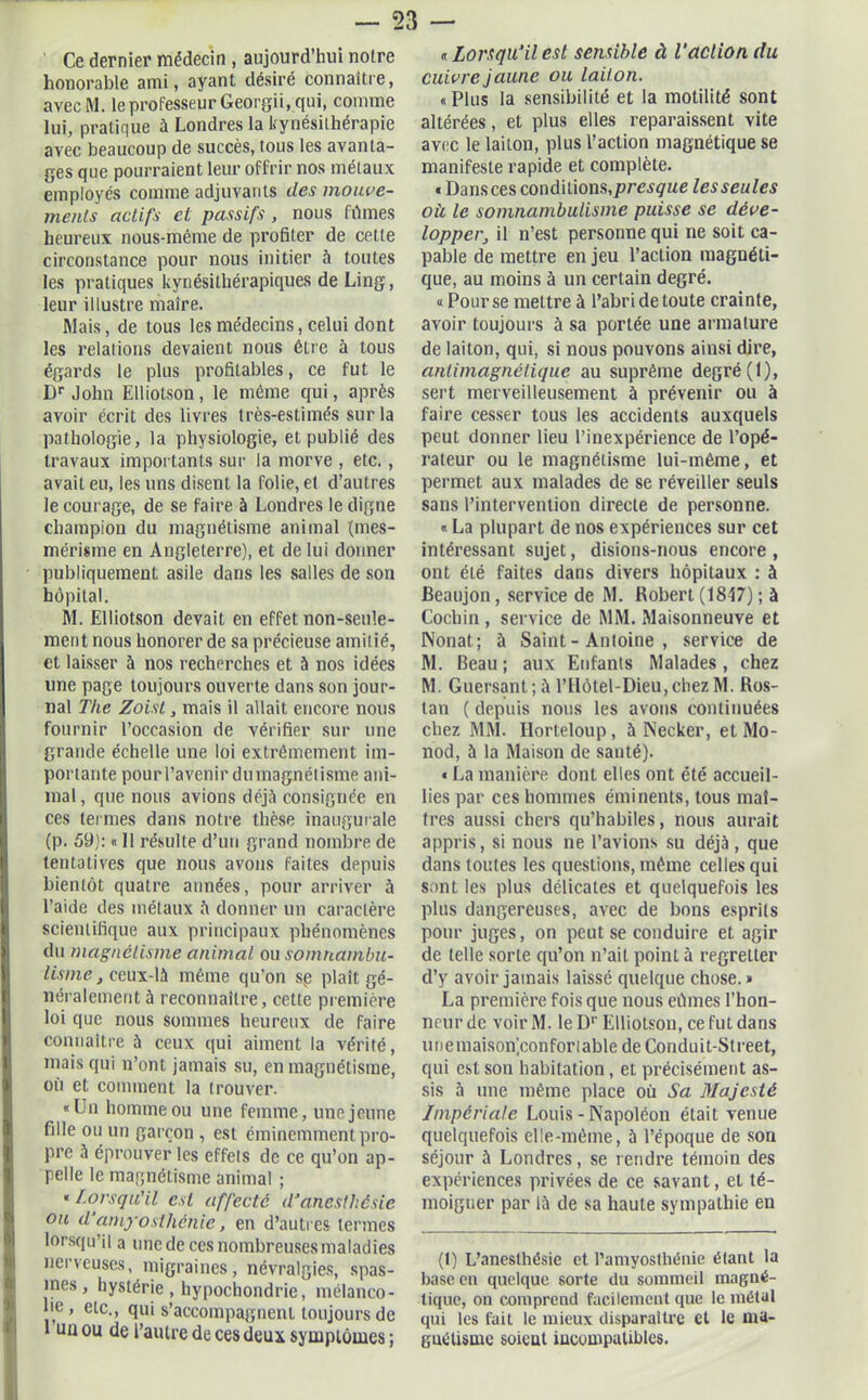 Ce dernier médecin , aujourd’hui noire honorable ami, ayant désiré connaître, avecM. le professeur Georgii, qui, comme lui, pratique à Londres la kynésithérapie avec beaucoup de succès, tous les avanta- ges que pourraient leur offrir nos métaux employés comme adjuvants des mouve- ments actifs et passifs, nous fûmes heureux nous-même de profiter de cette circonstance pour nous initier à toutes les pratiques kynésilhérapiques de Ling, leur illustre maire. Mais, de tous les médecins, celui dont les relations devaient nous être à tous égards le plus profitables, ce fut le Dr John Elliotson , le même qui, après avoir écrit des livres très-estimés sur la pathologie, la physiologie, et publié des travaux importants sur la morve , etc., avait eu, les uns disent la folie, et d’autres le courage, de se faire à Londres le digne champion du magnétisme animal (mes- mérisme en Angleterre), et de lui donner publiquement asile dans les salles de son hôpital. M. Elliotson devait en effet non-seule- ment nous honorer de sa précieuse amitié, cl laisser à nos recherches et à nos idées une page toujours ouverte dans son jour- nal The Zoist, mais il allait encore nous fournir l’occasion de vérifier sur une grande échelle une loi extrêmement im- portante pour l’avenir dumagnétisme ani- mal, que nous avions déjà consignée en ces termes dans notre thèse inaugurale (p. 59): « Il résulte d’un grand nombre de tentatives que nous avons faites depuis bientôt quatre années, pour arriver à l’aide des métaux à donner un caractère scientifique aux principaux phénomènes du magnétisme animal ou somnambu- lisme , ceux-là même qu’on sve plaît gé- néralement à reconnaître, cette première loi que nous sommes heureux de faire connaître à ceux qui aiment la vérité, mais qui n’ont jamais su, en magnétisme, où et comment la trouver. «Un homme ou une femme, une jeune fille ou un garçon , est éminemment pro- pre à éprouver les effets de ce qu’on ap- pelle le magnétisme animal ; « Lorsqu'il est affecté d’anesthésie ou d amyosthénie, en d’autres termes lorsqu’il a une de ces nombreuses maladies nerveuses, migraines, névralgies, spas- mes, hystérie, hypochondrie, mélanco- lie, etc., qui s’accompagnent toujours de 1 un ou de l’autre de ces deux symptômes ; « lorsqu’il est sensible à Taction du cuivre jaune ou laiton. «Plus la sensibilité et la motilité sont altérées, et plus elles reparaissent vite avec le laiton, plus l’action magnétique se manifeste rapide et complète. « Dans ces condilions,/»rei^«e les seules où, le somnambulisme puisse se déve- lopper, il n’est personne qui ne soit ca- pable de mettre en jeu l’action magnéti- que, au moins à un certain degré. « Pour se mettre à l’abri de toute crainte, avoir toujours à sa portée une armature de laiton, qui, si nous pouvons ainsi dire, antimagnétique au suprême degré (1), sert merveilleusement à prévenir ou à faire cesser tous les accidents auxquels peut donner lieu l’inexpérience de l’opé- rateur ou le magnétisme lui-même, et permet aux malades de se réveiller seuls sans l’intervention directe de personne. « La plupart de nos expériences sur cet intéressant sujet, disions-nous encore, ont été faites dans divers hôpitaux : à Beaujon, service de M. Robert (1847) ; à Cochin , service de MM. Maisonneuve et Nonat; à Saint - Antoine , service de M. Beau ; aux Enfants Malades, chez M. Guersant; à l’Hôtel-Dieu,cbezM. Ros- tan ( depuis nous les avons continuées chez MM. Horteloup, à Necker, et Mo- nod, à la Maison de santé). « La manière dont elles ont été accueil- lies par ces hommes éminents, tous maî- tres aussi chers qu’habiles, nous aurait appris, si nous ne l’avions su déjà , que dans toutes les questions, même celles qui sont les plus délicates et quelquefois les plus dangereuses, avec de bons esprits pour juges, on peut se conduire et agir de telle sorte qu’on n’ait point à regretter d’y avoir jamais laissé quelque chose.» La première fois que nous eûmes l’hon- neur de voirM. le D1'Elliotson, ce fut dans unemaisonjconforiable de Conduit-Street, qui est son habitation, et précisément as- sis à une même place où Sa Majesté Impériale Louis - Napoléon était venue quelquefois elle-même, à l’époque de son séjour à Londres, se rendre témoin des expériences privées de ce savant, et té- moigner par là de sa haute sympathie en (1) L’anesthésie et l’amyosthénie étant la base en quelque sorte du sommeil magné- tique, on comprend facilement que le métal qui les fait le mieux disparaître et le ma- gnétisme soient incompatibles.