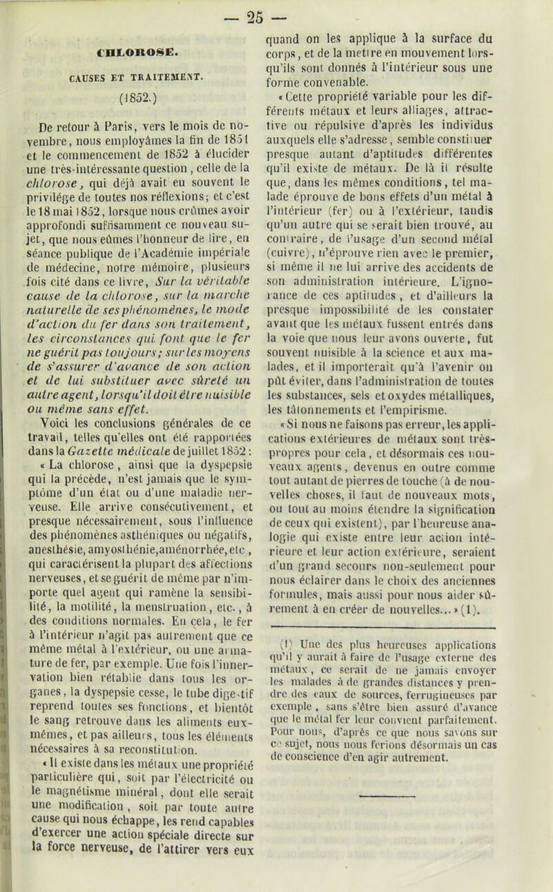 OlLOROSE. CAUSES ET TRAITEMENT. (1852.) De retour à Paris, vers le mois de no- vembre, nous employâmes la fin de 1851 et le commencement de 1852 à élucider une très-intéressante question, celle de la chlorose, qui déjà avait eu souvent le privilège de toutes nos réflexions; et c'est le 18 mai 1852, lorsque nous crûmes avoir approfondi suffisamment ce nouveau su- jet, que nous eûmes l'honneur de lire, eu séance publique de l’Académie impériale de médecine, notre mémoire, plusieurs fois cité dans ce livre, Sur la véritable cause de la chlorose, sur ta marche naturelle de ses phénomènes, le mode d'aclion du fer dans son traitement, les circonstances qui font que le fer ne guérit pas toujours; sur les moyens de s'assurer d'avance de son action et de lui substituer avec sûreté un autre agent, lorsqu'il doit cire nuisible ou même sans effet. Voici les conclusions générales de ce travail, telles qu elles ont été rapportées dans la Gazette médicale de juillet 1852; « La chlorose , ainsi que la dyspepsie qui la précède, n’est jamais que le sym- ptôme d’un étal ou d’une maladie ner- veuse. Elle arrive consécutivement, et presque nécessairement, sous l’intluence des phénomènes asthéniques ou négatifs, anesthésie, amyosl bénie,aménorrhée, etc , qui caractérisent la plupart des affections nerveuses, et se guérit de même par n’im- porte quel agent qui ramène la sensibi- lité, la motilité, la menstruation, etc., à des conditions normales. Eu cela, le fer à l’intérieur n’agit pas autrement que ce même métal à l’extérieur, ou une arma- ture de fer, par exemple. Une fois l’inner- vation bien rétablie dans tous les or- Iganes, la dyspepsie cesse, le tube dige-tif reprend toutes ses fonctions, et bientôt le sang retrouve dans les aliments eux- mêmes, et pas ailleui s, tous les éléments nécessaires à sa reconstitution. «11 existe dans les métaux une propriété particulière qui, soit par l’électricité ou le magnétisme minéral, dont elle serait une modification , soit par toute autre cause qui nous échappe, les rend capables d’exercer une action spéciale directe sur la force nerveuse, de l’attirer vers eux quand on les applique à la surface du corps, et de la mettre en mouvement lors- qu’ils sont donnés à l’intérieur sous une forme convenable. «Cette propriété variable pour les dif- férents métaux et leurs alliages, attrac- tive ou répulsive d’après les individus auxquels elle s’adresse, semble constituer presque autant d’aptitudes différentes qu’il existe de métaux. De là il résulte que, dans les mêmes conditions, tel ma- lade éprouve de bons effets d’un métal à l’intérieur (fer) ou à l’extérieur, tandis qu’un autre qui se serait bien trouvé, au contraire, de l’usage d’un second métal (cuivre), n’éprouve rien avec le premier, si même il ne lui arrive des accidents de son administration intérieure. L’iguo- rance de ces aptitudes , et d’ailleurs la presque impossibilité de les constater avant que les métaux fussent entrés dans la voie que nous leur avons ouverte, fut souvent nuisible à la science et aux ma- lades, et il importerait qu'à l’avenir on pût éviter, dans l’administration de toutes les substances, sels et oxydes métalliques, les tâtonnements et l’empirisme. « Si nous ne faisons pas erreur, les appli- cations extérieures de métaux sont très- propres pour cela, et désormais ces nou- veaux agents, devenus en outre comme tout autant de pierres de touche (à de nou- velles choses, il faut de nouveaux mots, ou tout au moins étendre la signification de ceux qui existent), par l’heureuse ana- logie qui existe entre leur aciiou inté- rieure et leur action extérieure, seraient d’un grand secours non-seulement pour nous éclairer dans le choix des anciennes formules, mais aussi pour nous aider sû- rement à en créer de nouvelles... »(1). (I) Une des plus heureuses applications qu’il y aurait à faire de l’usage externe des métaux, ce serait de ne jamais envoyer les malades â de grandes distances y pren- dre des eaux de sources, ferrugineuses par exemple , sans s’être bien assuré d’avance que le métal fer leur convient parfaitement. Pour nous, d’après ce que nous savons sur ce sujet, nous nous ferions désormais un cas de couscieuce d’en agir autrement.