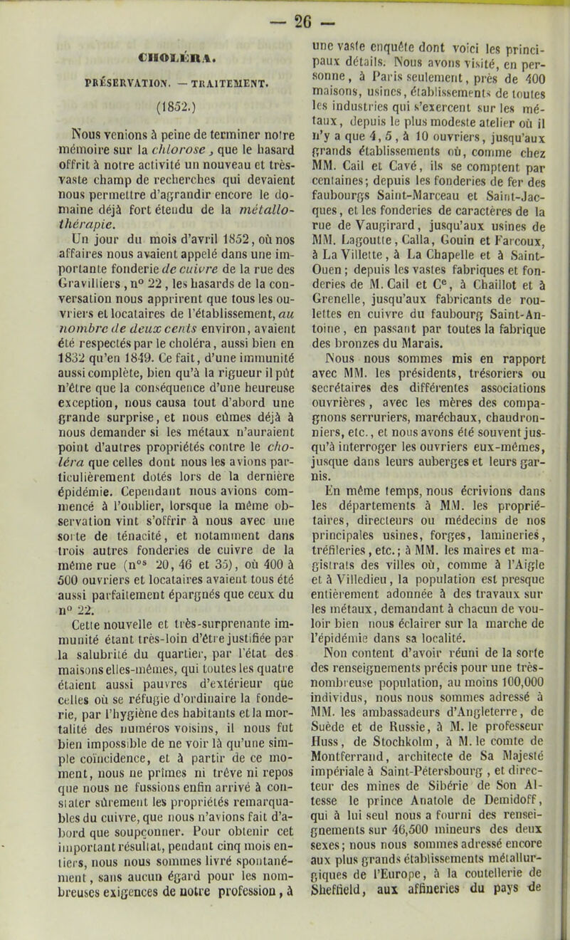 ciittiijcn.t. PRÉSERVATION. — TRAITEMENT. (1852.) Nous venions à peine de terminer noire mémoire sur la chlorose , que le hasard offrit à noire activité un nouveau et très- vaste champ de recherches qui devaient nous permettre d’agrandir encore le do- maine déjà fort étendu de la métallo- thérapie. Un jour du mois d’avril 1852, où nos affaires nous avaient appelé dans une im- portante fonderie de cuivre de la rue des Gravilliers , n° 22 , les hasards de la con- versation nous apprirent que tous les ou- vriers et locataires de l’établissement, au nombre de deux cenls environ, avaient été respectés par le choléra, aussi bien en 1832 qu’en 1819. Ce fait, d’une immunité aussi complète, bien qu’à la rigueur il pût n’être que la conséquence d’une heureuse exception, nous causa tout d’abord une grande surprise, et nous eûmes déjà à nous demander si les métaux n’auraient point d’aulres propriétés contre le cho- léra que celles dont nous les avions par- ticulièrement dotés lors de la dernière épidémie. Cependant nous avions com- mencé à l’oublier, lorsque la même ob- servation vint s’offrir à nous avec une sorte de ténacité, et notamment dans trois autres fonderies de cuivre de la même rue (nos 20, 46 et 35), où 400 à 500 ouvriers et locataires avaient tous été aussi parfaitement épargnés que ceux du ii° 22. Cetie nouvelle et très-surprenante im- munité étant très-loin d’être justifiée par la salubrité du quartier, par l'état des maisons elles-mêmes, qui loutes les quatre étaient aussi pauvres d’extérieur que celles où se réfugie d’ordinaire la fonde- rie, par l’hygiène des habitants et la mor- talité des numéros voisins, il nous fut bien impossible de ne voir là qu’une sim- ple coïncidence, et à partir de ce mo- ment, nous ne primes ni trêve ni repos que nous ne fussions enfin arrivé à con- sialer sûrement les propriétés remarqua- bles du cuivre, que nous n’avions fait d’a- bord que soupçonner. Pour obtenir cet important résullat, pendant cinq mois en- tiers, nous nous sommes livré spontané- ment , sans aucun égard pour les nom- breuses exigences de notre profession, à une vaste enquéfe dont voici les princi- paux détails. Nous avons visité, en per- sonne , à Paris seulement, près de 400 maisons, usines, établissements de toutes les industries qui s’exercent sur les mé- taux, depuis le plus modeste atelier où il n’y a que 4,5, à 10 ouvriers, jusqu’aux grands établissements où, comme chez MM. Cail et Cavé, ils se comptent par centaines; depuis les fonderies de fer des faubourgs Saint-Marceau et Saint-Jac- ques , et les fonderies de caractères de la rue deVaugirard, jusqu’aux usines de MM. Lagoutte, Calla, Gouin et Farcoux, à La Villette , à La Chapelle et à Saint- Ouen ; depuis les vastes fabriques et fon- deries de M. Cail et Ce, à Chaillot et à Grenelle, jusqu’aux fabricants de rou- lettes en cuivre du faubourg Saint-An- toine, en passant par toutes la fabrique des bronzes du Marais. Nous nous sommes mis en rapport avec MM. les présidents, trésoriers ou secrétaires des différentes associations ouvrières, avec les mères des compa- gnons serruriers, maréchaux, chaudron- niers, etc., et nous avons été souvent jus- qu’à interroger les ouvriers eux-mêmes, jusque dans leurs auberges et leurs gar- nis. En même temps, nous écrivions dans les départements à MM. les proprié- taires, directeurs ou médecins de nos principales usines, forges, lamineries, tréfileries, etc. ; à MM. les maires et ma- gistrats des villes où, comme à l’Aigle et à Villedieu, la population est presque entièrement adonnée à des travaux sur les métaux, demandant à chacun de vou- loir bien nous éclairer sur la marche de l’épidémie dans sa localité. Non content d’avoir réuni de la sorte des renseignements précis pour une très- nombreuse population, au moins 100,000 individus, nous nous sommes adressé à MM. les ambassadeurs d’Angleterre, de Suède et de Russie, à M. le professeur Huss, de Stochkolm, à M. le comte de Montferrand, architecte de Sa Majesté impériale à Saint-Pétersbourg , et direc- teur des mines de Sibérie de Son Al- tesse le prince Anatole de Demidoff, qui à lui seul nous a fourni des rensei- gnements sur 46,500 mineurs des deux sexes ; nous nous sommes adressé encore aux plus grands établissements métallur- giques de l’Europe, à la coutellerie de Sheffield, aux affiueries du pays de