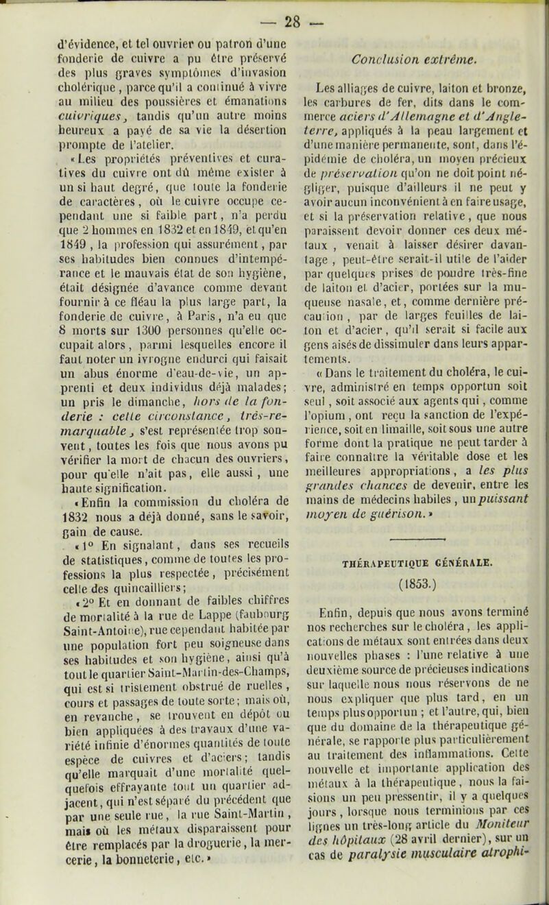 d’évidence, et tel ouvrier ou patron d’une fonderie de cuivre a pu être préservé des plus graves symptômes d’invasion cholérique , parce qu’il a corilinué à vivre au milieu des poussières et émanations cuivriques} tandis qu’un autre moins heureux a payé de sa vie la désertion prompte de l’atelier. « Les propriétés préventives et cura- tives du cuivre ont dû même exister à un si haut degré, que loule la fonderie de caractères, où le cuivre occupe ce- pendant une si faible part, n’a perdu que 2 hommes en 1832 et en 1849, et qu’en 1849 , la profession qui assurément, par ses habitudes bien connues d’intempé- rance et le mauvais état de son hygiène, était désignée d’avance comme devant fournira ce fléau la plus large part, la fonderie de cuivre, à Paris, n’a eu que 8 morts sur 1300 personnes qu’elle oc- cupait alors, parmi lesquelles encore il faut noter un ivrogne endurci qui faisait un abus énorme d'eau-de-vie, un ap- prenti et deux individus déjà malades; un pris le dimanche, hors de ta fon- derie : celte circonstance, très-re- marquable j s’est représentée trop sou- vent , toutes les fois que nous avons pu vérifier la mort de chacun des ouvriers, pour qu elle n’ait pas, elle aussi , une haute signification. «Enfin la commission du choléra de 1832 nous a déjà donné, sans le savoir, gain de cause. «1° En signalant, dans ses recueils de statistiques, comme de toutes les pro- fessions la plus respectée, précisément celle des quincailliers; «2° Et en donnant de faibles chiffres de mortalité à la rue de Lappe (faubourg Saint-Antoine), rue cependant habitée par une population fort peu soigneuse dans ses habitudes et son hygiène, ainsi qu’à tout le quartier Saint-ISlarl in-des-Champs, qui est si tristement obstrué de ruelles , cours et passages de toute sorte; mais où, en revanche, se trouvent en dépôt ou bien appliquées à des travaux d’une va- riété infinie d’énormes quantités de toute espèce de cuivres et d’aciers; tandis qu’elle marquait d’une mortalité quel- quefois effrayante tout un quartier ad- jacent, qui n’est séparé du précédent que par une seule rue, la rue Saint-Martin , niai* où les métaux disparaissent pour être remplacés par la droguerie, la mer- cerie , la bonneterie, etc. » Conclusion extrême. Les alliages de cuivre, laiton et bronze, les carbures de fer, dits dans le com- merce aciers d'Allemagne et d’Angle- terre, appliqués à la peau largement et d’une manière permanente, sont, dans l’é- pidémie de choléra, un moyen précieux de préservation qu’on ne doit point né- gliger, puisque d’ailleurs il ne peut y avoir aucun inconvénient à en faire usage, et si la préservation relative, que nous paraissent devoir donner ces deux mé- taux , venait à laisser désirer davan- tage , peut-être serait-il utile de l’aider par quelques prises de poudre très-fine de laiton et d’acier, portées sur la mu- queuse nasale, et, comme dernière pré- camion , par de larges feuilles de lai- ton et d’acier, qu’il serait si facile aux gens aisés de dissimuler dans leurs appar- tements. « Dans le traitement du choléra, le cui- vre, administré en temps opportun soit seul, soit associé aux agents qui, comme l’opium , ont reçu la sanction de l’expé- rience, soit en limaille, soit sous une autre forme dont la pratique ne peut tarder à faire connaître la véritable dose et les meilleures appropriations, a les plus grandes chances de devenir, entre les mains de médecins habiles, un puissant moyen de guérison. » THÉRAPEUTIQUE GÉNÉRALE. (1853.) Enfin, depuis que nous avons terminé nos recherches sur le choléra , les appli- cations de métaux sont entrées dans deux nouvelles phases : l’une relative à une deuxième source de précieuses indications sur laquelle nous nous réservons de ne nous expliquer que plus tard, en un temps plusopportun ; et l’autre,qui, bien que du domaine de la thérapeutique gé- nérale, se rapporte plus particulièrement au traitement des inflammations. Celte nouvelle et importante application des métaux à la thérapeutique, nous la fai- sions un peu pressentir, il y a quelques jours , lorsque nous terminions par ces lignes un très-long article du Moniteur des hôpitaux (28 avril dernier), sur un cas de paralysie musculaire alrophi-