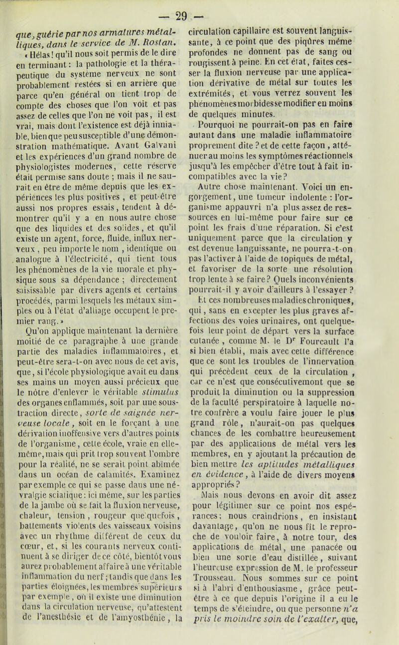 que, guérie par nos armatures métal- liques, dans le service de ]tl. Rostan• « Hélas ! qu’il nous soit permis de le dire en terminant : la pathologie et la théra- peutique du système nerveux ne sont probablement restées si en arrière que parce qu’en général on tient trop de compte des choses que l’on voit et pas assez de celles que l’on ne voit pas, il est vrai, mais dont l’existence est déjà innia- ble, bien que peu susceptible d’une démon- stration mathématique. Avant Galvani et les expériences d’un grand nombre de physiologistes modernes, celte réserve était permise sans doute ; mais il ne sau- rait en être de même depuis que les ex- périences les plus positives , et peut-être aussi nos propres essais, tendent à dé- montrer qu’il y a en nous autre chose que des liquides et des soiides, et qu’il existe un agent, force, fluide, influx ner- veux , peu importe le nom , identique ou analogue à l’électricité, qui tient tous les phénomènes de la vie morale et phy- sique sous sa dépendance ; directement saisissable par divers agents et certains procédés, parmi lesquels les métaux sim- ples ou à l’état d’alliage occupent le pre- mier rang. » Qu’on applique maintenant la dernière moitié de ce paragraphe à une grande partie des maladies inflammatoires, et peut-être sera-t-on avec nous de cet avis, que, si l’école physiologique avait eu dans ses mains un moyen aussi précieux que le nôtre d’enlever le véritable stimulus des organes enflammés, soit par une sous- traction directe, sorte de saignée ner- veuse locale , soit en le forçant à une dérivation inoffensive vers d’autres points de l’organisme, celle école, vraie en elle- môme,mais qui prit trop souvent l’ombre pour la réalité, ne se serait, point abîmée dans un océan de calamités. Examinez par exemple ce qui se passe dans une né- vralgie sciatique: ici même, sur les parties de la jambe où se fait la fluxion nerveuse, chaleur, tension , rougeur quelquefois, battements violents des vaisseaux voisins avec un rhylhme différent de ceux du cœur, et, si les courants nerveux conti- nuent à se diriger de ce côté, bientôt vous aurez probablement affaire à une véritable inflammation du nerf ; tandis que dans les parties éloignées, les membres supérieurs par exemple , où il existe une diminution dans la circulation nerveuse, qu’attestent de l’anesthésie et de l’amyosthénie, la circulation capillaire est souvent languis- sante, à ce point que des piqûres même profondes ne donnent pas de sang ou rougissent à peine. En cet état, faites ces- ser la fluxion nerveuse par une applica- tion dérivative de métal sur toutes les extrémités, et vous verrez souvent les phénomènes moi bidesse modifier eu moins de quelques minutes. Pourquoi ne pourrait-on pas en faire autant dans une maladie inflammatoire proprement dite ? et de cette façon , atté- nuer au moins les symptômes réactionnels jusqu’à les empêcher d’être tout à fait in- compatibles avec la vie? Autre chose maintenant. Voici un en- gorgement, une tumeur indolente : l’or- ganisme appauvri n’a plus assez de res- sources en lui-même pour faire sur ce point les frais d'une réparation. Si c’est uniquement parce que la circulation y est devenue languissante, ne pourra-t on pas l’activer à l’aide de topiques de métal, el favoriser de la sorte une résolution trop lente à se faire? Quels inconvénients pourrait-il y avoir d’ailleurs 5 l’essayer ? El ces nombreuses maladieschroniques, qui, sans en excepter les plus graves af- fections des voies urinaires, ont quelque- fois leur point de départ vers la surface cuianée , comme M. le Dr Fourcault l’a si bien établi, mais avec celte différence que ce sont les troubles de l’innervation qui précèdent ceux de la circulation , car ce n’est que consécutivement que se produit la diminution ou la suppression de la faculté perspiratoire à laquelle no- tre confrère a voulu faire jouer le plus grand rôle, n’aurait-on pas quelques chances de les combattre heureusement par des applications de métal vers les membres, en y ajoutant la précaution de bien mettre les aptitudes métalliques en évidence, à l’aide de divers moyens appropriés? Mais nous devons en avoir dit assez pour légitimer sur ce point nos espé- rances; nous craindrions, en insistant davantage, qu’on ne nous fit le repro- che de vouloir faire, à notre tour, des applications de métal, une panacée ou bien une sorte d’eau distillée, suivant l’heureuse expression de M. le professeur Trousseau. Nous sommes sur ce point si à l’abri d’enthousiasme, grûce peut- être à ce que depuis l’origine il a eu le temps de s’éleindre, ou que personne n’a pris le moindre soin de l’exalter, que,