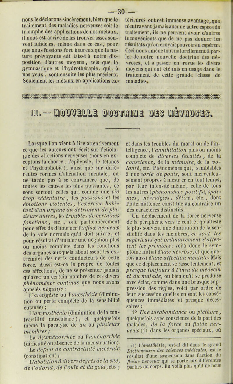 traitement des maladies nerveuses soit le triomphe des applications de nos métaux, il nous est arrivé de les trouver assez sou- vent infidèles, même dans ce cas, pour que nous fussions fort heureux que la na- ture prévoyante eût laissé à notre dis- position d’autres moyens, tels que la gymnastique et l’hydrothérapie, qui, à nos yeux , sont ensuite les plus précieux. Seulement les métaux en applications ex- n’entravant jamais aucune autre espèce de traitement, ils ne peuvent avoir d’autres inconvénients que de ne pas donner les résultats qu’on croyaitpouvoiren espérer. Ceci nous amène tout naturellement à par- ler de notre nouvelle doctrine des né- vroses, et à passer en revue les divers moyens qui ont été mis en usage dans le traitement de cette grande classe de maladies. m. - mmm.a a(D®waa aas ïrmm. Lorsque l’on vient à lire attentivement ce que les auteurs ont écrit sur l’étiolo- gie des affections nerveuses (nous en ex- ceptons la chorée, l’épilepsie, le tétanos et l’hydrophobie), ainsi que sur diffé- rentes formes d’aliénation mentale, on ne tarde pas à se convaincre que, de toutes les causes les plus puissantes, ce sont surtout celles qui, comme une vie trop sédentaire , les passions et les émotions violentes, Y exercice habi- tuel d'un organe au détriment de plu- sieurs autres, les troubles de certaines fonctions, etc., ont particulièrement pour effet de détourner Y influx nerveux de la voie normale qu’il doit suivre, et pour résultat d’amener une négation plus ou moins complète dans les fonctions des organes auxquels aboutissent les ex- trémités des nerfs conducteurs de cette force. Aussi est-ce le propre de toutes ces affections, de ne se présenter jamais qu’avec un certain nombre de ces divers phénomènes continus que nous avons appelés négatifs : L'analgésie ou Vanesthésie (diminu- tion ou perte complète de la sensibilité cutanée) ; L’amyosthénie (diminution de la con- tractilité musculaire ), et quelquefois même la paralysie de un ou plusieurs membres ; La dysménorrhée ou Y aménorrhée (difficulté ou absence de la menstruation). Le défaut de contractilité viscérale (constipation) ; I : abolit io n à divers degrés de la vue, de l’odorat, de l'ouïe et du goût, cic. ; et dans les troubles du moral ou de l’in- telligence, Y annihilation plus ou moins complète de diverses facultés, de la conscience, de la mémoire, de la vo- lonté, etc. Phénomènes qui, semblables 5 une sorte de pouls, sont merveilleu- sement propres à mesurer en tout temps, par leur intensité même, celle de tous les autres (phénomènes positifs), spas- mes, névralgies, délire, etc., dont l’intermittence constitue au contraire un des caractères distinctifs. Un déplacement de la force nerveuse de la périphérie vers le centre, qu’atteste le plus souvent une diminution de la sen- sibilité dans les membres, ce sont les supérieurs qui ordinairement s'affec- tent les premiers : voilà donc le sym- ptôme initial d'une névrose, et quelque- fois aussi d'une affection mentale. Mais que ce déplacement se fasse lentement, et presque toujours à l'insu du médecin et du malade, ou bien qu’il se produise avec éclat, comme dans une brusque sup- pression des règles, voici par ordre de leur succession quelles en sont les consé- quences immédiates et presque néces- saires : 1° Une surabondance ou pléthore, quelquefois avec conscience de la part des malades, de la force ou fluide ner- veux (1) dans les organes spéciaux, où (1) L’anesthésie, est-il dit dans le grand Dictionnaire des sciences médicales, est le résultat d’une suspension dans l’action du fluide nerveux qui se porte aux différentes parties du corps. En voilà plus qu’il ne nous