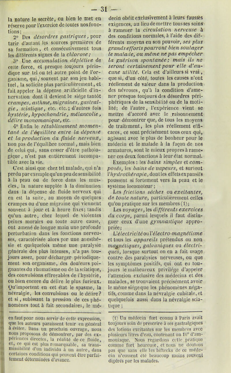 la nature le secrète, ou bien le met en réserve pour l’exercice de toutes nos fonc- tions; 2° Des désordres gastriques, pour tarir d’autant les sources premières de sa formation , et consécutivement tous les différents signes de la chlorose ; 3° Une accumulation déplélive de celte force, et presque toujours pério- dique sur tel ou tel autre point de l’or- ganisme, qui,'souvent par son jeu habi- tuel, la sollicite plus particulièrement, et fait appeler la dépense artificielle d’in- nervation dont il devient le siège tantôt crampes, asthme, migraines, gastral- gie, sciatique, etc. etc.; d’autres fois hystérie, hypochondrie, mélancolie, délire monomanique, etc. 4° Enfin le rétablissement momen- tané de l’cqnilibre entre la dépense et la production du fluide nerveux, non pas de l’équilibre normal, mais bien de celui qui, sans cesser d’étre patholo- gique, n’est pas entièrement incompa- tible avec la vie. C’est ainsi que chez tel malade, qui n’a perdu par exemple qu’un peu de sensibilité à la peau ou de force dans les mus- cles, la nature supplée à la diminution dans la dépense de fluide nerveux qui en est la suite, au moyen de quelques crampes ou d’une migraine qui viennent souvent à jour et à heure fixes; tandis qu’un autre, chez lequel de violentes peines morales ou toute autre cause, ont amené de longue main une profonde perturbation dans les fonctions nerveu- ses, caractérisée alors par une anesthé- sie et quelquefois même une paralysie générale des plus intenses, n’a pas tou- jours assez, pour décharger périodique- ment son organisme, des douleurs poi- gnantes du rhumatisme ou de la sciat ique, des convulsions effroyables de l’hystérie, ou bien encore du délire le plus furieux. Qu’importent en cet état le spasme, la névralgie, les convulsions ou le délire? et si, subissant la pression de ces phé- nomènes tout à fait secondaires, le mé- en faut pour nous servir de cette expression, que les auteurs paraissent tenir en général à éviter. Dans un prochain ouvrage, nous I nous proposons de démontrer, par des ex- I périences directes, la réalité de ce fluide, et? ce qui est plus remarquable, sa trans- 1 missibilité d’un individu à un autre, daus certaines conditions qui peuvent être parfai- l tement déterminées d’avance. decin obéit exclusivement à leurs fausses exigences, au lieu de mettre tousses soins à ramener la circulation nerveuse à des conditions normales, à l’aide des dif- férents moyens en son pouvoir, ses plus grands efforts pourront bien soulager le malade, ou même ne pas empêcher la guérison spontanée; mais ils ne seront certainement pour elle d'au- cune utilité. Cela est d’ailleurs si vrai, que si, d’un côté, toutes les causes n’ont réellement de valeur dans la production des névroses, qu’à la condition d’ame- ner presque toujours des désordres péri- phériques de la sensibilité ou de la moti- lité; de l’autre, l’expérience vient se mettre d’accord avec le raisonnement pour démontrer que, de tous les moyens de traitement, les plus réellement effi- caces, ce sont précisément tous ceux qui, agissant avec le plus de bonheur pour le médecin et le malade à la façon de nos armatures, sont le mieux propres à rame- ner ces deux fonctions à leur élat normal. Exemples : les bains simples et com- posés, les bains de vapeurs, et surtout Y hydrothérapie, dontles effetsexpansifs poussent si fortement vers la peau et le système locomoteur ; Les frictions sèches ou excitantes, de toute nature, particulièrement celles qu’on pratique sur les membres (1); Les voyages, les différents exercices du corps, parmi lesquels il faut distin- guer ceux d’une gymnastique appro- priée; L'électricité onYélectro-magnétisme et tous les appareils prétendus ou non magnétiques, galvaniques ou électri- ques, lorsque surtout on en a fait usage contre des paralysies nerveuses, ou que les symptômes positifs, qui ont eu tou- jours le malheureux privilège d’appeler l’attentiou exclusive des médecins et des malades, se trouvaient précisément avoir le même siège que les phénomènes néga- tifs, comme dans la névralgie cubitale, et quelquefois aussi dans la névralgie scia- tique ; (t) Un médecin fort connu à Paris avait toujours soin de prescrire à ses gastralgiques des lotions excitantes sur les membres avec plusieurs litres d’eau, contenant un 1UC d’am- moniaque. Nous regardons cette pratique comme fort heureuse, et nous ne doutons pas que sans elle les biftecks de ce méde- cin n’eussent clé beaucoup moius fOUYCat digérés par les malades.