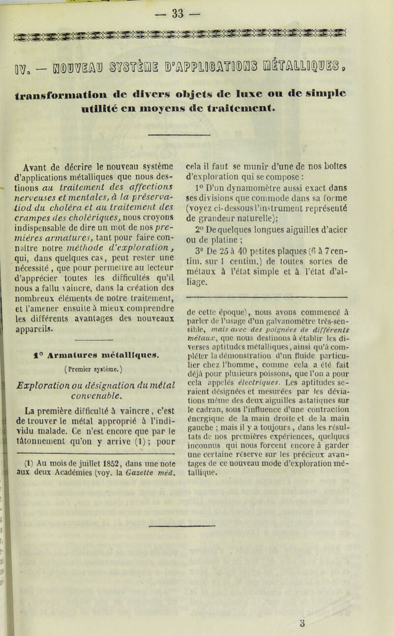 - mmm tomi ®wu©ot®k]§ i?ayw^5 Irniisforniation de divers olijets «le luxe ou de simple utilité en moyens «le traitement. Avant de décrire le nouveau système d’applications métalliques que nous des- tinons au traitement des affections nerveuses et mentales, à la préserva- tiod du choléra et au traitement des crampes des cholériques, nous croyons indispensable de dire un mot de nos pre- mières armatures, tant pour faire con- naître noire méthode d'exploration, qui, dans quelques cas, peut rester une nécessité , que pour permeiire au lecteur d’apprécier toutes les difficultés qu’il nous a fallu \ aiucre, dans la création des nombreux éléments de notre traitement, et l’amener ensuite à mieux comprendre les différents avantages des nouveaux appareils. 1° Armatures métalliques. (Premier système.) Exploration ou désignation du métal convenable. La première difficulté â vaincre , c’est de trouver le métal approprié à l’indi- vidu malade. Ce n’est encore que par le tâtonnement qu’on y arrive (1); pour (1) Au mois de juillet 1852, dans une note aux deux Académies (voy. la Gazette méd. cela il faut se munir d’une de nos boites d’exploration qui se compose : 1° D’un dynamomètre aussi exact dans ses divisions que commode dans sa forme (voyez ci-dessous l’instrument représenté de grandeur naturelle); 2° De quelques longues aiguilles d’acier ou de plaline ; 3° De 25 à 40 petites plaques (fi à 7cen- tim. sur 1 centim.) de toutes sortes de métaux à l’état simple et à l’état d’al- liage. de cette époque), nous avons commencé à parler de l’usage d’un galvanomètre très-sen- sible, mais avec des poignées de différents métaux, que nous destinons à établir les di- verses aptitudes métalliques, ainsi qu’à com- pléter la démonstration d’un fluide particu- lier chez l’homme, comme cela a été fait déjà pour plusieurs poissons, que l’on a pour cela appelés électriques. Les aptitudes se- raient désignées et mesurées par les dévia- tions même des deux aiguilles asiatiques sur le cadran, sous l’influence d’une contraction énergique de la main droite et de la main gauche ; mais il y a toujours, dans les résul- tats de nos premières expériences, quelques incounus qui nous forcent encore à garder une certaine réserve sur les précieux avan- tages de ce nouveau mode d’exploration mé- tallique. 3