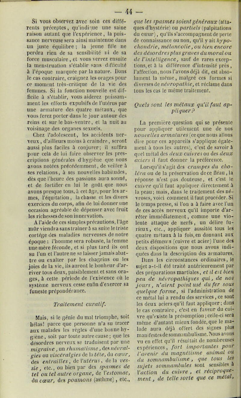 Si vous observez avec soin ces diffé- rents préceptes, qu’indique une saine raison autant que l’expérience, la puis- sance nerveuse sera ainsi mainlenue dans un juste équilibre ; la jeune fille ne perdra rien de sa sensibilité ni de sa force musculaire , et vous verrez ensuite la menstruation s’établir saris difficulté à l’époque marquée par la nature. Dans le cas contraire, craignez les orages pour ce moment très-critique de la vie des femmes. Si la fonction nouvelle est dif- ficile à s’établir, vous aiderez puissam- ment les efforts expulsifsde l’utérus par une armature des quatre métaux, que vous ferez porter dans le jour autour des reins et sur le bas-ventre, et la nuit au voisinage des organes sexuels. Chez l’adolescent, les accidents ner- veux , d’ailleurs moins à craindre, seront aussi plus faciles à conjurer; il suffira pour cela de lui faire observer les pres- criptions générales d'hygiène que nous avons notées précédemment, de veiller à ses relations, à ses nouvelles habitudes, dès que l’heure des passions aura sonné, et de fortifier en lui le goût que nous avons presque tous, à cet âge, pour les ar- mes, l’équitation, lâchasse et les divers exercices du corps, afin de lui donner une occasion agréable de dépenser avec fruit les richesses de son innervation. A l’aide de ces simples précautions, l’âge mùr viendra sans traîner 5 sa suile le triste cortège des maladies nerveuses de notre époque : l’homme sera robuste, la femme une mère féconde, et si plus tard ils ont su l’un et l’autre ne se laisser jamais abat- tre ou exalter par les chagrins ou les joies de la vie, ils auront le bonheur d’ar- river tous deux, paisiblement et sans ora- ges, à cette période de l’existence où le système nerveux cesse enfin d’exercer sa funeste prépondérance. Traitement curatif. Mais, si le génie du mal triomphe, soit hélas! parce que personne n’a su tracer aux malades les règles d’une bonne hy- giène , soit, par toute autre cause ; que les désordres nerveux se traduisent par une migraine, un rhumatisme, des névral- gies ou viscéralgies de la tète, du cœur, des entrailles, de l'utérus, delà ves- sie, etc., ou bien par des spasmes de tel ou tel autre organe, de l'estomac, du cœur, des poumons (asthme), etc., que les spasmes soient généraux (atta- ques d’hystérie) ou partiels (palpitations du cœur), qu’ils s’accompagnent de perle de connaissance ou non, qu’il y ail hypo- chondrie, mélancolie, ou bien encore des désordres plus graves du moral ou de l’intelligence, sauf de rares excep- tions, et. à la différence d’intensité près, l’affection, nous l’avons déjà dit, est abso- lument la même, malgré ces formes si diverses de névropathie, et réclame dans tous les cas le même traitement. Quels sont les métaux qu’il faut ap- pliquer P La première question qui se présente pour appliquer utilement une de nos nouvelles armatures (ce que nous allons dire pour ces appareils s’applique égale- ment à tous les autres), c’est de savoir à quel métal des deux cuivres ou des deux aciers il faut donner la préférence. Lorsqu’il s’agit des crampes du cho- léra ou de la préservation de ce fléau, la réponse n’est pas douteuse, et c’est le cuivre qu’il faut appliquer directement à la peau; mais, dans le traitement des né- vroses, voici comment il faut procéder. Si le temps presse, si l’on a à faire avec l'un de ces accès nerveux qu’il importe d’ar- rêter immédiatement, comme une vio- lente attaque de nerfs, un délire fu- rieux, etc., appliquer aussitôt tous les quatre métaux à la fois, en donnant aux petits éléments (cuivre et acier) l’une des deux dispositions que nous avons indi- quées dans la description des armatures. Dans les circonstances ordinaires, le sujet a-t-il été traité antérieurement par des préparations martiales, et il est bien peu de névropathiques qui, de nos jours, n’aient point usé du fer sous quelque forme, si l’administration de ce métal lui a rendu des services, ce sont les deux aciers qu’il faut appliquer; dam le cas contraire, c’est en faveur du cui- vre qu’existe la présomption ; celle-ci sera même d’autant mieux fondée, que le ma- lade aura déjà offert des signes plus manifestes de somnambulisme. INous avons vu en effet qu’il résultait de nombreuses expériences, fort importantes pour l’avenir du magnétisme animal ou du somnambulisme, que tous les sujets somnambules sont sensibles â l'action du cuivre , cl réciproque- ment , de telle sorte que ce métal,