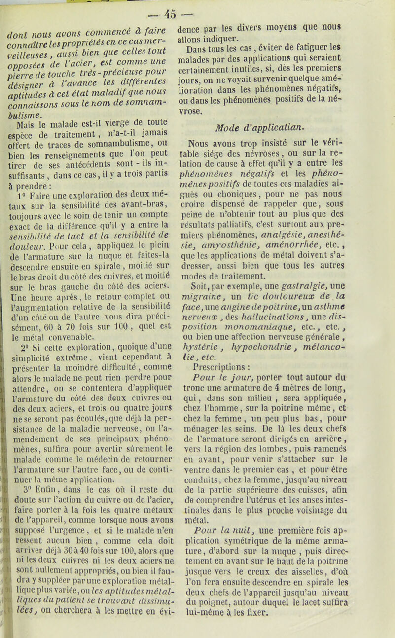 dont nous avons commencé à faire connaître les propriétés en ce cas mer- veilleuses , aussi bien que celles tout opposées de l’acier, est comme une pierre de touche très - précieuse pour désigner à l’avance les différentes aptitudes à cet état maladif que nous connaissons sous le nom de somnam- bulisme. Mais le malade est-il vierge de toute espèce de traitement, n’a-t-il jamais offert de traces de somnambulisme, ou bien les renseignements que 1 on peut tirer de ses antécédents sont - ils in- suffisants , dans ce cas, il y a trois partis à prendre : 1° Faire une exploration des deux mé- taux sur la sensibilité des avant-bras, toujours avec le soin de tenir un compte exact de la différence qu’il y a entre la sensibilité de tact et la sensibilité de douleur. Pour cela , appliquez le plein de l’armature sur la nuque et faites-la descendre ensuile en spirale , moitié sur le bras droit, du côté des cuivres, et moitié sur le bras gauche du côté des aciers. Une heure après , le retour complet ou l’augmentation relative de la sensibilité d’un côté ou de l’aulre vous dira préci- sément, 60 à 70 fois sur 100 , quel est le métal convenable. 2° Si cette exploration, quoique d’une simplicité extrême, vient cependant à présenter la moindre difficulté , comme i alors le malade ne peut rien perdre pour attendre, on se contentera d’appliquer i l’armature du côté des deux cuivres ou ! des deux aciers, et trois ou quatre jours i ne se seront pas écoulés, que déjà la per- Isistance de la maladie nerveuse, ou l’a- mendement de ses principaux phéno- mènes, suffira pour avertir sûrement le malade comme le médecin de retourner l’armature sur l’autre face, ou de conti- nuer la môme application. 3° Enfin, dans le cas où il reste du doute sur l’action du cuivre ou de l’acier, faire porter à la fois les quatre métaux de l’appareil, comme lorsque nous avons supposé l’urgence, et si le malade n’en ressent aucun bien , comme cela doit arriver déjà 30 à 40 fois sur 100, alors que ni les deux cuivres ni les deux aciers ne sont nullement appropriés, ou bien il fau- dra y suppléer par une exploration métal- lique plus variée, ou les aptitudes métal- liques du patient se trouvant dissimu- lées, on cherchera à les mettre en évi- dence par les divers moyens que nous allons indiquer. Dans tous les cas , éviter de fatiguer les malades par des applications qui seraient certainement inutiles, si, dès les premiers jours, on ne voyait survenir quelque amé- lioration dans les phénomènes négatifs, ou dans les phénomènes positifs de la né- vrose. Mode d’applicatian. Nous avons trop insisté sur le véri- table siège des névroses, ou sur la re- lation de cause à effet qu’il y a entre les phénomènes négatifs et les phéno- mènes positifs de toutes ces maladies ai- guës ou choniques, pour ne pas nous croire dispensé de rappeler que, sous peine de n’obtenir tout au plus que des résultats palliatifs, c’est surtout aux pre- miers phénomènes, analgésie, anesthé- sie, amyosthénie, aménorrhée, etc., que les applications de métal doivent s’a- dresser, aussi bien que tous les autres modes de traitement. Soit, par exemple, une gastralgie, une migraine, un tic douloureux de la face, une angine de poitrine,un asthme nerveux , des hallucinations, une dis- position monomaniaque, etc., etc., ou bien une affection nerveuse générale , hystérie , hypocliondrie , mélanco- lie, etc. Prescriptions : Pour te jour, porter tout autour du tronc une armature de 4 mètres de long, qui, dans son milieu , sera appliquée, chez l’homme, sur la poitrine même, et chez la femme, un peu plus bas, pour ménager les seins. De là les deux chefs de l’armature seront dirigés en arrière , vers la région des lombes , puis ramenés en avant, pour venir s’attacher sur le ventre dans le premier cas , et pour être conduits, chez la femme, jusqu’au niveau de la partie supérieure des cuisses, afin de comprendre l’utérus et les anses intes- tinales dans le plus proche voisinage du métal. Pour la nuit, une première fois ap- plication symétrique de la même arma- ture, d’abord sur la nuque , puis direc- tement en avant sur le haut delà poitrine jusque vers le creux des aisselles, d’où l’on fera ensuile descendre en spirale les deux chefs de l’appareil jusqu’au niveau du poignet, autour duquel le lacet suffira lui-même à les fixer.