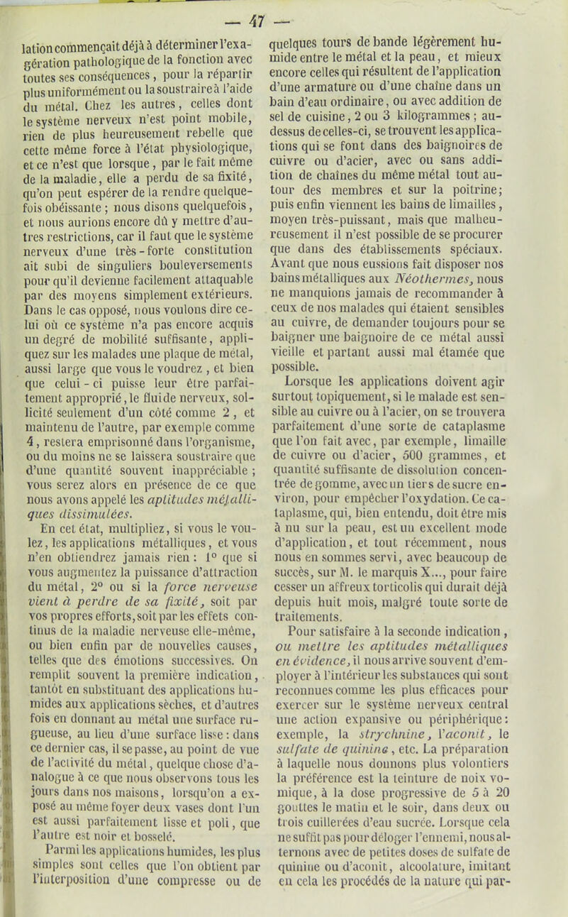 lation commençait déjà à déterminer l’exa- gération pathologique de la fonction avec toutes ses conséquences, pour la répartir plus uniformément ou lasouslraireà l aide du métal. Chez les autres, celles dont le système nerveux n’est point mobile, rien de plus heureusement rebelle que cette même force à l’état physiologique, et ce n’est que lorsque , par le fait même de la maladie, elle a perdu de sa fixité, qu’on peut espérer de la rendre quelque- fois obéissante ; nous disons quelquefois, et nous aurions encore dît y mettre d’au- tres restrictions, car il faut que le système nerveux d’une très-forte constitution ait subi de singuliers bouleversements pour qu’il devienne facilement attaquable par des moyens simplement extérieurs. Dans le cas opposé, nous voulons dire ce- lui où ce système n’a pas encore acquis un degré de mobilité suffisante, appli- quez sur les malades une plaque de métal, aussi large que vous le voudrez , et bien que celui - ci puisse leur être parfai- tement approprié, le fluide nerveux, sol- licité seulement d’un côté comme 2 , et maintenu de l’autre, par exemple comme 4 , restera emprisonné dans l’organisme, ou du moins ne se laissera soustraire que d’une quantité souvent inappréciable ; vous serez alors en présence de ce que nous avons appelé les aptitudes métalli- ques dissimulées. En cet état, multipliez, si vous le vou- lez, les applications métalliques, et vous n’en obtiendrez jamais rien : 1° que si vous augmentez la puissance d’attraction du métal, 2° ou si la force nerveuse vient à perdre de sa fixité, soit par vos propres efforts, soit par les effets con- tinus de la maladie nerveuse elle-même, ou bien enfin par de nouvelles causes, telles que des émotions successives. On remplit souvent la première indication, tantôt en substituant des applications hu- mides aux applications sèches, et d’autres fois en donnant au métal une surface ru- gueuse, au lieu d’une surface lisse : dans ce dernier cas, il se passe, au point de vue de l’activité du métal, quelque chose d’a- nalogue à ce que nous observons tous les jours dans nos maisons, lorsqu’on a ex- posé au même foyer deux vases dont l’un est aussi parfaitement lisse et poli, que l’autre est noir et bosselé. Parmi les applications humides, les plus simples sont celles que l’on obtient par l’interposition d’une compresse ou de quelques tours de bande légèrement hu- mide entre le métal et la peau, et mieux encore celles qui résultent de l’application d’une armature ou d’une chaîne dans un bain d’eau ordinaire, ou avecaddilion de sel de cuisine, 2 ou 3 kilogrammes ; au- dessus de celles-ci, se trouvent les applica- tions qui se font dans des baignoires de cuivre ou d’acier, avec ou sans addi- tion de chaînes du même métal tout au- tour des membres et sur la poitrine; puis enfin viennent les bains de limailles, moyen très-puissant, mais que malheu- reusement il n’est possible de se procurer que dans des établissements spéciaux. Avant que nous eussions fait disposer nos bains métalliques aux Néothermes, nous ne manquions jamais de recommander à ceux de nos malades qui étaient sensibles au cuivre, de demander toujours pour se baigner une baignoire de ce métal aussi vieille et parlant aussi mal étamée que possible. Lorsque les applications doivent agir surtout topiquement, si le malade est sen- sible au cuivre ou à l’acier, on se trouvera parfaitement d’une sorte de cataplasme que l’on fait avec, par exemple, limaille de cuivre ou d’acier, 500 grammes, et quantité suffisante de dissolution concen- trée de gomme, avec un tiers de sucre en- viron, pour empêcher l’oxydation. Ce ca- taplasme, qui, bien entendu, doit être mis à nu sur la peau, est un excellent mode d’application, et tout récemment, nous nous en sommes servi, avec beaucoup de succès, sur M. le marquis X..., pour faire cesser un affreux torticolis qui durait déjà depuis huit mois, malgré loule sorte de traitements. Pour satisfaire à la seconde indication , ou mettre les aptitudes métalliques en évidence, il nous arrive souvent d’em- ployer à l’intérieur les substances qui sont reconnues comme les plus efficaces pour exercer sur le système nerveux central une action expansive ou périphérique : exemple, la strychnine, Yaconit, le sulfate de quinine , etc. La préparation à laquelle nous donnons plus volontiers la préférence est la teinture de noix vo- mique, à la dose progressive de 5 à 20 gouttes le matin et le soir, dans deux ou trois cuillerées d’eau sucrée. Lorsque cela ne suffit pas pour déloger l’ennemi, nous al- ternons avec de petites doses de sulfale de quinine ou d’aconit, alcoolalure, imitant en cela les procédés de la nature qui par-