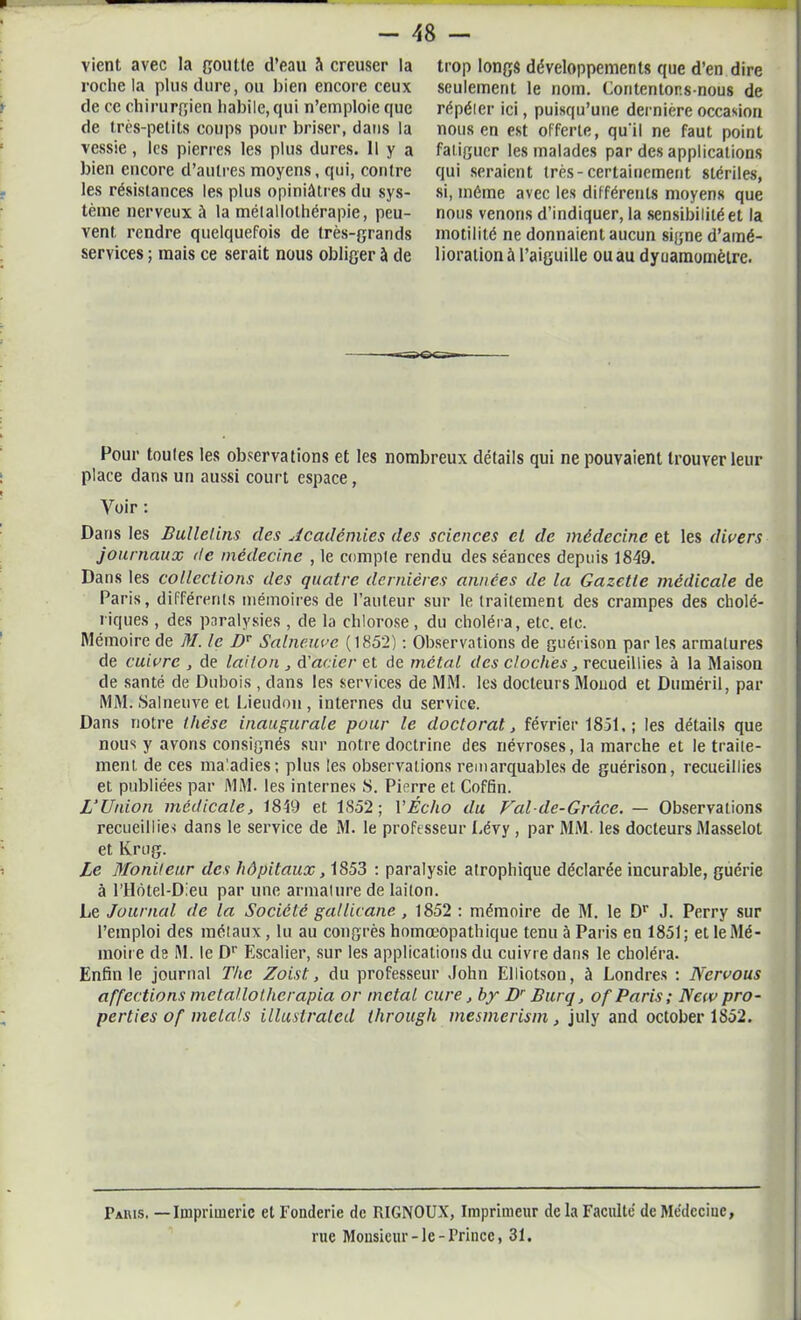 vient avec la goutte d’eau à creuser la roche la plus dure, ou bien encore ceux de ce chirurgien habile, qui n’emploie que de très-petits coups pour briser, dans la vessie, les pierres les plus dures. Il y a bien encore d’autres moyens, qui, contre les résistances les plus opiniâtres du sys- tème nerveux â la méiallolhérapie, peu- vent rendre quelquefois de très-grands services ; mais ce serait nous obliger à de trop longs développements que d’en dire seulement le nom. Contentons-nous de répéier ici, puisqu’une dernière occasion nous en est offerte, qu'il ne faut point fatiguer les malades par des applications qui seraient très-certainement stériles, si, même avec les différents moyens que nous venons d’indiquer, la sensibilité et la motilité ne donnaient aucun signe d’amé- lioration à l’aiguille ou au dynamomètre. Pour toutes les observations et les nombreux détails qui ne pouvaient trouver leur place dans un aussi court espace, Voir : Dans les Bulletins des Académies des sciences cl de médecine et les divers journaux de médecine , le compte rendu des séances depuis 1849. Dans les collections des quatre dernières années de la Gazette médicale de Paris, différents mémoires de l’auteur sur le traitement des crampes des cholé- riques , des paralysies , de la chlorose, du choléra, etc. etc. Mémoire de M. le DT Salneuvc (1852) : Observations de guérison par les armatures de cuivre , de laiton , d'acier et de métal des cloches, recueillies à la Maison de santé de Dubois , dans les services de MM. les docteurs Monod et Duméril, par MM. Salneuve et Lieudon, internes du service. Dans notre thèse inaugurale pour le doctorat, février 1851, ; les détails que nous y avons consignés sur notre doctrine des névroses, la marche et le traite- ment de ces maladies; plus les observations remarquables de guérison, recueillies et publiées par MM. les internes S. Pierre et Coffin. L’Union médicale, 1849 et 1S52; Y Écho du Valde-Grâce. — Observations recueillies dans le service de M. le professeur Lévy , par MM. les docteurs Masselot et Krug. Le Moniteur des hôpitaux, 1853 ; paralysie atrophique déclarée incurable, guérie à l’Hôtel-Dleu par une armature de laiton. Le Journal de la Société gallicane , 1852 : mémoire de M. le Dr J. Perry sur l’emploi des métaux, lu au congrès homœopathique tenu à Paris en 1851; et le Mé- moire de M. le Dr Escalier, sur les applications du cuivre dans le choléra. Enfin le journal The Zoist, du professeur John Elliotsou, à Londres : Nervous affections metallotherapia or métal cure, by Dr Burq, of Paris ; New pro- perties of mêlais illustrated through mesmerism, july and october 1852. Paris. — Imprimerie et Fonderie de RIGNOUX, Imprimeur de la Faculté de Médeciue, rue Monsieur-le-Prince, 31.