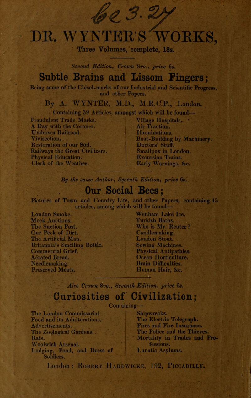DR. WYNTER'S'WOEKS, Three Volumes,'complete, 18s. Second Edition, Crown Svo.^ price 6s. Subtle Srains and Lissom Fingers; Being some of the Chisel-marks and By A. WYNTEK, Containing 39 Articles, Fraudulent Trade Marks. A Day with the Coroner, Undersea Railroad. Vivisection., Restoration of our Soil. Railways the Great Civilizers. Physical Education. Clerk of the Weather. of our Industrial and Scientific Progress, other Papers. M.D., M.R>C:P., London. amongst which will be found— Village Hospitals. ^ Air Traction. Illuminations. Boat-Building by Machinery. Doctors' Stuff. Smallpox in London. Excursion Trains. Early Warnings, &c. By the same Author, Seventh Edition^ price 6*. Our Social Bees; Pictures of Town and Country Life, and other Papers, containing 45 articles, among which will be found- London Smoke. Wenham Lake Ice. Mock Auctions. Turkish Baths. The Suction Post. Who is Mr. Renter ? Our Peck of Dirt. Candlemaking. The Artificial Man. London Stout. Britannia's Smelling Bottle. Sewing Machines. Commercial Grief. Physical Antipathies. Aerated Bread. Ocean Horticulture. Needlemaking. Brain Difficulties. Preserved Meats, Human Hair, &c. Also Crown 9>vo., Seventh Edition, price 6*. Curiosities of Civilization; Containing— The London Commissariat. Food and its Adulterations. Advertisements. The Zoological Gardens. Rats. Woolwich Arsenal. Lodging, Food, and Dress of Soldiers. Shipwrecks. The Electric Telegraph. Fires and Fire Insurance. The Police and the Thieves. Mortality in Trades and Pro- fessions. Lunatic Asylums, London: Robert Hardwicke, 192, Piccadii,iy.