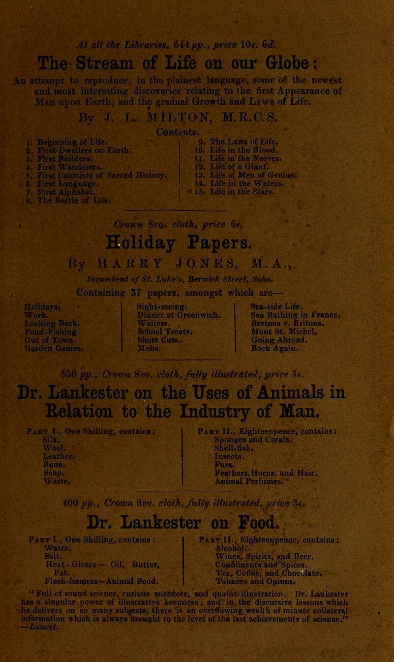 At all the Libraries, 64:4pp., price IQs. Qd. The Stream of Life on our Grlobe: An attempt to reproduce, in the plainest language, some of the newest and most interesting discoveries relating to the first Appearance of Man upon Earth, and the gradual Growth and Laws of Life. By J. L. MILTON, M.R.O.S. Contents. J. Beginning of Life. | 9. The Laws of Life. 2. First Dwellers on Earth. 10. Life in the Blood. 3. First Builders. ' 11. Life in the Nerves. 4. First Wanderers. I 12. Life of a Giant. 5. First Colonists of Sacred History, 13. Life of Men of Genius. 6. First Language. ' 14. Life in the Waters. 7. First Alphabet. j 15, Life in the Stars. 8. The Battle of Life. ' Holidays. Work. Looking Back. Pond-Fishing. Out of Town. Garden Games. Crown SvQ^ cloth, price 6s. Holiday Papers. By HARRY JONES, M.A., Incumbent of St, Luke's, Berwick Street, Soho, Containing 37 papers, amongst which are— Sea-side Life. Sight-seeing. Dinner at Greenwich. Waiters, . School Treats. Short Cuts. Mobs. Sea Bathing in France. Bretons v. Britons. Mont St. Michel. Going Abroad. Back Again. .350 pp.. Crown Svo. cloth, fully illustrated, price 3s. Dr. Lankester on the Uses of Animals in Relation to the Industry of Man. Part I., One Shilling, contains: Silk. Wool. • Leather. Bone. Soap. Waste. Part IL, Eighteenpence, contains 1 Sponges and Corals. SbelUfish. Insects, Furs. Feathers,Horns, and Hair. Animal Perfumes.' 400 p])., Crown Svo. cloth, fully illustrated, price 3s. Dr. Lankester on Pood. Part IL, Eighteenpence, contains: Alcohol. Wines, Spirits, and Beer. Condiments and Spices. Tea, Coffee, and Choculate. Tobacco and Opium.  Full of sound science, curious anecdote, and quaint illustration. Dr. Lankester has a singular power of illustrative keenness; and in the discursive lessons which he delivers on so many subjects, there is an overflowing wealth of minute collateral information which is always brought to the level of the last achievements of science. —Lancet, Part I., One Shilhng, contains : Water. Salt. Heat- Givers — Oil, Butter, Fat. . • Flesh-formers—Animal Pood.