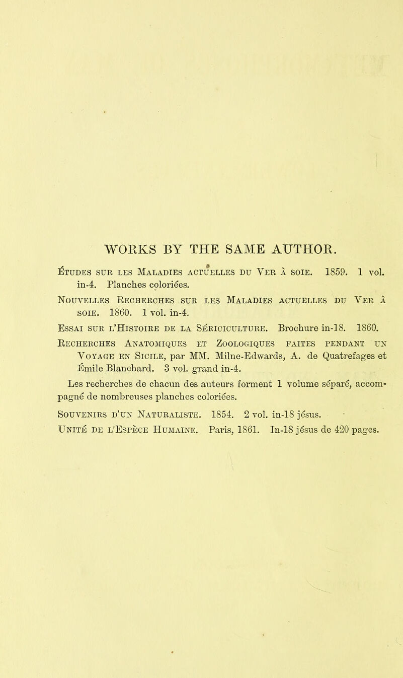 WORKS BY THE SAME AUTHOR. l^TUDES SUR LES MALADIES ACTUELLES DU VeR A SOIE. 1859. 1 vol. in-4. Planches coloriees. NOUVELLES KECaERCHES SUR LES MALADIES ACTUELLES DU VeR A SOIE. 1860. 1 vol. in-4. EssAi SUR l'Histoire de la Sbriciculture. Brochure in-18. 1860. EeCHERCHES AnATOMIQUES ET ZoOLOGIQUES EAITES pendant UN Voyage en Sicile, par MM. Milne-Edwards, A. de Quatrefages et £mile Blanchard. 3 vol. grand in-i. Les recherches de cliacun des auteurs forment 1 volume separe, accom- pagne de nombreuses planches coloriees. Souvenirs d'un Naturaliste. 1854, 2 vol. in-18 jesus. Unite de l'Espece Humaine. Paris, 1861. In-18 j^sus de 420 pages.