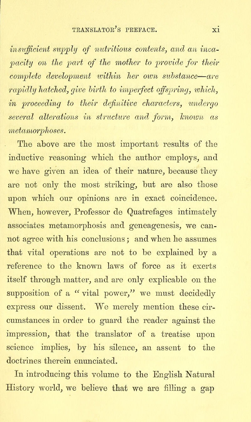 insufficient siiio^ly of nutritious contents, and an inca- facity on the ]3aTt of the mother to iirovide for their comjplete development ivithin her ovm substance—are rapidly hatched, give hirth to imperfect offspring, ujhich, in proceeding to their definitive characters, undergo several alterations in structure and form, hnoivn as metamorphoses. Tlie above are tlie most important results of tlie inductive reasoning whicli the autlior employs^ and we have given an idea of their nature^, because they are not only the most striking, but are also those upon which our opinions are in exact coincidence. When, however. Professor de Quatrefages intimately associates metamorphosis and geneagenesis, we can- not agree with his conclusions; and when he assumes that vital operations are not to be explained by a reference to the known laY\^s of force as it exerts itself through matter, and are only explicable on the supposition of a vital power,'' we must decidedly express our dissent. We merely mention these cir- cumstances in order to guard the reader against the impression, that the translator of a treatise upon science implies, by his silence, an assent to the doctrines therein enunciated. In introducing this volume to the English Natural History world, we believe that we are filling a gap