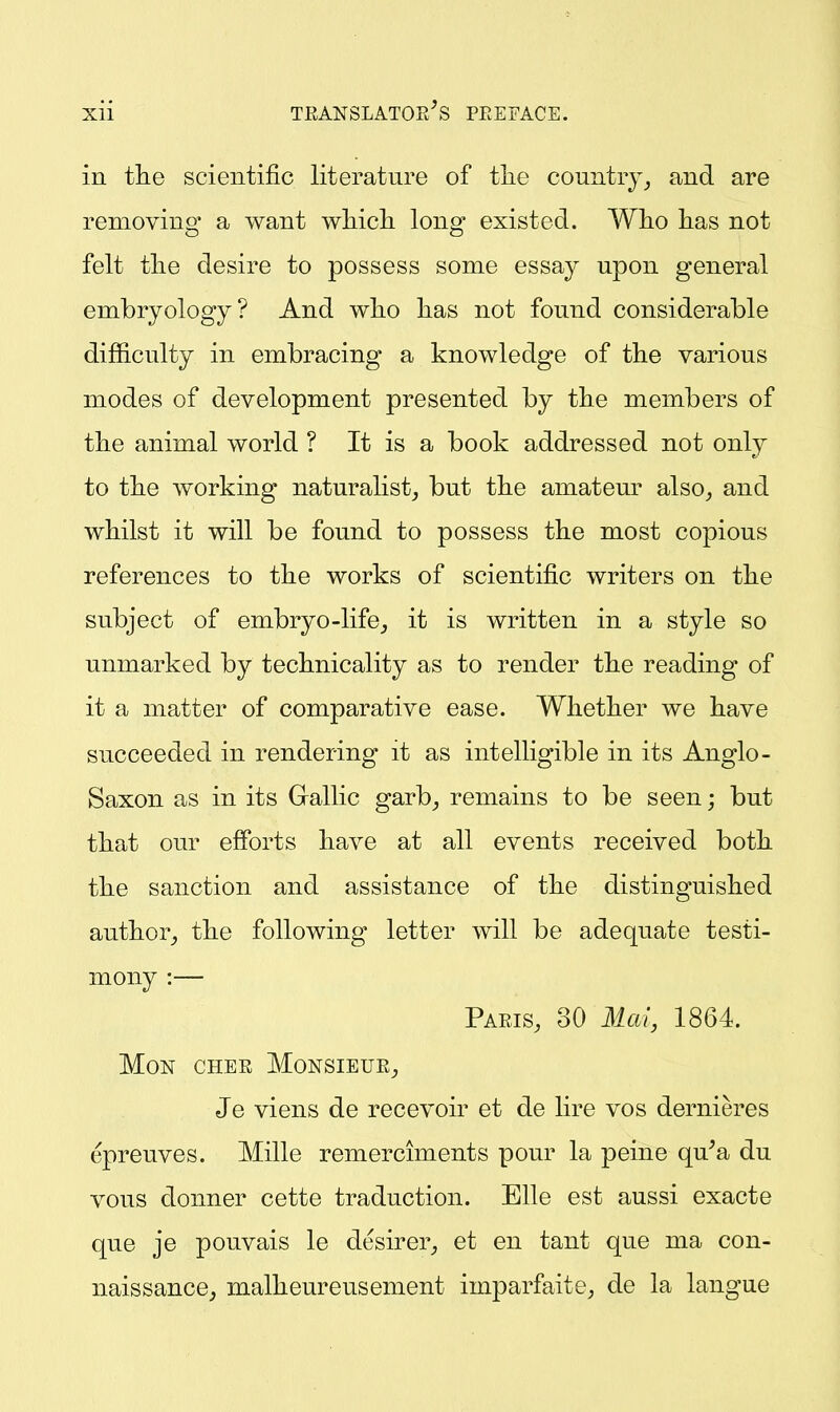 in the scientific literature of tlie country^ and are removing a want wMcli long existed. Wlio lias not felt tlie desire to possess some essay upon general embryology? And who has not found considerable difficulty in embracing a knowledge of the various modes of development presented by the members of the animal world ? It is a book addressed not only to the working naturalist^ but the amateur also_, and whilst it will be found to possess the most copious references to the works of scientific writers on the subject of embryo-life^ it is written in a style so unmarked by technicality as to render the reading of it a matter of comparative ease. Whether we have succeeded in rendering it as intelligible in its Anglo- Saxon as in its Gallic garb^ remains to be seen; but that our efforts have at all events received both the sanction and assistance of the distinguished author,, the following letter will be adequate testi- mony :— Paeis, 30 Mai, 1864. MON CHEE MONSIEUE^ Je viens de recevoir et de lire vos dernieres epreuves. Mille remerciments pour la peine qu^a du vous donner cette traduction. Elle est aussi exacte que je pouvais le desirer^ et en tant que ma con- naissance^ malheureusement imparfaite; de la langue