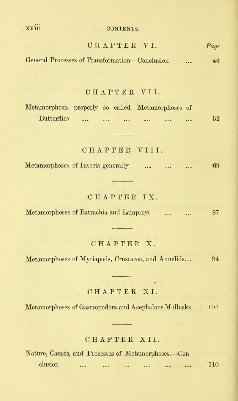CHAPTEE VI. General Processes of Transformation—Conclusion CHAPTER VII. Metamorphosis properly so called—Metamorphoses of Butterflies CHAPTER VIII. Metamorphoses of Insects generally CHAPTER IX. Metamorphoses of Batrachia and Lampreys CHAPTER X. Metamorphoses of Myriapods, Crustacea, and Annelids... CHAPTER XI. Metamorphoses of Castropodous and Acephalous Mollusks CHAPTER XII. Nature, Causes, and Processes of Metamorphoses.—Con- clusion ... ... ... ...