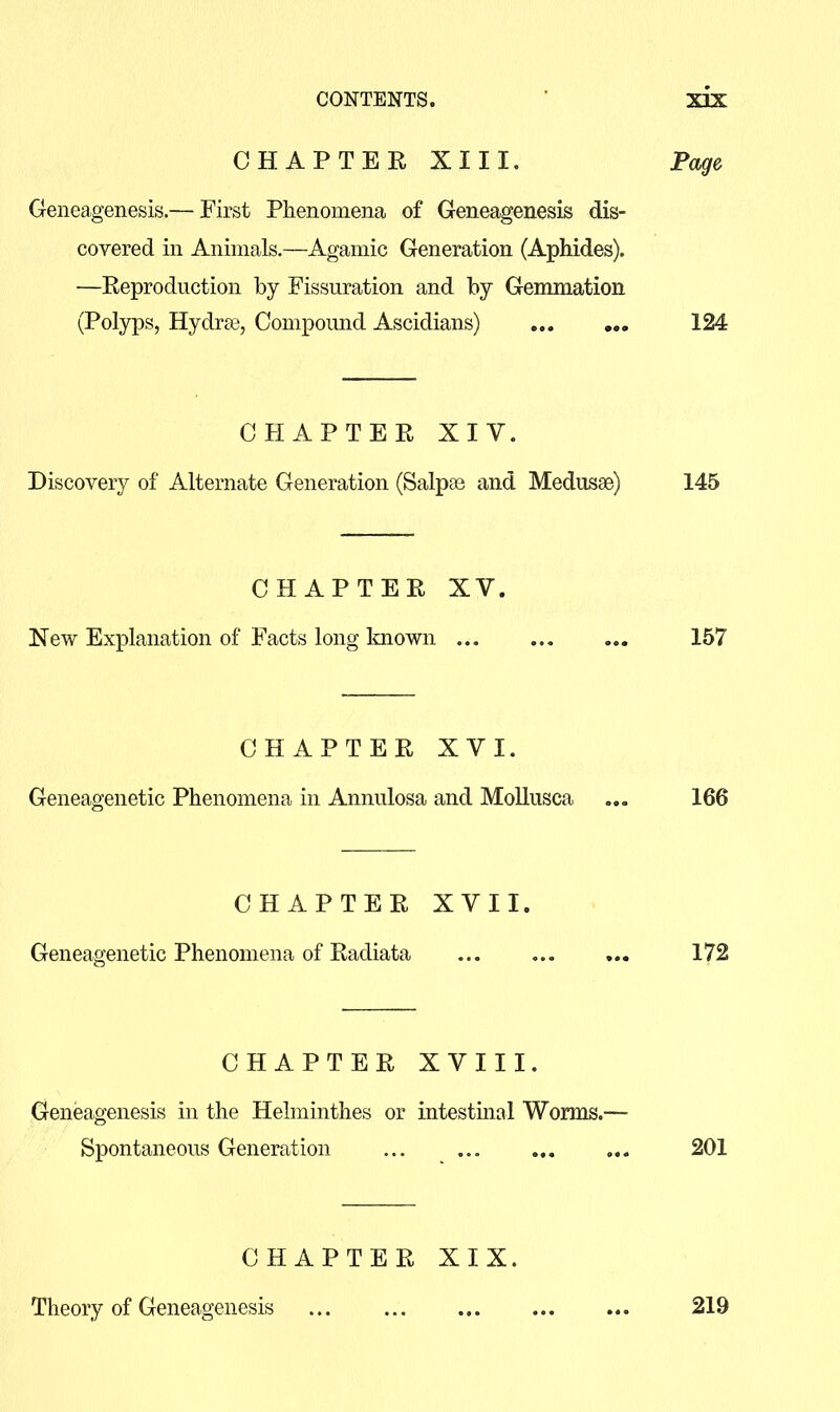 CHAPTER XIII. Page Geneagenesis.— First Phenomena of Geneagenesis dis- covered in Animals.—Agamic Generation (Aphides). —Reproduction by Fissuration and by Gemmation (Polyps, Hydrai, Compoimd Ascidians) 124 CHAPTER XIV. Discovery of Alternate Generation (Salpas and Medusae) 145 CHAPTER XV. New Explanation of Facts long loiown ... ... 157 CHAPTER XVI. Geneagenetic Phenomena in Annulosa and Mollusca ... 166 CHAPTER XVII. Geneagenetic Phenomena of Radiata ... ... ... 172 CHAPTER XVIII. Geneagenesis in the Helminthes or intestinal Worms.— Spontaneous Generation ... 201 CHAPTER XIX. Theory of Geneagenesis 219