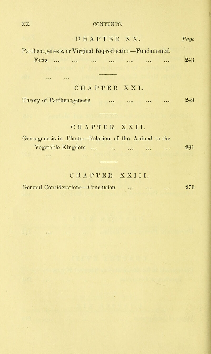 CHAPTER XX. Fag& Partlienogenesis, or Virginal Reproduction—Fundamental Facts 243 CHAPTER XXI. Theory of Parthenogenesis 249 CHAPTER XXII. Geneagenesis in Plants—Relation of the Animal to the Vegetable Kmgdoni ... ... 261 CHAPTER XXIII. General Considerations—Conclusion 276