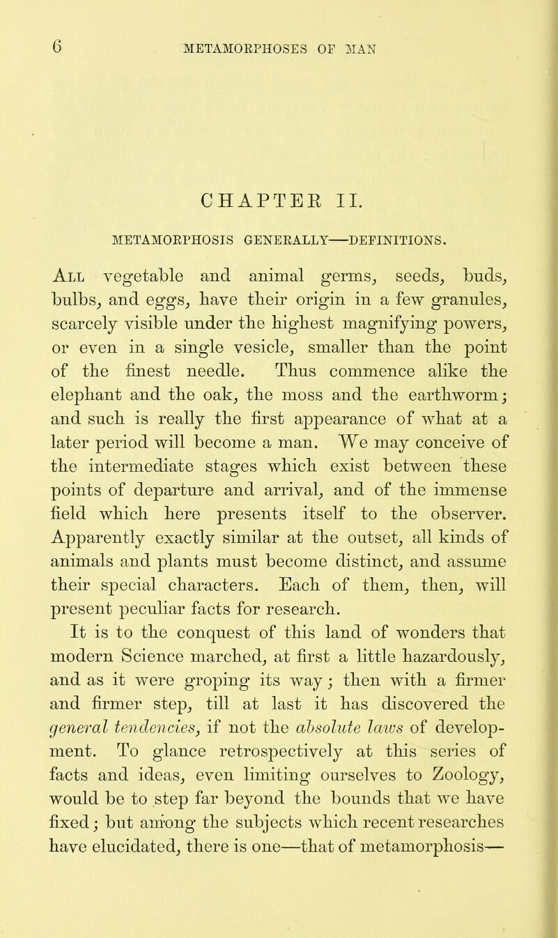 CHAPTER 11. METAMOEPHOSIS GENEEALLY DEFINITIONS. All vegetable and animal germs^ seeds_, buds^ bulbSj and eggs_, have tlieir origin in a few granules^ scarcely visible under tlie higliest magnifying powers^ or even in a single vesicle^ smaller than the point of the finest needle. Thus commence alike the elephant and the oak^ the moss and the earthworm; and such is really the first appearance of what at a later period will become a man. We may conceive of the intermediate stages which exist between these points of departure and arrival^ and of the immense field which here presents itself to the observer. Apparently exactly similar at the outset^ all kinds of animals and plants must become distinct,, and assume their special characters. Each of them^ then^ will present peculiar facts for research. It is to the conquest of this land of wonders that modern Science marched, at first a little hazardously, and as it were groping its way; then with a firmer and firmer step, till at last it has discovered the general tendencies, if not the absolute laius of develop- ment. To glance retrospectively at this series of facts and ideas, even limiting ourselves to Zoology, would be to step far beyond the bounds that we have fixed j but ani'ong the subjects which recent researches have elucidated, there is one—that of metamorphosis—