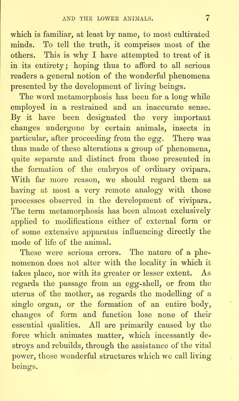 which is familiar_, at least by name^ to most cultivated minds. To tell the truths it comprises most of the others. This is why I have attempted to treat of it in its entirety; hoping thus to afford to all serious readers a general notion of the wonderful phenomena presented by the development of living beings. The word metamorphosis has been for a long while employed in a restrained and an inaccurate sense. By it have been designated the very important changes undergone by certain animals_, insects in particular, after proceeding from the egg. There was thus made of these alterations a group of phenomena_, quite separate and distinct from those presented in the formation of the embryos of ordinary ovipara. With far more reason, we should regard them as having at most a very remote analogy with those processes observed in the development of vivipara. The term metamorphosis has been almost exclusively applied to modifications either of external form or of some extensive apparatus influencing directly the mode of life of the animal. These were serious errors. The nature of a phe- nomenon does not alter with the locality in which it takes place_, nor with its greater or lesser extent. As regards the passage from an egg-shell, or from the uterus of the mother, as regards the modelling of a single organ, or the formation of an entire body, changes of form and function lose none of their essential qualities. All are primarily caused by the force which animates matter, which incessantly de- stroys and rebuilds, through the assistance of the vital power, those wonderful structures which we call living beings.