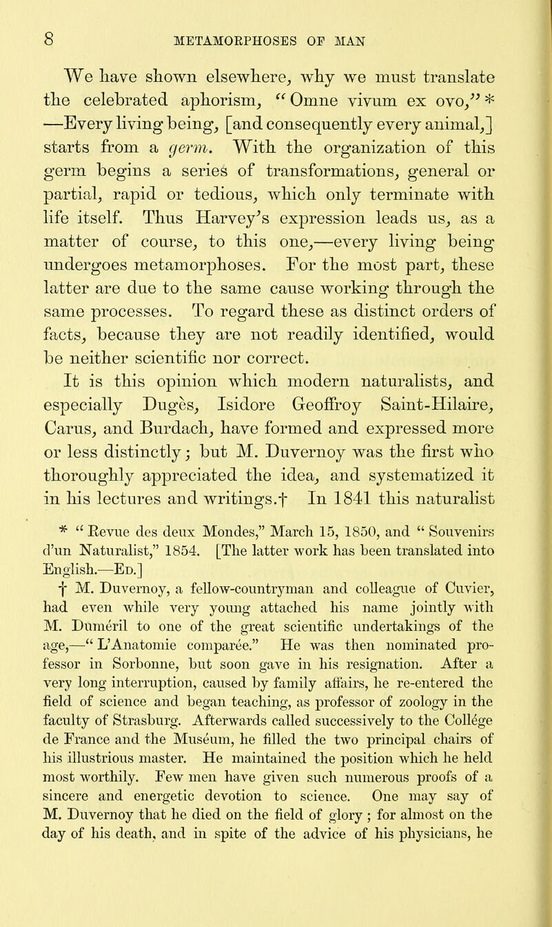 We have shown elsewhere,, why we must translate the celebrated aphorism^  Omne vivum ex ovo/^ * —Every living being, [and consequently every animal,] starts from a gGr7n. With the organization of this germ begins a series of transformations, general or partial, rapid or tedious, which only terminate with life itself. Thus Harvey^s expression leads us, as a matter of course, to this one,—every living being undergoes metamorphoses. For the most part, these latter are due to the same cause working through the same processes. To regard these as distinct orders of facts, because they are not readily identified, would be neither scientific nor correct. It is this opinion which modern naturalists, and especially Duges, Isidore Geoffrey Saint-Hilaire, Carus, and Burdach, have formed and expressed more or less distinctly; but M. Duvernoy was the first who thoroughly appreciated the idea, and systematized it in his lectures and writings.f In 1841 this naturalist  Revue des deiix Mondes, March 15, 1850, and  Souvenirs d'un Naturalist, 1854. [The latter work has been translated into English.—Ed.] -j- M. Duvernoy, a fellow-countryman and colleague of Cuvier, had even while very young attached his name jointly with M. Dumeril to one of the great scientific undertakings of the age,— L'Anatomic comparee. He was then nominated pro- fessor in Sorbonne, but soon gave in his resignation. After a very long interruption, caused by family affairs, he re-entered the field of science and began teaching, as professor of zoology in the faculty of Strasburg. Afterwards called successively to the ColMge de France and the Museum, he filled the two principal chairs of his illustrious master. He maintained the position which he held most worthily. Few men have given such numerous proofs of a sincere and energetic devotion to science. One may say of M. Duvernoy that he died on the field of glory ; for almost on the day of his death, and in spite of the advice of his physicians, he