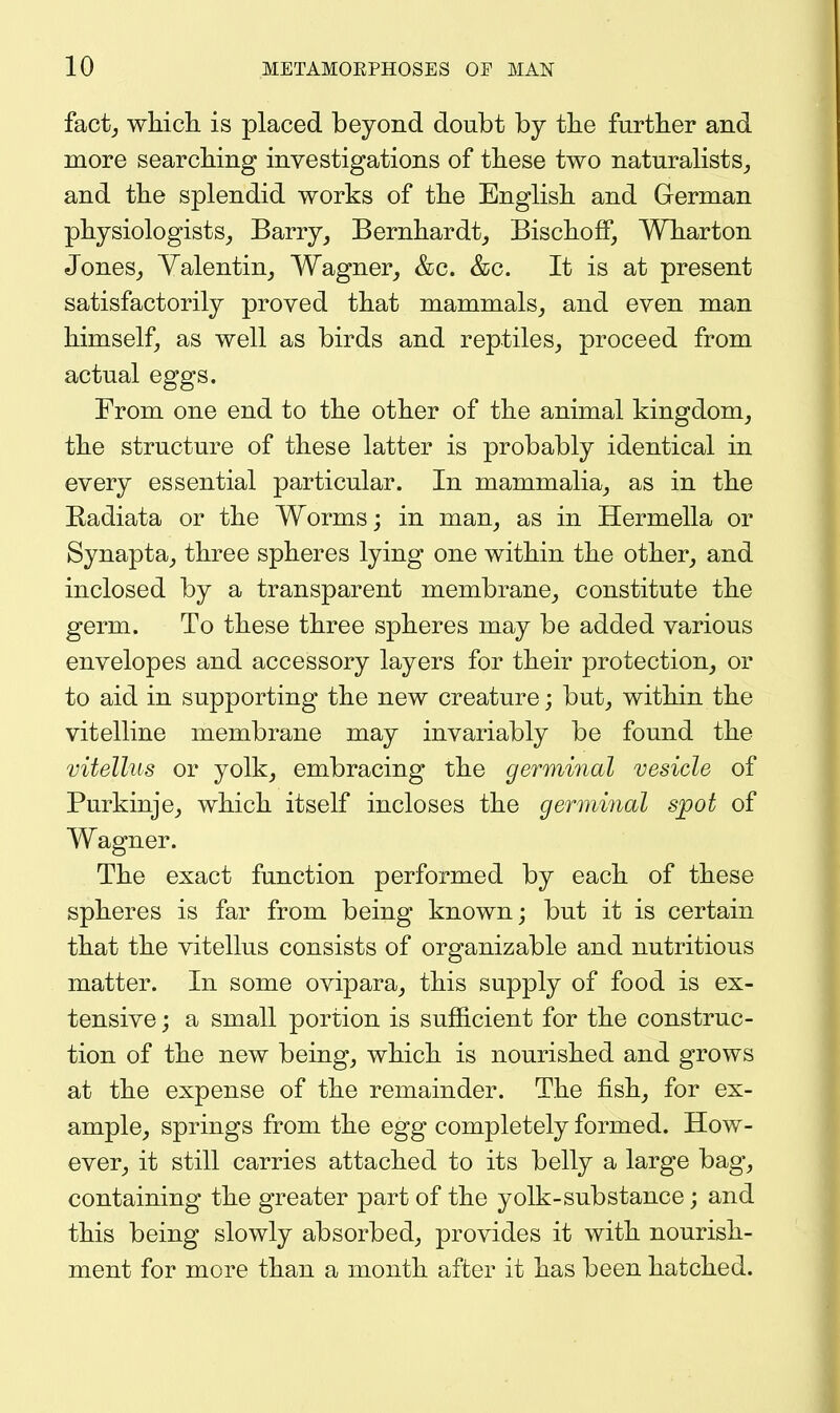 fact^ which is placed beyond doubt by the further and more searching investigations of these two naturalists^ and the splendid works of the English and German physiologists^ Barry^ Bernhardt^ Bischoff, Wharton Jones_, Yalentin_, Wagner^ &c. &c. It is at present satisfactorily proved that mammals^ and even man himself, as well as birds and reptiles,, proceed from actual eggs. From one end to the other of the animal kingdom, the structure of these latter is probably identical in every essential particular. In mammalia, as in the Kadiata or the Worms; in man, as in Hermella or Synapta, three spheres lying one within the other, and inclosed by a transparent membrane, constitute the germ. To these three spheres may be added various envelopes and accessory layers for their protection, or to aid in supporting the new creature; but, within the vitelline membrane may invariably be found the vitellus or yolk, embracing the germinal vesicle of Purkinje, which itself incloses the germinal spot of Wagner. The exact function performed by each of these spheres is far from being known; but it is certain that the vitellus consists of organizable and nutritious matter. In some ovipara, this supply of food is ex- tensive ; a small portion is sufficient for the construc- tion of the new being, which is nourished and grows at the expense of the remainder. The fish, for ex- ample, springs from the egg completely formed. How- ever, it still carries attached to its belly a large bag, containing the greater part of the yolk-substance; and this being slowly absorbed, provides it with nourish- ment for more than a month after it has been hatched.