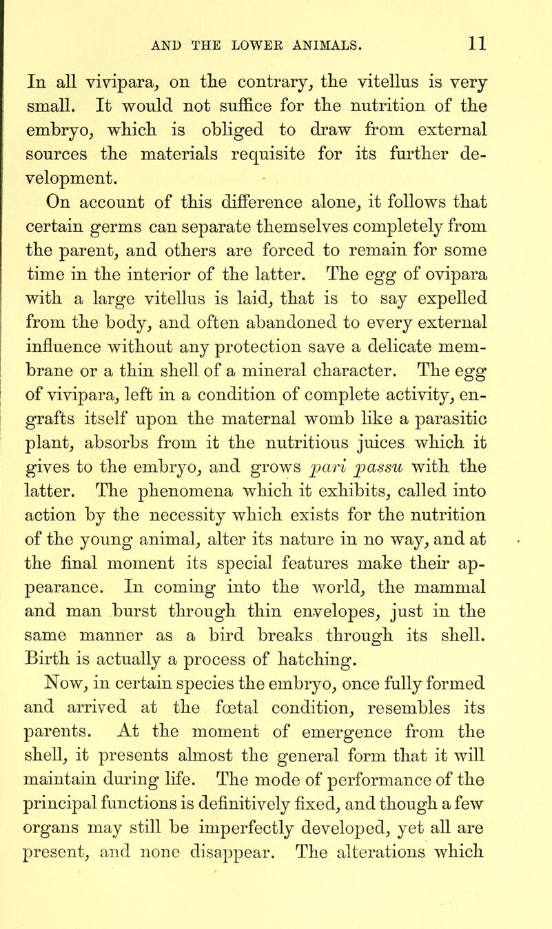 In all vivipara_, on tlie contrary^ the vitellus is very small. It would not suffice for the nutrition of the embryo_, which is obliged to draw from external sources the materials requisite for its further de- velopment. On account of this difference alone, it follows that certain germs can separate themselves completely from the parent, and others are forced to remain for some time in the interior of the latter. The egg of ovipara with a large vitellus is laid, that is to say expelled from the body, and often abandoned to every external influence without any protection save a delicate mem- brane or a thin shell of a mineral character. The egg of vivipara, left in a condition of complete activity, en- grafts itself upon the maternal womb like a parasitic plant, absorbs from it the nutritious juices which it gives to the embryo, and grows ]?ari ^assu with the latter. The phenomena which it exhibits, called into action by the necessity which exists for the nutrition of the young animal, alter its nature in no way, and at the final moment its special features make their ap- pearance. In coming into the world, the mammal and man burst through thin envelopes, just in the same manner as a bird breaks through its shell. Birth is actually a process of hatching. Now, in certain species the embryo, once fully formed and arrived at the foetal condition, resembles its parents. At the moment of em.ergence from the shell, it presents almost the general form that it will maintain during life. The mode of performance of the principal functions is definitively fixed, and though a few organs may still be imperfectly developed, yet all are present, and none disappear. The alterations which