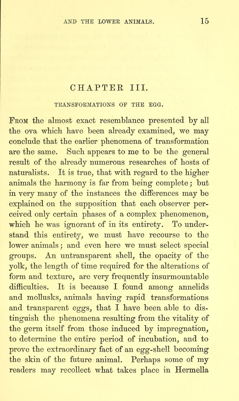 CHAPTER III. TRANSFORMATIONS OF THE EGG. From the almost exact resemblance presented by all tlie ova whicli have been already examined^ we may conclude that the earlier phenomena of transformation are the same. Such appears to me to be the general result of the already numerous researches of hosts of naturalists. It is true^ that with regard to the higher animals the harmony is far from being complete; but in very many of the instances the differences may be explained on the supposition that each observer per- ceived only certain phases of a complex phenomenon^ which he was ignorant of in its entirety. To under- stand this entirety^ we must have recourse to the lower animals; and even here we must select special groups. An untransparent shell, the opacity of the yolk_, the length of time required for the alterations of form and texture, are very frequently insurmountable difficulties. It is because I found among annehds and moUusks, animals having rapid transformations and transparent eggs, that I have been able to dis- tinguish the phenomena resulting from the vitality of the germ itself from those induced by impregnation, to determine the entire period of incubation, and to prove the extraordinary fact of an egg-shell becoming the skin of the future animal. Perhaps some of my readers may recollect what takes place in Hermella
