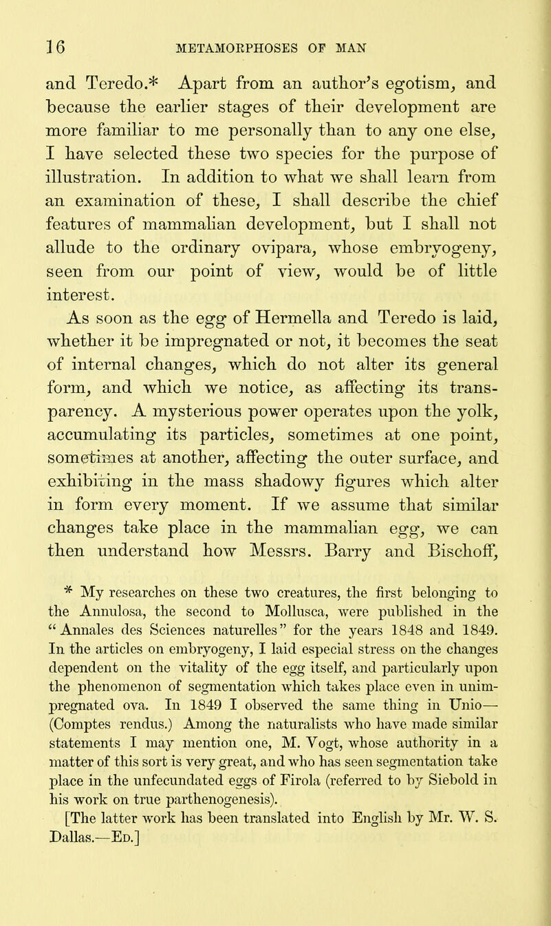 and Teredo.* Apart from an autlior^s egotism^ and because the earlier stages of tlieir development are more familiar to me personally tlian to any one else, I liave selected tliese two species for the purpose of illustration. In addition to what we shall learn from an examination of these, I shall describe the chief features of mammalian development, but I shall not allude to the ordinary ovipara, whose embryogeny, seen from our point of view, would be of little interest. As soon as the egg of Hermella and Teredo is laid, whether it be impregnated or not, it becomes the seat of internal changes, which do not alter its general form, and which we notice, as affecting its trans- parency. A mysterious power operates upon the yolk, accumulating its particles, sometimes at one point, sometimes at another, affecting the outer surface, and exhibiting in the mass shadowy figures which alter in form every moment. If we assume that similar changes take place in the mammalian egg, we can then understand how Messrs. Barry and Bischoff, My researches on these two creatures, the first belonging to the Annulosa, the second to Mollusca, were published in the Annales des Sciences naturelles for the years 1848 and 1849. In the articles on embryogeny, I laid especial stress on the changes dependent on the vitality of the egg itself, and particularly upon the phenomenon of segmentation which takes place even in unim- pregnated ova. In 1849 I observed the same thing in TJnio— (Comptes rendus.) Among the naturalists who have made similar statements I may mention one, M. Vogt, whose authority in a matter of this sort is very great, and who has seen segmentation take place in the unfecundated eggs of Firola (referred to by Siebold in his work on true parthenogenesis). [The latter work has been translated into English by Mr. W. S. Dallas.—Ed.]