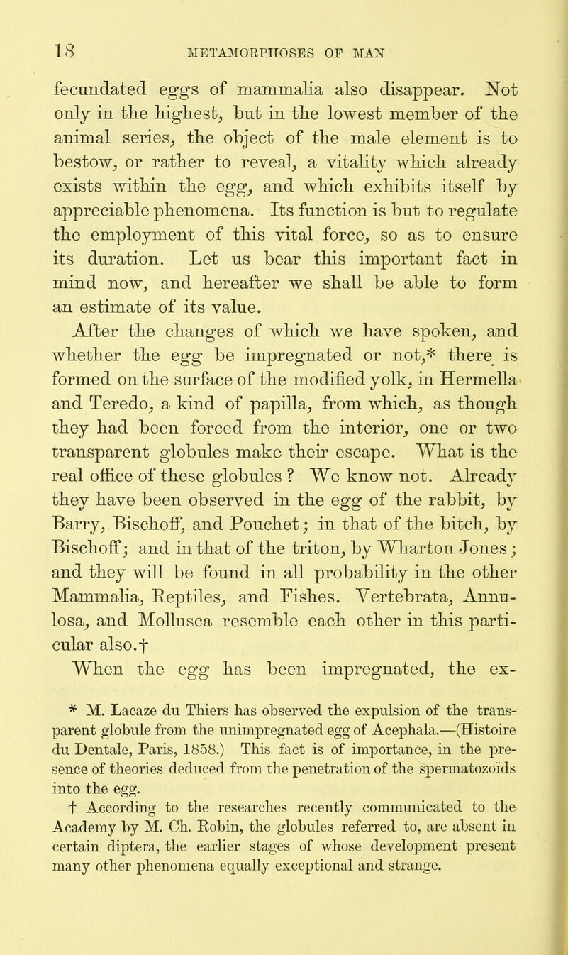 fecundated eggs of mammalia also disappear. Not only in tlie Mgliest,, but in tlie lowest member of the animal series,, the object of the male element is to bestow^ or rather to reveal, a vitality which already exists within the egg, and which exhibits itself by appreciable phenomena. Its function is but to regulate the employment of this vital force, so as to ensure its duration. Let us bear this important fact in mind now, and hereafter we shall be able to form an estimate of its value. After the changes of which we have spoken, and whether the egg be impregnated or not,* there is formed on the surface of the modified yolk, in Hermella and Teredo, a kind of papilla, from which, as though they had been forced from the interior, one or two transparent globules make their escape. What is the real office of these globules ? We know not. Already they have been observed in the egg of the rabbit, by Barry, Bischoflf, and Pouchet; in that of the bitch, by Bischofi; and in that of the triton, by Wharton Jones; and they will be found in all probability in the other Mammalia, Reptiles, and Fishes. Vertebrata, Annu- losa, and Mollusca resemble each other in this parti- cular also.f When the egg has been impregnated, the ex- * M. Lacaze du Thiers has observed the expulsion of the trans- parent globule from the unirnpregnated egg of Acephala.—(Histoire du Dentale, Paris, 1858.) This fact is of importance, in the pre- sence of theories deduced from the penetration of the spermatozoids into the egg. t According to the researches recently communicated to the Academy by M. Ch. Eobin, the globules referred to, are absent in certain diptera, the earlier stages of whose development present many other phenomena equally exceptional and strange.