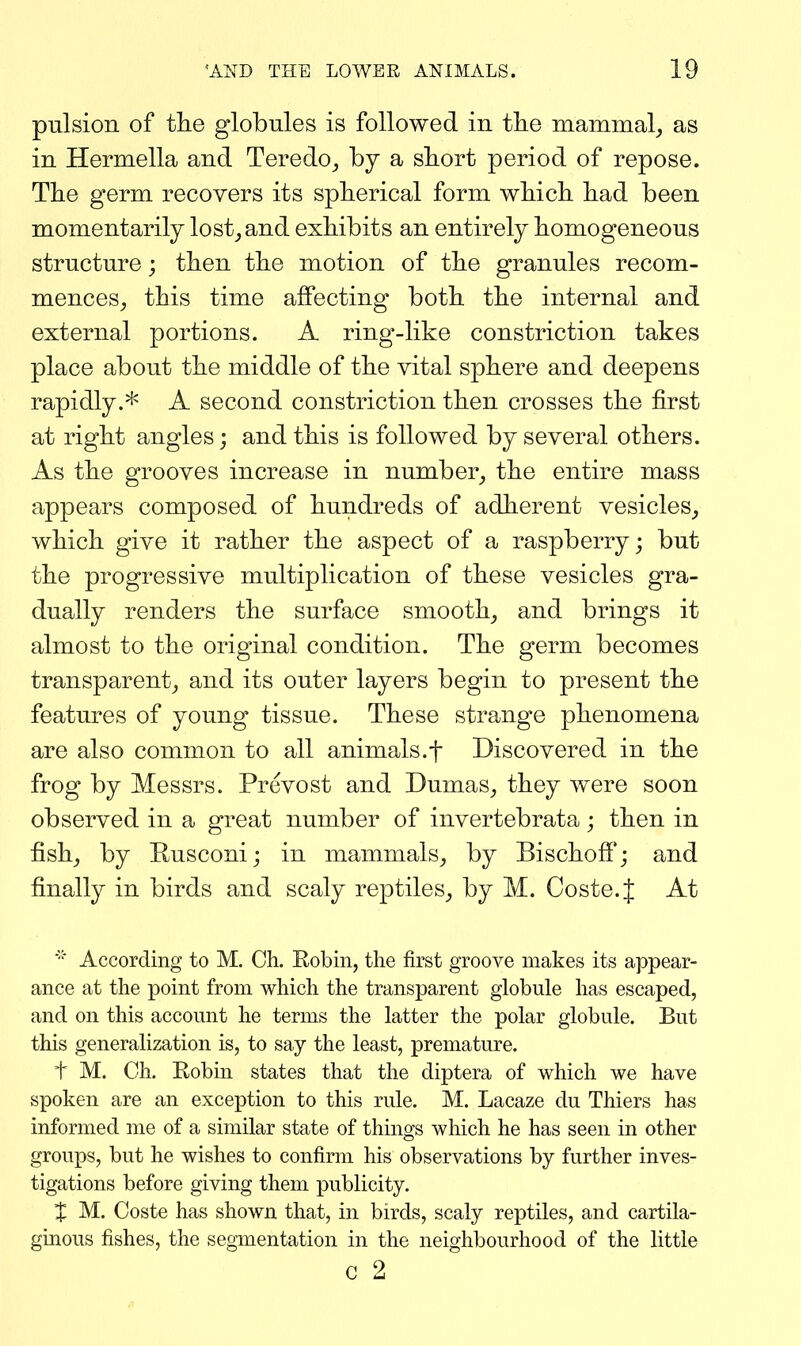 pulsion of the globules is followed in tlie mammal_, as in Hermella and Teredo^ by a sbort period of repose. The germ recovers its spherical form which had been momentarily lost^and exhibits an entirely homogeneous structure; then the motion of the granules recom- mences, this time affecting both the internal and external portions. A ring-like constriction takes place about the middle of the vital sphere and deepens rapidly.* A second constriction then crosses the first at right angles; and this is followed by several others. As the grooves increase in number, the entire mass appears composed of hundreds of adherent vesicles, which give it rather the aspect of a raspberry; but the progressive multiplication of these vesicles gra- dually renders the surface smooth, and brings it almost to the original condition. The germ becomes transparent, and its outer layers begin to present the features of young tissue. These strange phenomena are also common to all animals.f Discovered in the frog by Messrs. Prevost and Dumas, they were soon observed in a great number of invertebrata; then in fish, by Rusconi; in mammals, by Bischoff; and finally in birds and scaly reptiles, by M. Coste.J At ■' According to M. Ch. Robin, the first groove makes its appear- ance at the point from which the transparent globule has escaped, and on this account he terms the latter the polar globule. But this generalization is, to say the least, premature. t M. Ch. Robin states that the diptera of which we have spoken are an exception to this rule. M. Lacaze du Thiers has informed me of a similar state of things which he has seen in other groups, but he wishes to confirm his observations by further inves- tigations before giving them publicity. X M. Coste has shown that, in birds, scaly reptiles, and cartila- ginous fishes, the segmentation in the neighbourhood of the little c 2