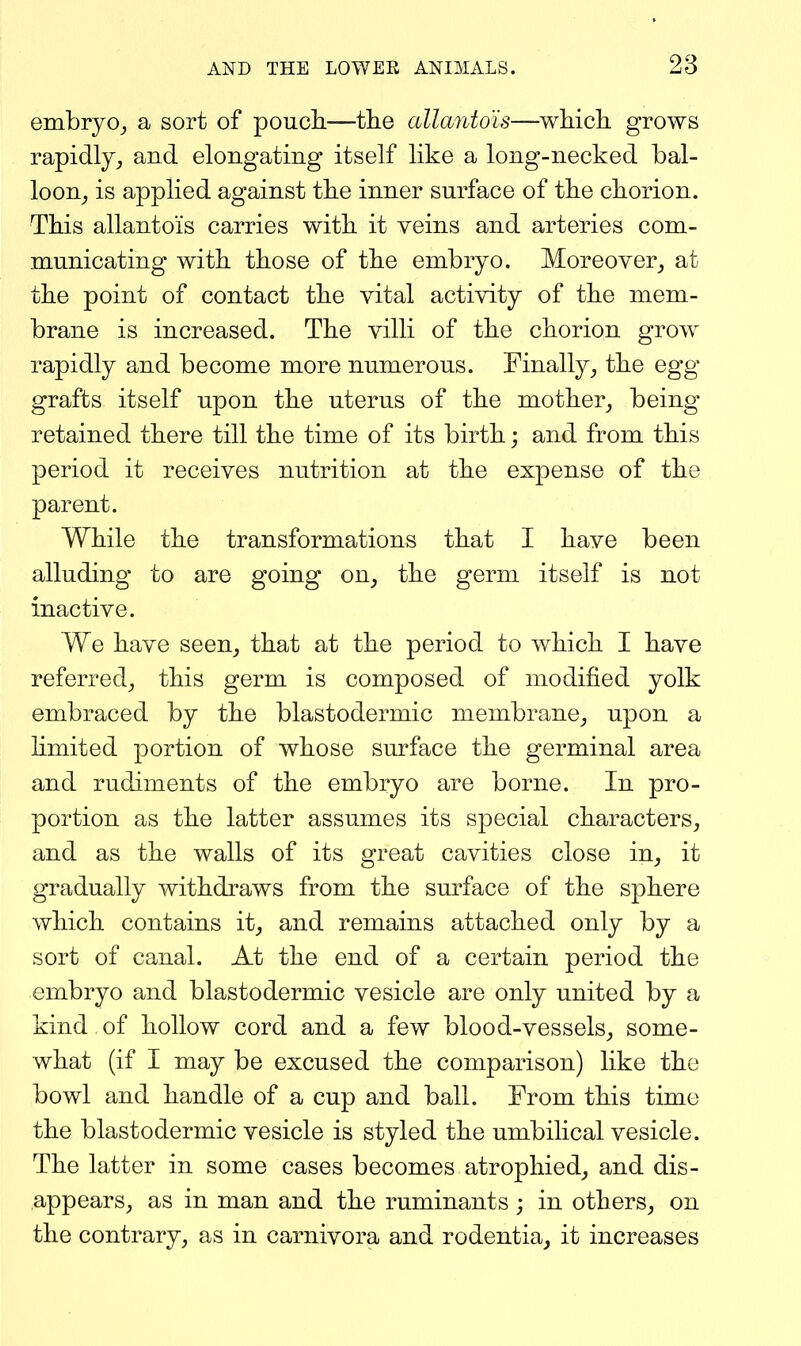 embryO;, a sort of poucli—the allantois—wMcb. grows rapidly^ and elongating itself like a long-necked bal- loon^ is applied against tlie inner surface of tbe chorion. This allantois carries with it veins and arteries com- municating with those of the embryo. Moreover, at the point of contact the vital activity of the mem- brane is increased. The villi of the chorion grow rapidly and become more numerous. Finally, the egg grafts itself upon the uterus of the mother, being retained there till the time of its birth; and from this period it receives nutrition at the expense of the parent. While the transformations that I have been alluding to are going on, the germ itself is not inactive. We have seen, that at the period to which I have referred, this germ is composed of modified yolk embraced by the blastodermic membrane, upon a limited portion of whose surface the germinal area and rudiments of the embryo are borne. In pro- portion as the latter assumes its special characters, and as the walls of its great cavities close in, it gradually withdraws from the surface of the sphere which contains it, and remains attached only by a sort of canal. At the end of a certain period the embryo and blastodermic vesicle are only united by a kind of hollow cord and a few blood-vessels, some- what (if I may be excused the comparison) like the bowl and handle of a cup and ball. From this time the blastodermic vesicle is styled the umbilical vesicle. The latter in some cases becomes atrophied, and dis- appears, as in man and the ruminants ; in others, on the contrary, as in carnivora and rodentia, it increases