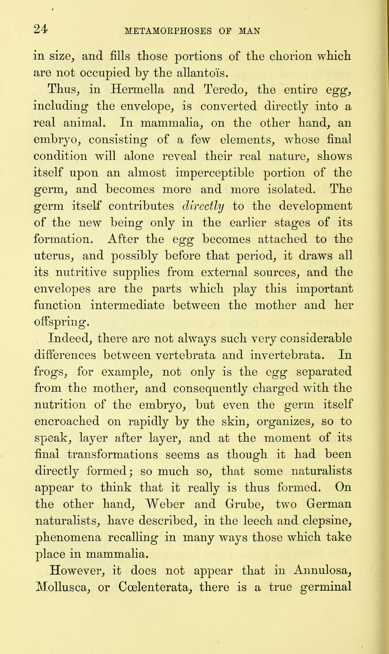 in size, and fills those portions of tlie chorion which are not occupied by the allantois. Thus, in Hermella and Teredo, the entire egg, including the envelope, is converted directly into a real animal. In mammalia, on the other hand, an embryo, consisting of a few elements, whose final condition will alone reveal their real nature, shows itself upon an almost imperceptible portion of the germ, and becomes more and more isolated. The germ itself contributes directly to the development of the new being only in the earlier stages of its formation. After the egg becomes attached to the uterus, and possibly before that period, it draws all its nutritive supplies from external sources, and the envelopes are the parts which play this important function intermediate between the mother and her offspring. Indeed, there are not always such very considerable difierences between vertebrata and invertebrata. In frogs, for example, not only is the egg separated from the mother, and consequently charged with the nutrition of the embryo, but even the germ itself encroached on rapidly by the skin, organizes, so to speak, layer after layer, and at the moment of its final transformations seems as though it had been directly formed; so much so, that some naturalists appear to think that it really is thus formed. On the other hand, Weber and Grube, two German naturalists, have described, in the leech and clepsine, phenomena recalling in many ways those which take place in mammalia. However, it does not appear that in Annulosa, Melius ca, or Coelenterata, there is a true germinal